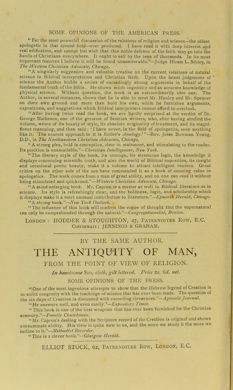  Far the most powerful discussion of the relations of religion and science—the ablest apologetic in that special field—ever produced. I have read it with deep interest and real edification, and cannot but wish that this noble defence of the faith may go into the hands of Christians everywhere. It ought to sell by the tens of thousands. In its most important features 1 believe it will be found unanswerable.”—Judge Hiram L. Sibley, in The VVeslern Chiislian Advocate, Chicago. “A singularly suggestive and valuable treatise on the current relations ot natural science to Biblical interpretation and Christian faith. Upon the latest judgments of * science the Author builds a series of exceedingly strong arguments in behalf of the fundamental truth of the Bible. He shows much ingenuity and an accurate knowledge of physical science. Without question, the work is an extraordinarily able one. The Author, in several Instances, shows that he is able to meet Mr. Huxley and Mr. Spencer on their own ground and more than hold his own, while he furnishes arguments, expositions, and suggestions which Biblical interpreters cannot afford to overlook. “After having twice read the book, we are hardly surprised at the verdict of Dr. George Matheson, one of the greatest of Scottish writers, who, after having studied the volume, wrote of its beauty of style, its absolute originality of treatment, and its magni- ficent reasoning, and then said : ‘ 1 have never, in the field of apologetics, seen anything like it. The nearest approach to it is Butler’s Analogy.”’Jesse Bowman Young, D.D., in The Northivestem Christian Advocate, Chicago. “A strong plea, bold in conception, clear in statement, and stimulating to the reader. Its position is unassailable.”—Christian Intelligencer, New York. “The literary style of the book, its courage, its strenuous logic, the knowledge it displays concerning scientific truth, and also the world of Biblical exposition, its insight and occasional poetic beauty, make it a volume to attract intelligent readers. Great critics on the other side of the sea have commended it as a book of amazing value in apologetics. The work comes from a man of great ability, and no one can read it without being stimulated and quickened.”—Western Christian Advocate, Chicago. “A mind-enlarging book. Mr. Capron is a master as well in Biblical literature as in science. Its style is refreshingly clear, and the boldness, logic, and scholarship which it displays make it a most unusual contribution to literature.”—Epworth Herald, Chicago. “A strong book.”—New York Outlook. The influence of this book will confirm the vogue of thought that the supernatural can only be comprehended through the naXuraV’—Congregationalist, Boston. London : HOLDER & STOUGHTON, 27, Paternoster Row, E.C. Cincinnati : JENNINGS & GRAHAM. BY THE SAME AUTHOR. THE ANTIQUITY OF MAN, FROM THE POINT OF VIEW OF RELIGION. In handsome 8vo, cloth, gilt lettered. Price 2s. 6d. net. SOME OPINIONS OF THE PRESS. “ One of the most ingenious attempts to show that the Hebrew legend of Creation is in strict congruity with the teachings of science that has ever been made. The question of the six days of Creation is discussed with exceeding cleverness.— Agnostic Journal. “ He answers well, and even easily.”—Expository Times. “ This book is one of the best weapons that has ever been furnished for the Christian armoury.”—Family Churchman. “ Mr. Capron’s dealing with the Scripture record of the Creation is original and shows consummate ability. His view is quite new to us, and the more we study it the more we incline to it.”—Methodist Recorder. “This is a clever book.”—Glasgow Herald. ELLIOT STOCK, 62, Paternoster Row, London, E.C.