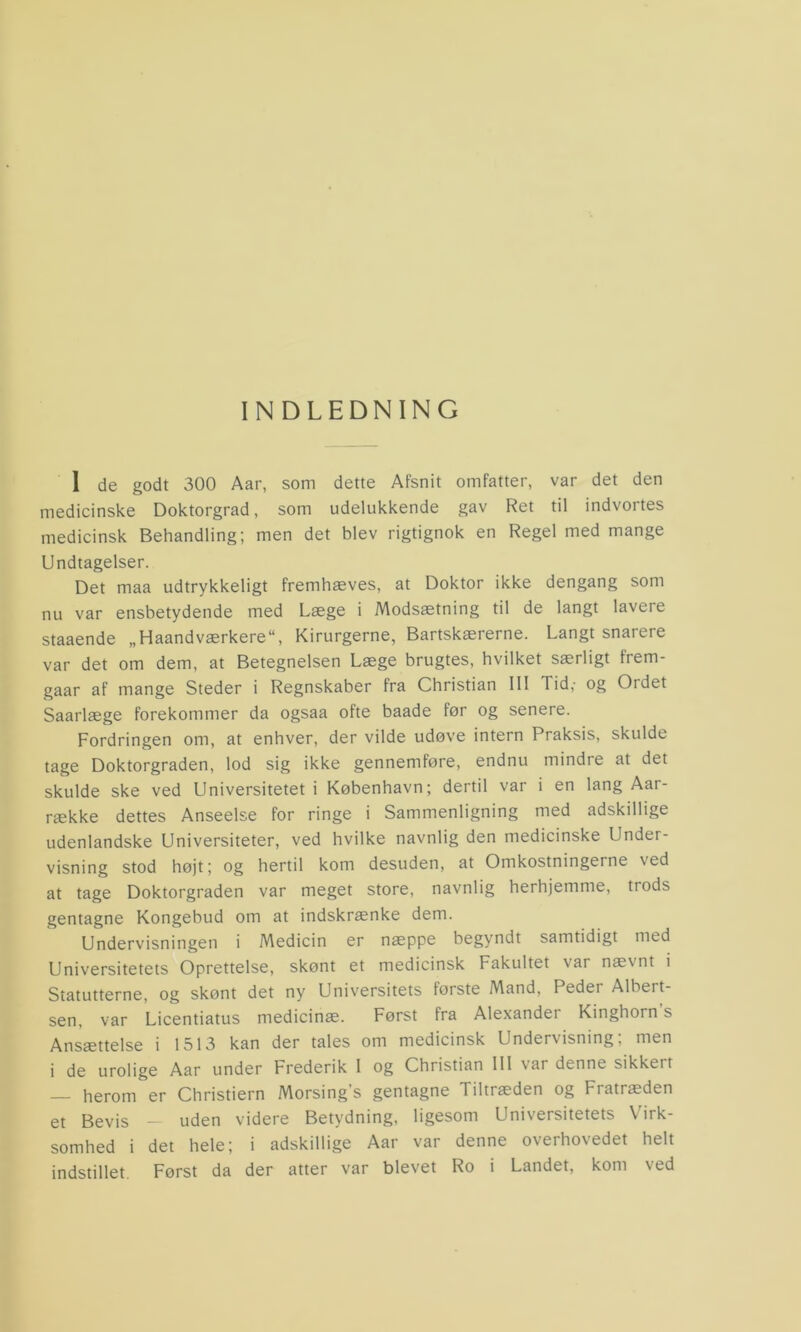 INDLEDNING 1 de godt 300 Aar, som dette Afsnit omfatter, var det den medicinske Doktorgrad, som udelukkende gav Ret til indvortes medicinsk Behandling; men det blev rigtignok en Regel med mange Undtagelser. Det maa udtrykkeligt fremhæves, at Doktor ikke dengang som nu var ensbetydende med Læge i Modsætning til de langt lavere staaende „Haandværkere“, Kirurgerne, Bartskærerne. Langt snarere var det om dem, at Betegnelsen Læge brugtes, hvilket særligt frem- gaar af mange Steder i Regnskaber fra Christian III Tid,- og Oidet Saarlæge forekommer da ogsaa ofte baade før og senere. Fordringen om, at enhver, der vilde udøve intern Praksis, skulde tage Doktorgraden, lod sig ikke gennemføre, endnu mindre at det skulde ske ved Universitetet i København; dertil var i en lang Aar- række dettes Anseelse for ringe i Sammenligning med adskillige udenlandske Universiteter, ved hvilke navnlig den medicinske Under- visning stod højt; og hertil kom desuden, at Omkostningerne \ed at tage Doktorgraden var meget store, navnlig herhjemme, trods gentagne Kongebud om at indskrænke dem. Undervisningen i Medicin er næppe begyndt samtidigt med Universitetets Oprettelse, skønt et medicinsk Fakultet var nævnt i Statutterne, og skønt det ny Universitets første Mand, Peder Albert- sen, var Licentiatus medicinæ. Først fra Alexander Kinghorn s Ansættelse i 1513 kan der tales om medicinsk Undervisning; men i de urolige Aar under Frederik 1 og Christian III \ai denne sikkeit — herom er Christiern Morsing’s gentagne Tiltræden og Fratræden et Bevis — uden videre Betydning, ligesom Universitetets Virk- somhed i det hele; i adskillige Aar var denne overhovedet helt indstillet. Først da der atter var blevet Ro i Landet, kom ved
