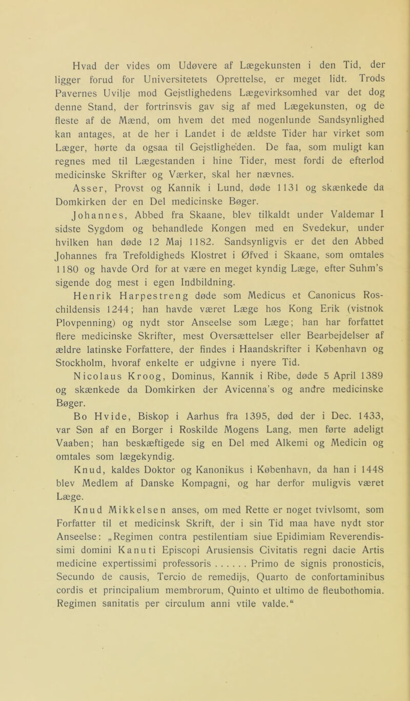 Hvad der vides om Udøvere af Lægekunsten i den Tid, der ligger forud for Universitetets Oprettelse, er meget lidt. Trods Pavernes Uvilje mod Gejstlighedens Lægevirksomhed var det dog denne Stand, der fortrinsvis gav sig af med Lægekunsten, og de fleste af de Mænd, om hvem det med nogenlunde Sandsynlighed kan antages, at de her i Landet i de ældste Tider har virket som Læger, hørte da ogsaa til Gejstligheden. De faa, som muligt kan regnes med til Lægestanden i hine Tider, mest fordi de efterlod medicinske Skrifter og Værker, skal her nævnes. Asser, Provst og Kannik i Lund, døde 1131 og skænkede da Domkirken der en Del medicinske Bøger. Johannes, Abbed fra Skaane, blev tilkaldt under Valdemar I sidste Sygdom og behandlede Kongen med en Svedekur, under hvilken han døde 12 Maj 1182. Sandsynligvis er det den Abbed Johannes fra Trefoldigheds Klostret i Øfved i Skaane, som omtales 1180 og havde Ord for at være en meget kyndig Læge, efter Suhm’s sigende dog mest i egen Indbildning. Henrik Harpestreng døde som Medicus et Canonicus Ros- childensis 1244; han havde været Læge hos Kong Erik (vistnok Plovpenning) og nydt stor Anseelse som Læge; han har forfattet flere medicinske Skrifter, mest Oversættelser eller Bearbejdelser af ældre latinske Forfattere, der findes i Haandskrifter i København og Stockholm, hvoraf enkelte er udgivne i nyere Tid. Nicolaus Kroog, Dominus, Kannik i Ribe, døde 5 April 1389 og skænkede da Domkirken der Avicenna’s og andre medicinske Bøger. Bo Hvide, Biskop i Aarhus fra 1395, død der i Dec. 1433, var Søn af en Borger i Roskilde Mogens Lang, men førte adeligt Vaaben; han beskæftigede sig en Del med Alkemi og Medicin og omtales som lægekyndig. Knud, kaldes Doktor og Kanonikus i København, da han i 1448 blev Medlem af Danske Kompagni, og har derfor muligvis været Læge. Knud Mikkelsen anses, om med Rette er noget tvivlsomt, som Forfatter til et medicinsk Skrift, der i sin Tid maa have nydt stor Anseelse: „Regimen contra pestilentiam siue Epidimiam Reverendis- simi domini Kanuti Episcopi Arusiensis Civitatis regni dacie Artis medicine expertissimi professoris Primo de signis pronosticis, Secundo de causis, Tercio de remedijs, Quarto de confortaminibus cordis et principalium membrorum, Quinto et ultimo de fleubothomia. Regimen sanitatis per circulum anni vtile valde.