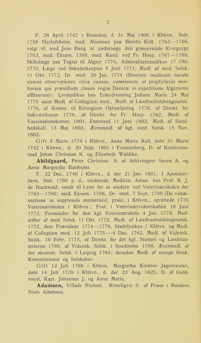 F. 28 April 1742 i Brønshøj, d. 31 Maj 1806 i Kbhvn. Stdt. 1758 Herlufsholm, med. Alumnus paa Borchs Koll. 1763—1768, valgt til med Jens Bang at undersøge den grasserende Kvægsyge 1763, med. Eksam. 1766, med. Kand. ved Fr. Hosp. 1767—1769, Skibslæge paa Togtet til Algier 1770, Admiralitetsmedikus 17 Okt. 1770, Læge ved Søkadetkorpset 5 Juni 1771, Medl. af med. Selsk. 11 Okt. 1772, Dr. med. 26 Jan. 1774 (Diarium medicum navale sistens observationes circa causas, curationem et prophylaxin mor- borum qui præsidium classis regiæ Danicæ in expeditione Algeriensi afflixerunt); Livmedikus hos Enkedronning Juliane Marie 24 Maj 1775 samt Medl. af Collegium med., Medl. af Landhusholdningsselsk. 1776, af Komm. til Kirurgiens Ophjælpning 1776, af Direkt. for Søkvæsthuset 1779, af Direkt. for Fr. Hosp. 1782, Medl. af Vaccinationskomm. 1801, Etatsraad 11 Juni 1802, Medl. af Sund- hedskoll. 13 Maj 1803, Æresmedl. af kgl. med. Selsk. 15 Nov. 1803. Gift 3 Marts 1774 i Kbhvn., Anne Marie Kali, døbt 31 Marts 1742 i Kbhvn., d. 30 Sept. 1801 i Fredensborg, D. af Konferens- raad Johan Christian K. og Elisabeth Wøldike. Abildgaard, Peter Christian. S. af Arkivtegner Søren A. og Anne Margrethe Bastholm. F. 22 Dec. 1740 i Kbhvn., d. der 21 Jan. 1801. I Apoteker- lære, Stdt. 1760 p. d., studerede Medicin, Aman. hos Prof. B. J. de Buchwald, sendt til Lyon for at studere ved Veterinærskolen der 1763—1766; med. Eksam. 1768, Dr. med. 7 Sept. 1768 (De venæ- sectione in suppressis menstruis), prakt. i Kbhvn., oprettede 1770 Veterinærskolen i Kbhvn.; Prof. i Veterinærvidenskaben 18 Juni 1772, Forstander for den kgl. Veterinærskole 4 Jan. 1773, Med- stifter af med. Selsk. 11 Okt. 1772, Medl. af Landhusholdningsselsk. 1772, dets Præsident 1774—1778, Stadsfysikus i Kbhvn. og Medl. af Collegium med. 12 Juli 1775 — 4 Dec. 1782, Medl. af Vidensk. Selsk. 10 Febr. 1775, af Direkt. for det kgl. Stutteri og Landstut- terierne 1789, af Vidensk. Selsk. i Stockholm 1790, Æresmedl. af det økonom. Selsk. i Leipzig 1793; desuden Medl. af mange forsk. Kommissioner og Selskaber. Gift 12 Juli 1768 i Kbhvn. Margrethe Kirstine Jagenreuter, døbt 14 Juli 1739 i Kbhvn., d. der 23 Aug. 1825, D. af Guld- smed, Kapt. Johannes J. og Anne Marie. Adamsen, Villads Nielsen. Rimeligvis S. af Præst i Randers Niels Adamsen.