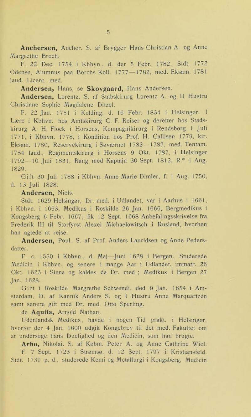 Anchersen, Ancher. S. af Brygger Hans Christian A. og Anne Margrethe Broch. F. 22 Dec. 1754 i Kbhvn., d. der 5 Febr. 1782. Stdt. 1772 Odense, Alumnus paa Borchs Koll. 1777—1782, med. Eksam. 1781 laud. Licent. med. Andersen, Hans, se Skovgaard, Hans Andersen. Andersen, Lorentz. S. af Stabskirurg Lorentz A. og II Hustru Christiane Sophie Magdalene Ditzel. F. 22 Jan. 1751 i Kolding, d. 16 Febr. 1834 i Helsingør. I Lære i Kbhvn. hos Amtskirurg C. F. Reiser og derefter hos Stads- kirurg A. H. Flock i Horsens, Kompagnikirurg i Rendsborg 1 Juli 1771, i Kbhvn. 1778, i Kondition hos Prof. H. Callisen 1779, kir. Eksam. 1780, Reservekirurg i Søværnet 1782—1787, med. Tentam. 1784 laud.. Regimentskirurg i Horsens 9 Okt. 1787, i Helsingør 1792—10 Juli 1831, Rang med Kaptajn 30 Sept. 1812, R.* 1 Aug. 1829. Gift 30 Juli 1788 i Kbhvn. Anne Marie Dimier, f. 1 Aug. 1750, d. 13 Juli 1828. Andersen, Niels. Stdt. 1629 Helsingør, Dr. med. i Udlandet, var i Aarhus i 1661, i Kbhvn. i 1663, Medikus i Roskilde 26 Jan. 1666, Bergmedikus i Kongsberg 6 Febr. 1667; fik 12 Sept. 1668 Anbefalingsskrivelse fra Frederik III til Storfyrst Alexei Michaelowitsch i Rusland, hvorhen han agtede at rejse. Andersen, Poul. S. af Prof. Anders Lauridsen og Anne Peders- datter. F. c. 1550 i Kbhvn., d. Maj—Juni 1628 i Bergen. Studerede Medicin i Kbhvn. og senere i mange Aar i Udlandet, immatr. 26 Okt. 1623 i Siena og kaldes da Dr. med.; Medikus i Bergen 27 Jan. 1628. Gift i Roskilde Margrethe Schwendi, død 9 Jan. 1654 i Am- sterdam, D. af Kannik Anders S. og I Hustru Anne Marquartzen samt senere gift med Dr. med. Otto Sperling. de Aquila, Arnold Nathan. Udenlandsk Medikus, havde i nogen Tid prakt. i Helsingør, hvorfor der 4 Jan. 1600 udgik Kongebrev til det med. Fakultet om at undersøge hans Duelighed og den Medicin, som han brugte. Arbo, Nikolai. S. af Købm. Peter A. og Anne Cathrine Wiel. F. 7 Sept. 1723 i Strømsø, d. 12 Sept. 1797 i Kristiansfeld. Stdt. 1739 p. d., studerede Kemi og Metallurgi i Kongsberg, Medicin
