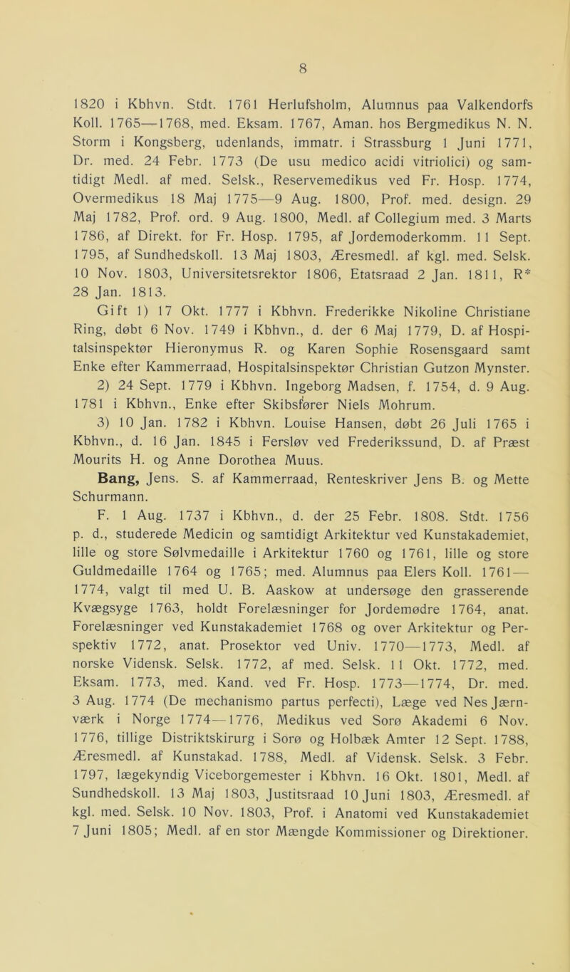 1820 i Kbhvn. Stdt. 1761 Herlufsholm, Alumnus paa Valkendorfs Koil. 1765—1768, med. Eksam. 1767, Aman. hos Bergmedikus N. N. Storm i Kongsberg, udenlands, immatr. i Strassburg 1 Juni 1771, Dr. med. 24 Febr. 1773 (De usu medico acidi vitriolici) og sam- tidigt Medl. af med. Selsk., Reservemedikus ved Fr. Hosp. 1774, Overmedikus 18 Maj 1775—9 Aug. 1800, Prof. med. design. 29 Maj 1782, Prof. ord. 9 Aug. 1800, Medl. af Collegium med. 3 Marts 1786, af Direkt. for Fr. Hosp. 1795, af Jordemoderkomm. 11 Sept. 1795, af Sundhedskoli. 13 Maj 1803, Æresmedl. af kgl. med. Selsk. 10 Nov. 1803, Universitetsrektor 1806, Etatsraad 2 Jan. 1811, R* 28 Jan. 1813. Gift 1) 17 Okt. 1777 i Kbhvn. Frederikke Nikoline Christiane Ring, døbt 6 Nov. 1749 i Kbhvn., d. der 6 Maj 1779, D. af Hospi- talsinspektør Hieronymus R. og Karen Sophie Rosensgaard samt Enke efter Kammerraad, Hospitalsinspektør Christian Gutzon Mynster. 2) 24 Sept. 1779 i Kbhvn. Ingeborg Madsen, f. 1754, d. 9 Aug. 1781 i Kbhvn., Enke efter Skibsfører Niels Mohrum. 3) 10 Jan. 1782 i Kbhvn. Louise Hansen, døbt 26 Juli 1765 i Kbhvn., d. 16 Jan. 1845 i Fersløv ved Frederikssund, D. af Præst Mourits H. og Anne Dorothea Muus. Bang, Jens. S. af Kammerraad, Renteskriver Jens B. og Mette Schurmann. F. 1 Aug. 1737 i Kbhvn., d. der 25 Febr. 1808. Stdt. 1756 p. d., studerede Medicin og samtidigt Arkitektur ved Kunstakademiet, lille og store Sølvmedaille i Arkitektur 1760 og 1761, lille og store Guldmedaille 1764 og 1765; med. Alumnus paa Elers Koil. 1761 — 1774, valgt til med U. B. Aaskow at undersøge den grasserende Kvægsyge 1763, holdt Forelæsninger for Jordemødre 1764, anat. Forelæsninger ved Kunstakademiet 1768 og over Arkitektur og Per- spektiv 1772, anat. Prosektor ved Univ. 1770—1773, Medl. af norske Vidensk. Selsk. 1772, af med. Selsk. 11 Okt. 1772, med. Eksam. 1773, med. Kand. ved Fr. Hosp. 1773—1774, Dr. med. 3 Aug. 1774 (De mechanismo partus perfecti), Læge ved Nesjærn- værk i Norge 1774—1776, Medikus ved Sorø Akademi 6 Nov. 1776, tillige Distriktskirurg i Sorø og Holbæk Amter 12 Sept. 1788, Æresmedl. af Kunstakad. 1788, Medl. af Vidensk. Selsk. 3 Febr. 1797, lægekyndig Viceborgemester i Kbhvn. 16 Okt. 1801, Medl. af Sundhedskoil. 13 Maj 1803, Justitsraad 10 Juni 1803, Æresmedl. af kgl. med. Selsk. 10 Nov. 1803, Prof. i Anatomi ved Kunstakademiet 7 Juni 1805; Medl. af en stor Mængde Kommissioner og Direktioner.