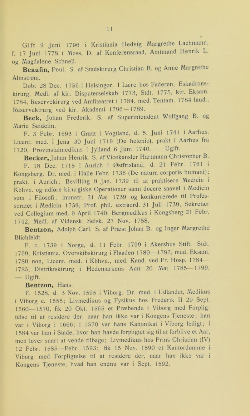 f. 17 Juni 1778 i Moss, D. af Konferensraad, Amtmand Henrik L. og Magdalene Schnell. Beaufin, Poul. S. af Stadskirurg Christian B. og Anne Margrethe Almstrøm. Døbt 28 Dec. 1756 i Helsingør. I Lære hos Faderen, Eskadrons- kirurg, Medl. af kir. Disputerselskab 1773, Stdt. 1775, kir. Eksam. 1784, Reservekirurg ved Amfiteatret i 1784, med. Tentam. 1784 laud., Reservekirurg ved kir. Akademi 1786—1789. Beck, Johan Frederik. S. af Superintendent Wolfgang B. og Marie Seidelin. F. 3 Febr. 1693 i Gratz i Vogtland, d. 5. Juni 1741 i Aarhus. Licent. med. i Jena 30 Juni 1719 (De helenio), prakt i Aarhus fra 1720, Provinsialmedikus i Jylland 6 Juni 1740. — Ugift. Becker, Johan Henrik. S. af Vicekansler Hartmann Christophei B. F. 18 Dec. 1715 i Aurich i Østfrisland, d. 21 Febr. 1761 i Kongsberg. Dr. med. i Halle Febr. 1736 (De natura corporis humani), prakt. i Aurich; Bevilling 9 Jan. 1739 til at praktisere Medicin i Kbhvn. og udføre kirurgiske Operationer samt docere saavel i Medicin som i Filosofi; immatr. 21 Maj 1739 og konkurrerede til Profes- soratet i Medicin 1739, Prof. phil. extraord. 31 Juli 1739, Sekretær ved Collegium med. 9 April 1740, Bergmedikus i Kongsberg 21 Febr. 1742, Medl. af Vidensk. Selsk. 27 Nov. 1758. Bentzon, Adolph Carl. S. af Præst Johan B. og Inger Margrethe Blichfeldt. F. c. 1739 i Norge, d. 11 Febr. 1799 i Akershus Stift. Stdt. 1769, Kristiania, Overskibskirurg i Flaaden 1780—1782, med. Eksam. 1780 non, Licent. med. i Kbhvn., med. Kand. ved Fr. Hosp. 1784— 1785, Distriktskirurg i Hedemarkens Amt 20 Maj 1785—1799. — Ugift. Bentzon, Hans. F. 1528, d. 3 Nov. 1595 i Viborg. Dr. med. i Udlandet, Medikus i Viborg c. 1555; Livmedikus og Fysikus hos Frederik II 29 Sept. 1560—1570, fik 20 Okt. 1565 et Præbende i Viborg med Forplig- telse til at residere der, naar han ikke var i Kongens Tjeneste; han var i Viborg i 1666; i 1570 var hans Kanonikat i Viborg ledigt; i 1584 var han i Stade, hvor han havde forpligtet sig til at forblive et Aar, men lover snart at vende tilbage; Livmedikus hos Prins Christian (IV) 12 Febr. 1585—Febr. 1593; fik 15 Nov. 1590 et Kantordømme i Viborg med Forpligtelse til at residere der, naar han ikke var i Kongens Tjeneste, hvad han endnu var i Sept. 1592.