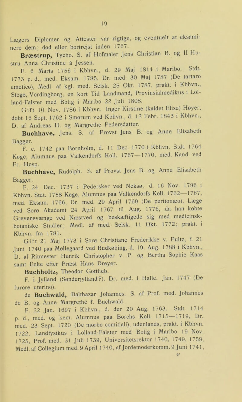 Lægers Diplomer og Attester var rigtige, og eventuelt at eksami- nere dem; død eller bortrejst inden 1767. Bræstrup, Tycho. S. af Hofmaler Jens Christian B. og 11 Hu- stru Anna Christine å Jessen. F. 6 Marts 1756 i Kbhvn., d. 29 Maj 1814 i Maribo. Stdt. 1773 p. d., med. Eksam. 1785, Dr. med. 30 Maj 1787 (De tartaro emetico), Medl. af kgl. med. Selsk. 25 Okt. 1787, prakt. i Kbhvn., Stege, Vordingborg, en kort Tid Landmand, Provinsialmedikus i Lol- land-Falster med Bolig i Maribo 22 Juli 1808. Gift 10 Nov. 1786 i Kbhvn. Inger Kirstine (kaldet Elise) Høyer, døbt 16 Sept. 1762 i Smørum ved Kbhvn., d. 12 Febr. 1843 i Kbhvn., D. af Andreas H. og Margrethe Pedersdatter. Buchhave, Jens. S. af Provst Jens B. og Anne Elisabeth Bagger. F. c. 1742 paa Bornholm, d. 11 Dec. 1770 i Kbhvn. Stdt. 1764 Køge, Alumnus paa Valkendorfs Koli. 1767 1770, med. Kand. ved Fr. Hosp. Buchhave, Rudolph. S. af Provst Jens B. og Anne Elisabeth Bagger. F. 24 Dec. 1737 i Pedersker ved Neksø, d. 16 Nov. 1796 i Kbhvn. Stdt. 1758 Køge, Alumnus paa Valkendorfs Koil. 1762—1767, med. Eksam. 1766, Dr. med. 29 April 1769 (De peritonæo), Læge ved Sorø Akademi 24 April 1767 til Aug. 1776, da han købte Grevensvænge ved Næstved og beskæftigede sig med medicinsk- botaniske Studier; Medl. af med. Selsk. 11 Okt. 1772; prakt. i Kbhvn. fra 1781. Gift 21 Maj 1773 i Sorø Christiane Frederikke v. Pultz, f. 21 Juni 1740 paa Møllegaard ved Rudkøbing, d. 19. Aug. 1788 i Kbhvn., D. af Ritmester Henrik Christopher v. P. og Bertha Sophie Kaas samt Enke efter Præst Hans Dreyer. Buchholtz, Theodor Gottlieb. F. i Jylland (Sønderjylland?). Dr. med. i Halle. Jan. 1747 (De furore uterino). de Buchwald, Balthazar Johannes. S. af Prof. med. Johannes de B. og Anne Margrethe f. Buchwald. F. 22 Jan. 1697 i Kbhvn., d. der 20 Aug. 1763. Stdt. 1714 p. d., med. og kern. Alumnus paa Borchs Koli. 1715—1719, Dr. med. 23 Sept. 1720 (De morbo comitiali), udenlands, prakt. i Kbhvn. 1722, Landfysikus i Lolland-Falster med Bolig i Maribo 19 Nov. 1725, Prof. med. 31 Juli 1739, Universitetsrektor 1740, 1749, 1758, Medl. af Collegium med. 9 April 1740, af Jordemoderkomm. 9 Juni 1741,