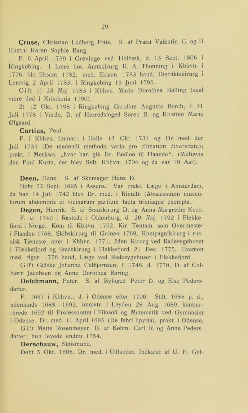 Cruse, Christian Lodberg Friis. S. af Præst Valentin C. og II Hustru Karen Sophie Bang. F. 6 April 1759 i Grevinge ved Holbæk, d. 13 Sept. 1806 i Ringkøbing. I Lære hos Amtskirurg R. A. Thonning i Kbhvn. i 1776, kir. Eksam. 1782, med. Eksam. 1783 haud, Distriktskirurg i Lemvig 2 April 1783, i Ringkøbing 15 Juni 1795. Gift 1) 23 Maj 1783 i Kbhvn. Marie Dorothea Balling (skal være død i Kristiania 1790). 2) 12 Okt. 1798 i Ringkøbing Caroline Augusta Borch, f. 31 Juli 1778 i Varde, D. af Herredsfoged Søren B. og Kirstine Marie Ølgaard. Curtius, Poul. F. i Kbhvn. Immatr. i Halle 13 Okt. 1731 og Dr. med. der Juli '1734 (De medendi methodo varia pro climatum diversitate); prakt. i Moskwa, „hvor han gik Dr. Bedloo til Haande“. (Muligvis den Poul Kurtz, der blev Stdt. Kbhvn. 1704 og da var 18 Aar). Deen, Hans. S. af Skomager Hans D. Døbt 22 Sept. 1695 i Assens. Var prakt. Læge i Amsterdam, da han 14 Juli 1742 blev Dr. med. i Rinteln (Abscessuum muscu- lorum abdominis et vicinarum partium laeta tristiaque exempla. Degen, Henrik. S. af Stadskirurg D. og Anna Margrethe Koch. F. c. 1740 i Rastede i Oldenburg, d. 20 Maj 1792 i Flekke- fjord i Norge. Kom til Kbhvn. 1762. Kir. Tentam. som Overmester i Flaaden 1768, Skibskirurg til Guinea 1768, Kompagnikirurgi rus- sisk Tjeneste, atter i Kbhvn. 1771, 2den Kirurg ved Radesygehuset i Flekkefjord og Stadskirurg i Flekkefjord 21 Dec. 1775, Examen med. rigor. 1776 haud, Læge ved Radesygehuset i Flekkefjord. Gift Gidske Johanne Colbjørnsen, f. 1748, d. 1779, D. af Col- bjørn Jacobsen og Anne Dorothea Røring. Deichmann, Peter. S. af Byfoged Peter D. og Else Peders- datter. F. 1667 i Kbhvn., d. i Odense efter 1700. Stdt. 1685 p. d., udenlands 1688—1692, immatr. i Leyden 28 Aug. 1689, konkur- rerede 1692 til Professoratet i Filosofi og Matematik ved Gymnasiet i Odense, Dr. med. 11 April 1695 (De febri lipyria), prakt. i Odense. Gift Mette Rosenmeyer, D. af Købm. Carl R. og Anne Peders- datter; hun levede endnu 1754. Derschauw, Sigismund. Døbt 5 Okt. 1608. Dr. med. i Udlandet. Indkaldt af U. F. Gyl-