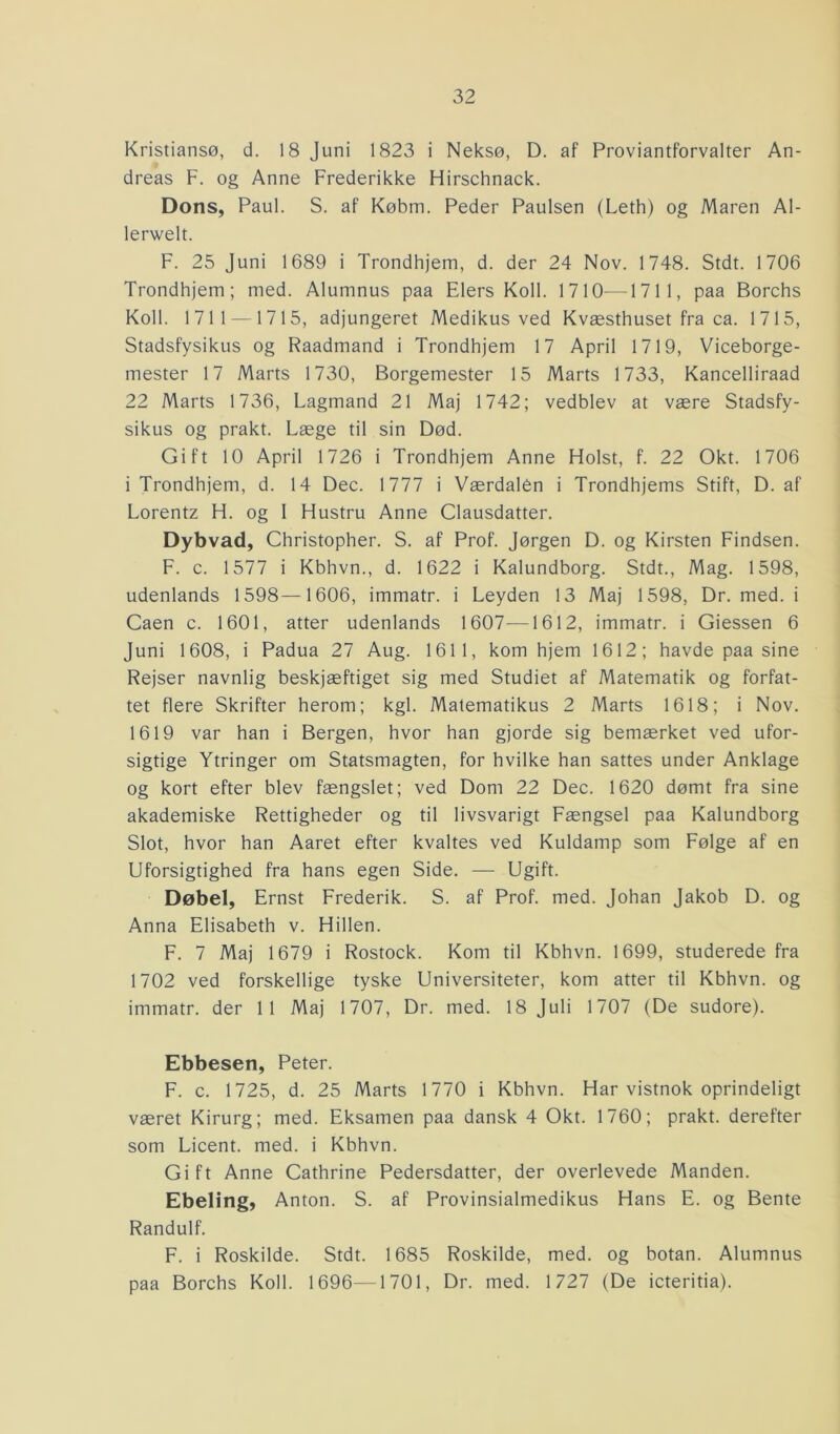 Kristiansø, d. 18 Juni 1823 i Neksø, D. af Proviantforvalter An- dreas F. og Anne Frederikke Hirschnack. Dons, Paul. S. af Købm. Peder Paulsen (Leth) og Maren Al- lerwelt. F. 25 Juni 1689 i Trondhjem, d. der 24 Nov. 1748. Stdt. 1706 Trondhjem; med. Alumnus paa Elers Koli. 1710—1711, paa Borchs Koli. 1711 —1715, adjungeret Medikus ved Kvæsthuset fra ca. 1715, Stadsfysikus og Raadmand i Trondhjem 17 April 1719, Viceborge- mester 17 Marts 1730, Borgemester 15 Marts 1733, Kancelliraad 22 Marts 1736, Lagmand 21 Maj 1742; vedblev at være Stadsfy- sikus og prakt. Læge til sin Død. Gift 10 April 1726 i Trondhjem Anne Holst, f. 22 Okt. 1706 i Trondhjem, d. 14 Dec. 1777 i Værdalen i Trondhjems Stift, D. af Lorentz H. og I Hustru Anne Clausdatter. Dybvad, Christopher. S. af Prof. Jørgen D. og Kirsten Findsen. F. c. 1577 i Kbhvn., d. 1622 i Kalundborg. Stdt., Mag. 1598, udenlands 1598—1606, immatr. i Leyden 13 Maj 1598, Dr. med. i Caen c. 1601, atter udenlands 1607—1612, immatr. i Giessen 6 Juni 1608, i Padua 27 Aug. 1611, kom hjem 1612; havde paa sine Rejser navnlig beskjæftiget sig med Studiet af Matematik og forfat- tet flere Skrifter herom; kgl. Matematikus 2 Marts 1618; i Nov. 1619 var han i Bergen, hvor han gjorde sig bemærket ved ufor- sigtige Ytringer om Statsmagten, for hvilke han sattes under Anklage og kort efter blev fængslet; ved Dom 22 Dec. 1620 dømt fra sine akademiske Rettigheder og til livsvarigt Fængsel paa Kalundborg Slot, hvor han Aaret efter kvaltes ved Kuldamp som Følge af en Uforsigtighed fra hans egen Side. — Ugift. Døbel, Ernst Frederik. S. af Prof. med. Johan Jakob D. og Anna Elisabeth v. Hillen. F. 7 Maj 1679 i Rostock. Kom til Kbhvn. 1699, studerede fra 1702 ved forskellige tyske Universiteter, kom atter til Kbhvn. og immatr. der 11 Maj 1707, Dr. med. 18 Juli 1707 (De sudore). Ebbesen, Peter. F. c. 1725, d. 25 Marts 1770 i Kbhvn. Har vistnok oprindeligt været Kirurg; med. Eksamen paa dansk 4 Okt. 1760; prakt. derefter som Licent. med. i Kbhvn. Gift Anne Cathrine Pedersdatter, der overlevede Manden. Ebeling, Anton. S. af Provinsialmedikus Hans E. og Bente Randulf. F. i Roskilde. Stdt. 1685 Roskilde, med. og botan. Alumnus paa Borchs Koli. 1696—1701, Dr. med. 1727 (De icteritia).