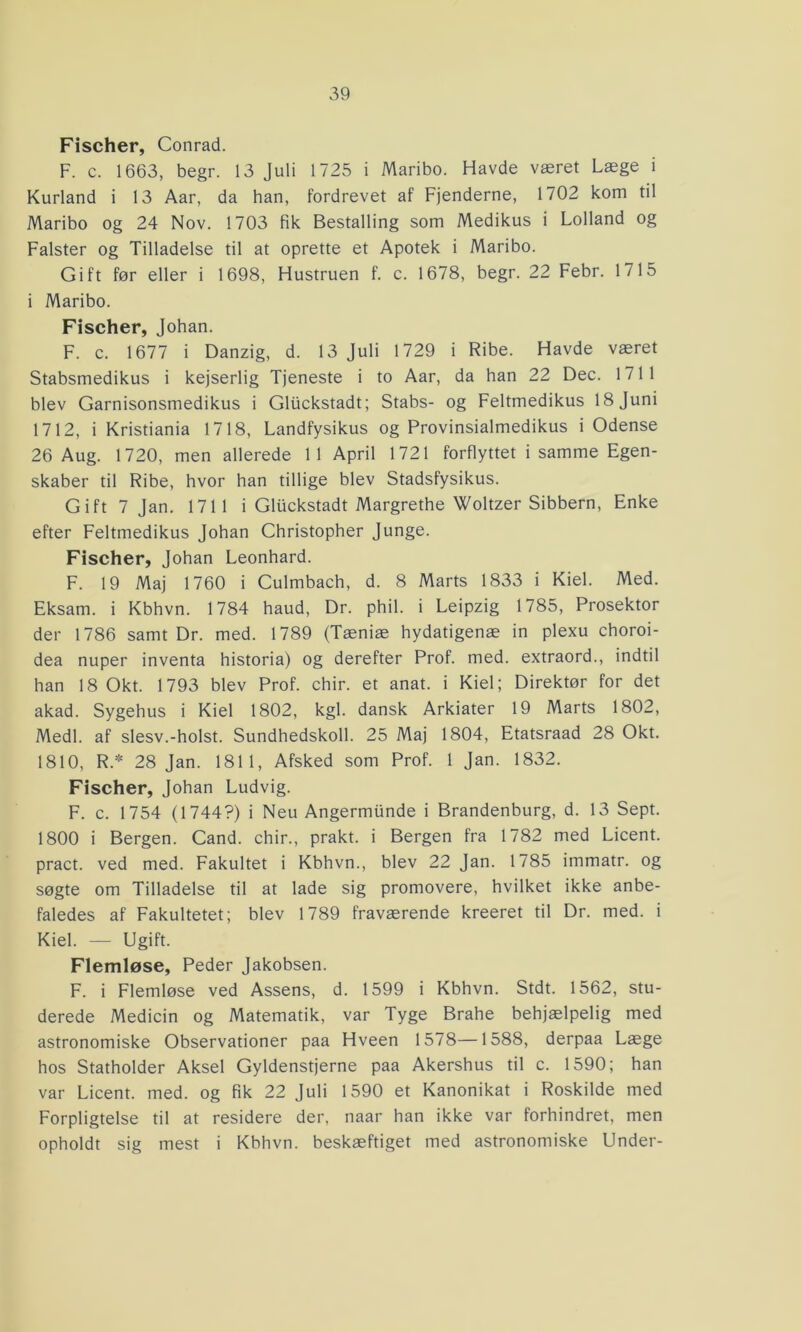 Fischer, Conrad. F. c. 1663, begr. 13 Juli 1725 i Maribo. Havde været Læge i Kurland i 13 Aar, da han, fordrevet af Fjenderne, 1702 kom til Maribo og 24 Nov. 1703 fik Bestalling som Medikus i Lolland og Falster og Tilladelse til at oprette et Apotek i Maribo. Gift før eller i 1698, Hustruen f. c. 1678, begr. 22 Febr. 1715 i Maribo. Fischer, Johan. F. c. 1677 i Danzig, d. 13 Juli 1729 i Ribe. Havde været Stabsmedikus i kejserlig Tjeneste i to Aar, da han 22 Dec. 1711 blev Garnisonsmedikus i Gliickstadt; Stabs- og Feltmedikus 18 Juni 1712, i Kristiania 1718, Landfysikus og Provinsialmedikus i Odense 26 Aug. 1720, men allerede 11 April 1721 forflyttet i samme Egen- skaber til Ribe, hvor han tillige blev Stadsfysikus. Gift 7 Jan. 1711 i Gluckstadt Margrethe Woltzer Sibbern, Enke efter Feltmedikus Johan Christopher Junge. Fischer, Johan Leonhard. F. 19 Maj 1760 i Culmbach, d. 8 Marts 1833 i Kiel. Med. Eksam. i Kbhvn. 1784 haud, Dr. phil. i Leipzig 1785, Prosektor der 1786 samt Dr. med. 1789 (Tæniæ hydatigenæ in plexu choroi- dea nuper inventa historia) og derefter Prof. med. extraord., indtil han 18 Okt. 1793 blev Prof. chir. et anat. i Kiel; Direktør for det akad. Sygehus i Kiel 1802, kgl. dansk Arkiater 19 Marts 1802, Medl. af slesv.-holst. Sundhedskoil. 25 Maj 1804, Etatsraad 28 Okt. 1810, R.* 28 Jan. 1811, Afsked som Prof. 1 Jan. 1832. Fischer, Johan Ludvig. F. c. 1754 (1744?) i Neu Angermiinde i Brandenburg, d. 13 Sept. 1800 i Bergen. Cand. chir., prakt. i Bergen fra 1782 med Licent. pract. ved med. Fakultet i Kbhvn., blev 22 Jan. 1785 immatr. og søgte om Tilladelse til at lade sig promovere, hvilket ikke anbe- faledes af Fakultetet; blev 1789 fraværende kreeret til Dr. med. i Kiel. — Ugift. Flemløse, Peder Jakobsen. F. i Flemløse ved Assens, d. 1599 i Kbhvn. Stdt. 1562, stu- derede Medicin og Matematik, var Tyge Brahe behjælpelig med astronomiske Observationer paa Hveen 1578—1588, derpaa Læge hos Statholder Aksel Gyldenstjerne paa Akershus til c. 1590; han var Licent. med. og fik 22 Juli 1590 et Kanonikat i Roskilde med Forpligtelse til at residere der, naar han ikke var forhindret, men opholdt sig mest i Kbhvn. beskæftiget med astronomiske Under-
