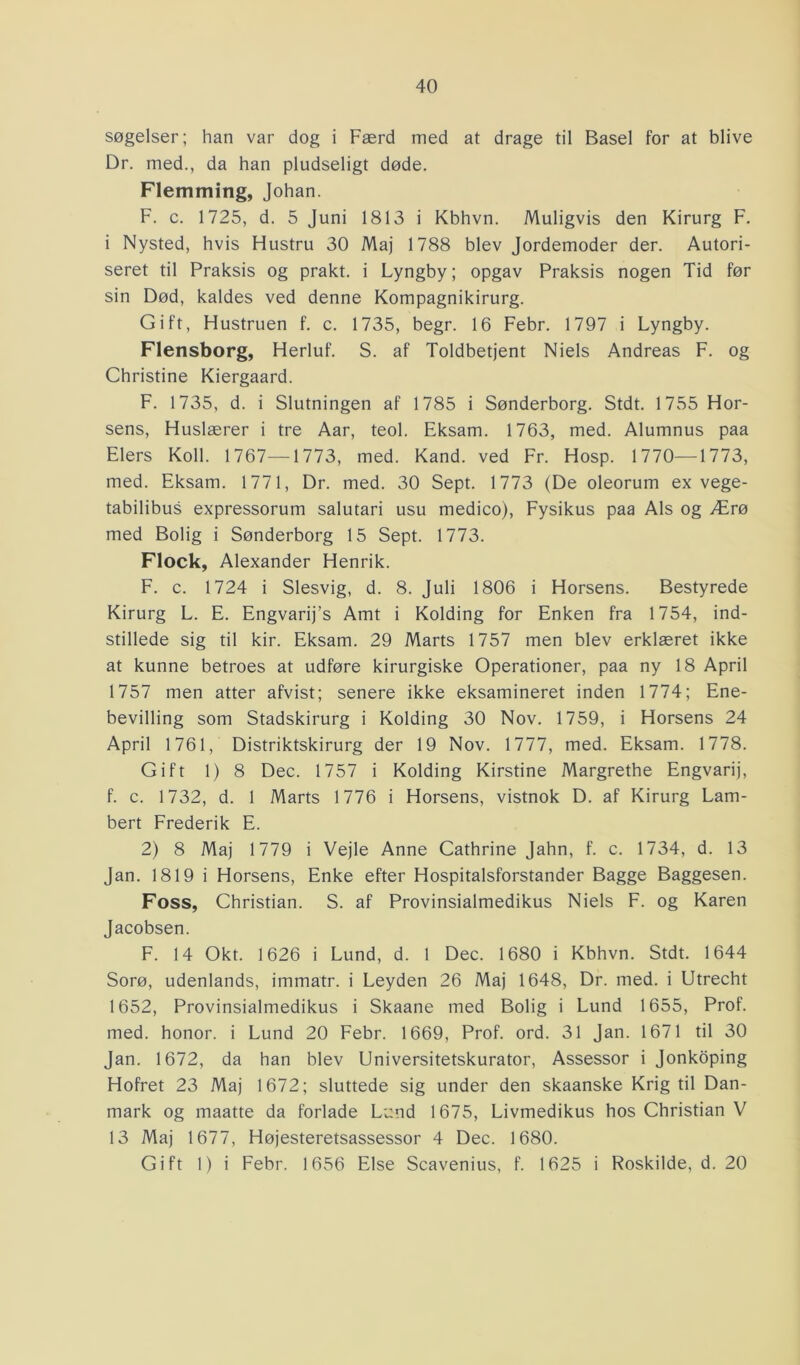 søgelser; han var dog i Færd med at drage til Basel for at blive Dr. med., da han pludseligt døde. Flemming, Johan. F. c. 1725, d. 5 Juni 1813 i Kbhvn. Muligvis den Kirurg F. i Nysted, hvis Hustru 30 Maj 1788 blev Jordemoder der. Autori- seret til Praksis og prakt. i Lyngby; opgav Praksis nogen Tid før sin Død, kaldes ved denne Kompagnikirurg. Gift, Hustruen f. c. 1735, begr. 16 Febr. 1797 i Lyngby. Flensborg, Herluf. S. af Toldbetjent Niels Andreas F. og Christine Kiergaard. F. 1735, d. i Slutningen af 1785 i Sønderborg. Stdt. 1755 Hor- sens, Huslærer i tre Aar, teol. Eksam. 1763, med. Alumnus paa Elers Koil. 1767—1773, med. Kand. ved Fr. Hosp. 1770—1773, med. Eksam. 1771, Dr. med. 30 Sept. 1773 (De oleorum ex vege- tabilibus expressorum salutari usu medico), Fysikus paa Als og Ærø med Bolig i Sønderborg 15 Sept. 1773. Flock, Alexander Henrik. F. c. 1724 i Slesvig, d. 8. Juli 1806 i Horsens. Bestyrede Kirurg L. E. Engvarij’s Amt i Kolding for Enken fra 1754, ind- stillede sig til kir. Eksam. 29 Marts 1757 men blev erklæret ikke at kunne betroes at udføre kirurgiske Operationer, paa ny 18 April 1757 men atter afvist; senere ikke eksamineret inden 1774; Ene- bevilling som Stadskirurg i Kolding 30 Nov. 1759, i Horsens 24 April 1761, Distriktskirurg der 19 Nov. 1777, med. Eksam. 1778. Gift 1) 8 Dec. 1757 i Kolding Kirstine Margrethe Engvarij, f. c. 1732, d. 1 Marts 1776 i Horsens, vistnok D. af Kirurg Lam- bert Frederik E. 2) 8 Maj 1779 i Vejle Anne Cathrine Jahn, f. c. 1734, d. 13 Jan. 1819 i Horsens, Enke efter Hospitalsforstander Bagge Baggesen. Foss, Christian. S. af Provinsialmedikus Niels F. og Karen Jacobsen. F. 14 Okt. 1626 i Lund, d. 1 Dec. 1680 i Kbhvn. Stdt. 1644 Sorø, udenlands, immatr. i Leyden 26 Maj 1648, Dr. med. i Utrecht 1652, Provinsialmedikus i Skaane med Bolig i Lund 1655, Prof. med. honor. i Lund 20 Febr. 1669, Prof. ord. 31 Jan. 1671 til 30 Jan. 1672, da han blev Universitetskurator, Assessor i Jonkoping Hofret 23 Maj 1672; sluttede sig under den skaanske Krig til Dan- mark og maatte da forlade Lund 1675, Livmedikus hos Christian V 13 Maj 1677, Højesteretsassessor 4 Dec. 1680. Gift 1) i Febr. 1656 Else Scavenius, f. 1625 i Roskilde, d. 20