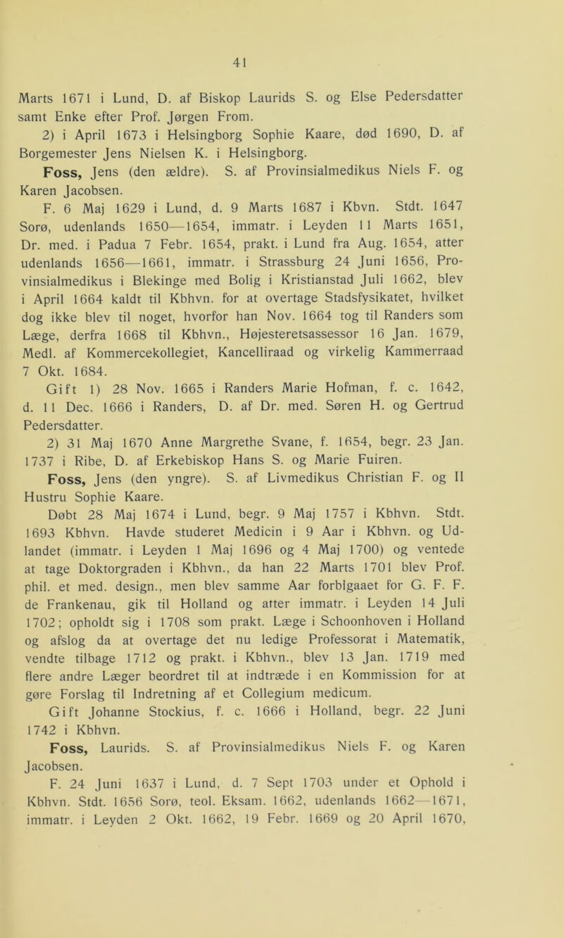 Marts 1671 i Lund, D. af Biskop Laurids S. og Else Pedersdatter samt Enke efter Prof. Jørgen From. 2) i April 1673 i Helsingborg Sophie Kaare, død 1690, D. af Borgemester Jens Nielsen K. i Helsingborg. Foss, Jens (den ældre). S. af Provinsialmedikus Niels F. og Karen Jacobsen. F. 6 Maj 1629 i Lund, d. 9 Marts 1687 i Kbvn. Stdt. 1647 Sorø, udenlands 1650—1654, immatr. i Leyden 11 Marts 1651, Dr. med. i Padua 7 Febr. 1654, prakt. i Lund fra Aug. 1654, atter udenlands 1656—1661, immatr. i Strassburg 24 Juni 1656, Pro- vinsialmedikus i Blekinge med Bolig i Kristianstad Juli 1662, blev i April 1664 kaldt til Kbhvn. for at overtage Stadsfysikatet, hvilket dog ikke blev til noget, hvorfor han Nov. 1664 tog til Randers som Læge, derfra 1668 til Kbhvn., Højesteretsassessor 16 Jan. 1679, Medl. af Kommercekollegiet, Kancelliraad og virkelig Kammerraad 7 Okt. 1684. Gift 1) 28 Nov. 1665 i Randers Marie Hofman, f. c. 1642, d. 11 Dec. 1666 i Randers, D. af Dr. med. Søren H. og Gertrud Pedersdatter. 2) 31 Maj 1670 Anne Margrethe Svane, f. 1654, begr. 23 Jan. 1737 i Ribe, D. af Erkebiskop Hans S. og Marie Fuiren. Foss, Jens (den yngre). S. af Livmedikus Christian F. og II Hustru Sophie Kaare. Døbt 28 Maj 1674 i Lund, begr. 9 Maj 1757 i Kbhvn. Stdt. 1693 Kbhvn. Havde studeret Medicin i 9 Aar i Kbhvn. og Ud- landet (immatr. i Leyden 1 Maj 1696 og 4 Maj 1700) og ventede at tage Doktorgraden i Kbhvn., da han 22 Marts 1701 blev Prof. phil. et med. design., men blev samme Aar forblgaaet for G. F. F. de Frankenau, gik til Holland og atter immatr. i Leyden 14 Juli 1702; opholdt sig i 1708 som prakt. Læge i Schoonhoven i Holland og afslog da at overtage det nu ledige Professorat i Matematik, vendte tilbage 1712 og prakt. i Kbhvn., blev 13 Jan. 1719 med flere andre Læger beordret til at indtræde i en Kommission for at gøre Forslag til Indretning af et Collegium medicum. Gift Johanne Stockius, f. c. 1666 i Holland, begr. 22 Juni 1742 i Kbhvn. Foss, Laurids. S. af Provinsialmedikus Niels F. og Karen Jacobsen. F. 24 Juni 1637 i Lund, d. 7 Sept 1703 under et Ophold i Kbhvn. Stdt. 1656 Sorø, teol. Eksam. 1662, udenlands 1662 1671, immatr. i Leyden 2 Okt. 1662, 19 Febr. 1669 og 20 April 1670,