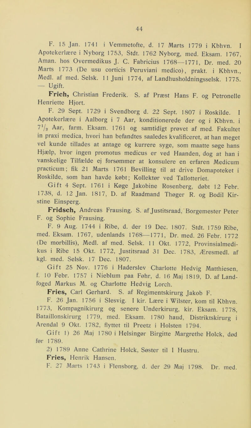 F. 15 Jan. 1741 i Vemmetofte, d. 17 Marts 1779 i Kbhvn. I Apotekerlære i Nyborg 1753, Stdt. 1762 Nyborg, med. Eksam. 1767, Aman. hos Overmedikus J. C. Fabricius 1768—1771, Dr. med. 20 Marts 1773 (De usu corticis Peruviani medico), prakt. i Kbhvn., Medl. af med. Selsk. 11 Juni 1774, af Landhusholdningsselsk. 1775. — Ugift. Frich, Christian Frederik. S. af Præst Plans F. og Petronelle Henriette Hjort. F. 29 Sept. 1729 i Svendborg d. 22 Sept. 1807 i Roskilde. I Apotekerlære i Aalborg i 7 Aar, konditionerede der og i Kbhvn. i 7l/3 Aar, farm. Eksam. 1761 og samtidigt prøvet af med. Fakultet in praxi medica, hvori han befandtes saaledes kvalificeret, at han meget vel kunde tillades at antage og kurrere syge, som maatte søge hans Hjælp, hvor ingen promotus medicus er ved Haanden, dog at han i vanskelige Tilfælde ej forsømmer at konsulere en erfaren Medicum practicum; fik 21 Marts 1761 Bevilling til at drive Domapoteket i Roskilde, som han havde købt; Kollektør ved Tallotteriet. Gift 4 Sept. 1761 i Køge Jakobine Rosenberg, døbt 12 Febr. 1738, d. 12 Jan. 1817, D. af Raadmand Thøger R. og Bodil Kir- stine Einsperg. Fridsch, Andreas Frausing. S. af Justitsraad, Borgemester Peter F. og Sophie Frausing. F. 9 Aug. 1744 i Ribe, d. der 19 Dec. 1807. Stdt. 1759 Ribe, med. Eksam. 1767, udenlands 1768—1771, Dr. med. 26 Febr. 1772 (De morbillis), Medl. af med. Selsk. 11 Okt. 1772, Provinsialmedi- kus i Ribe 15 Okt. 1772, Justitsraad 31 Dec. 1783, Æresmedl. af kgl. med. Selsk. 17 Dec. 1807. Gift 25 Nov. 1776 i Haderslev Charlotte Hedvig Matthiesen, f. 10 Febr. 1757 i Nieblum paa Føhr, d. 16 Maj 1819, D. af Land- foged Markus M. og Charlotte Hedvig Lorch. Fries, Carl Gerhard. S. af Regimentskirurg Jakob F. F. 26 Jan. 1756 i Slesvig. 1 kir. Lære i Wilster, kom til Kbhvn. 1773, Kompagnikirurg og senere Underkirurg, kir. Eksam. 1778, Bataillonskirurg 1779, med. Eksam. 1780 haud, Distriktskirurg i Arendal 9 Okt. 1782, flyttet til Preetz i Holsten 1794. Gift 1) 26 Maj 1780 i Helsingør Birgitte Margrethe Holck, død før 1789. 2) 1789 Anne Cathrine Holck, Søster til 1 Hustru. Fries, Henrik Hansen. F. 27 Marts 1743 i Flensborg, d. der 29 Maj 1798. Dr. med.