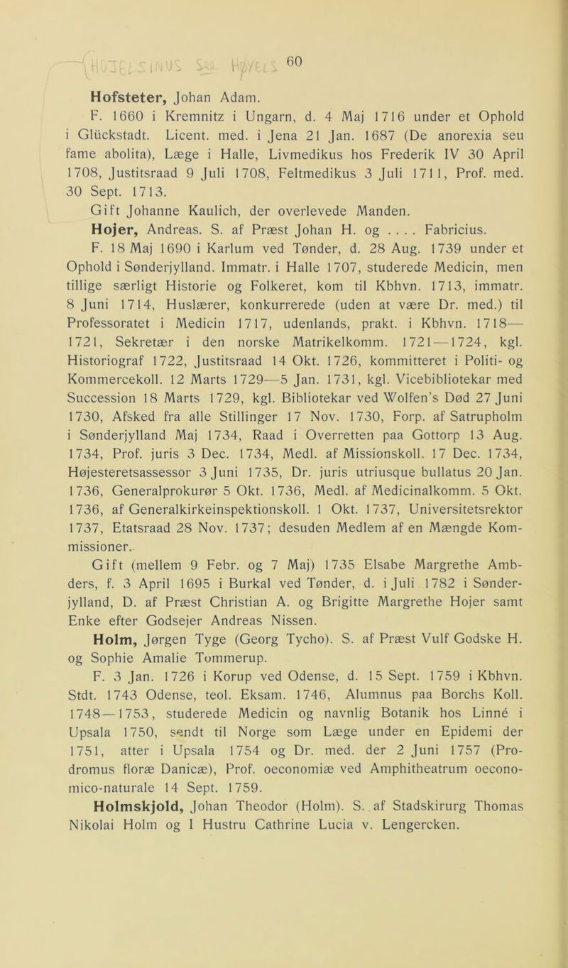 Hofsteter, Johan Adam. F. 1660 i Kremnitz i Ungarn, d. 4 Maj 1716 under et Ophold i Gluckstadt. Licent. med. i Jena 21 Jan. 1687 (De anorexia seu farne abolita), Læge i Halle, Livmedikus hos Frederik IV 30 April 1708, Justitsraad 9 Juli 1708, Feltmedikus 3 Juli 1711, Prof. med. 30 Sept. 1713. Gift Johanne Kaulich, der overlevede Manden. Hoj er, Andreas. S. af Præst Johan H. og .... Fabricius. F. 18 Maj 1690 i Karlum ved Tønder, d. 28 Aug. 1739 under et Ophold i Sønderjylland. Immatr. i Halle 1707, studerede Medicin, men tillige særligt Historie og Folkeret, kom til Kbhvn. 1713, immatr. 8 Juni 1714, Huslærer, konkurrerede (uden at være Dr. med.) til Professoratet i Medicin 1717, udenlands, prakt. i Kbhvn. 1718— 1721, Sekretær i den norske Matrikelkomm. 1721 —1724, kgl. Historiograf 1722, Justitsraad 14 Okt. 1726, kommitteret i Politi- og Kommercekoll. 12 Marts 1729—5 Jan. 1731, kgl. Vicebibliotekar med Succession 18 Marts 1729, kgl. Bibliotekar ved Wolfen’s Død 27 Juni 1730, Afsked fra alle Stillinger 17 Nov. 1730, Forp. af Satrupholm i Sønderjylland Maj 1734, Raad i Overretten paa Gottorp 13 Aug. 1734, Prof. juris 3 Dec. 1734, Medl. af Missionskoli. 17 Dec. 1734, Højesteretsassessor 3 Juni 1735, Dr. juris utriusque bullatus 20 Jan. 1736, Generalprokurør 5 Okt. 1736, Medl. af Medicinalkomm. 5 Okt. 1736, af Generalkirkeinspektionskoll. 1 Okt. 1737, Universitetsrektor 1737, Etatsraad 28 Nov. 1737; desuden Medlem af en Mængde Kom- missioner. Gift (mellem 9 Febr. og 7 Maj) 1735 Elsabe Margrethe Amb- ders, f. 3 April 1695 i Burkal ved Tønder, d. i Juli 1782 i Sønder- jylland, D. af Præst Christian A. og Brigitte Margrethe Hojer samt Enke efter Godsejer Andreas Nissen. Holm, Jørgen Tyge (Georg Tycho). S. af Præst Vulf Godske H. og Sophie Amalie Tommerup. F. 3 Jan. 1726 i Korup ved Odense, d. 15 Sept. 1759 i Kbhvn. Stdt. 1743 Odense, teol. Eksam. 1746, Alumnus paa Borchs Koil. 1748—1753, studerede Medicin og navnlig Botanik hos Linné i Upsala 1750, sendt til Norge som Læge under en Epidemi der 1751, atter i Upsala 1754 og Dr. med. der 2 Juni 1757 (Pro- dromus floræ Danicæ), Prof. oeconomiæ ved Amphitheatrum oecono- mico-naturale 14 Sept. 1759. Holmskjold, Johan Theodor (Holm). S. af Stadskirurg Thomas Nikolai Holm og 1 Hustru Cathrine Lucia v. Lengercken.