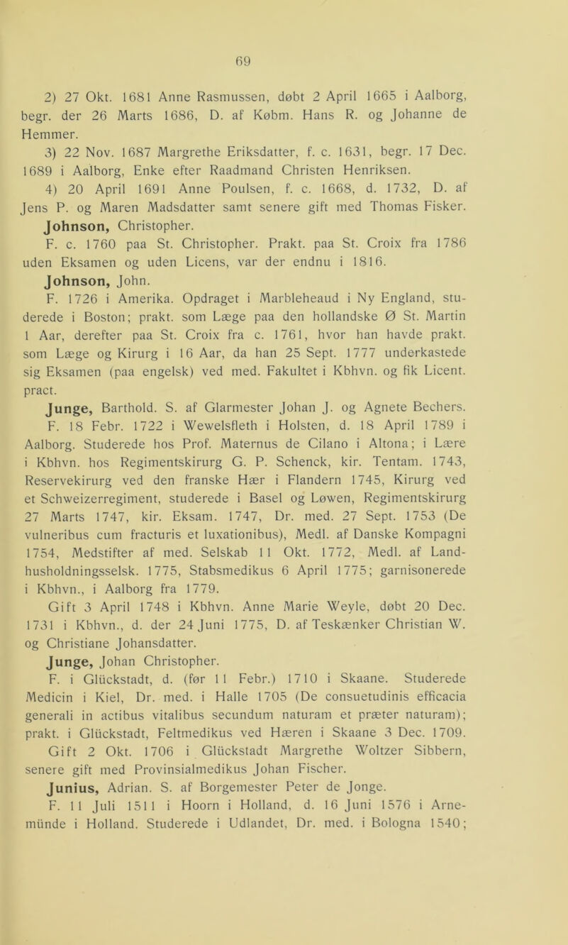 2) 27 Okt. 1681 Anne Rasmussen, døbt 2 April 1665 i Aalborg, begr. der 26 Marts 1686, D. af Købm. Hans R. og Johanne de Hemmer. 3) 22 Nov. 1687 Margrethe Eriksdatter, f. c. 1631, begr. 17 Dec. 1689 i Aalborg, Enke efter Raadmand Christen Henriksen. 4) 20 April 1691 Anne Poulsen, f. c. 1668, d. 1732, D. af Jens P. og Maren Madsdatter samt senere gift med Thomas Fisker. Johnson, Christopher. F. c. 1760 paa St. Christopher. Prakt. paa St. Croix fra 1786 uden Eksamen og uden Licens, var der endnu i 1816. Johnson, John. F. 1726 i Amerika. Opdraget i Marbleheaud i Ny England, stu- derede i Boston; prakt. som Læge paa den hollandske 0 St. Martin 1 Aar, derefter paa St. Croix fra c. 1761, hvor han havde prakt. som Læge og Kirurg i 16 Aar, da han 25 Sept. 1777 underkastede sig Eksamen (paa engelsk) ved med. Fakultet i Kbhvn. og fik Licent. pract. Junge, Barthold. S. af Glarmester Johan J. og Agnete Bechers. F. 18 Febr. 1722 i Wewelsfleth i Holsten, d. 18 April 1789 i Aalborg. Studerede hos Prof. Maternus de Cilano i Altona; i Lære i Kbhvn. hos Regimentskirurg G. P. Schenck, kir. Tentam. 1743, Reservekirurg ved den franske Hær i Flandern 1745, Kirurg ved et Schweizerregiment, studerede i Basel og Løwen, Regimentskirurg 27 Marts 1747, kir. Eksam. 1747, Dr. med. 27 Sept. 1753 (De vulneribus cum fracturis et luxationibus), Medl. af Danske Kompagni 1754, Medstifter af med. Selskab 11 Okt. 1772, Medl. af Land- husholdningsselsk. 1775, Stabsmedikus 6 April 1775; garnisonerede i Kbhvn., i Aalborg fra 1779. Gift 3 April 1748 i Kbhvn. Anne Marie Weyle, døbt 20 Dec. 1731 i Kbhvn., d. der 24 Juni 1775, D. af Teskænker Christian W. og Christiane Johansdatter. Junge, Johan Christopher. F. i Gliickstadt, d. (før 11 Febr.) 1710 i Skaane. Studerede Medicin i Kiel, Dr. med. i Halle 1705 (De consuetudinis efficacia generali in actibus vitalibus secundum naturam et præter naturam); prakt. i Gliickstadt, Feltmedikus ved Hæren i Skaane 3 Dec. 1709. Gift 2 Okt. 1706 i Gliickstadt Margrethe Woltzer Sibbern, senere gift med Provinsialmedikus Johan Fischer. Junius, Adrian. S. af Borgemester Peter de Jonge. F. 11 Juli 1511 i Hoorn i Holland, d. 16 Juni 1576 i Arne- miinde i Holland. Studerede i Udlandet, Dr. med. i Bologna 1540;