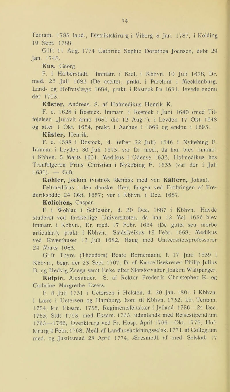 Tentam. 1785 laud., Distriktskirurg i Viborg 5 Jan. 1787, i Kolding 19 Sept. 1788. Gift 11 Aug. 1774 Cathrine Sophie Dorothea Joensen, døbt 29 Jan. 1745. Kus, Georg. F. i Halberstadt. Immatr. i Kiel, i Kbhvn. 10 Juli 1678, Dr. med. 26 Juli 1682 (De ascite), prakt. i Parchim i Mecklenburg, Land- og Hofretslæge 1684, prakt. i Rostock fra 1691, levede endnu der 1703. Klister, Andreas. S. af Hofmedikus Henrik K. F. c. 1628 i Rostock. Immatr. i Rostock i Juni 1640 (med Til- føjelsen „Juravit anno 1651 die 12 Aug.“), i Leyden 17 Okt. 1648 og atter 1 Okt. 1654, prakt. i Aarhus i 1669 og endnu i 1693. Ruster, Hen rik. F. c. 1588 i Rostock, d. (efter 22 Juli) 1646 i Nykøbing F. Immatr. i Leyden 30 Juli 1613, var Dr. med., da han blev immatr. i Kbhvn. 5 Marts 1631, Medikus i Odense 1632, Hofmedikus hos Tronfølgeren Prins Christian i Nykøbing F. 1635 (var der i Juli 1635). — Gift. Køhier, Joakim (vistnok identisk med von Kållern, Johan). Feltmedikus i den danske Hær, fangen ved Erobringen af Fre- deriksodde 24 Okt. 1657; var i Kbhvn. i Dec. 1657. Kølichen, Caspar. F. i Wohlau i Schlesien, d. 30 Dec. 1687 i Kbhvn. Havde studeret ved forskellige Universiteter, da han 12 Maj 1656 blev immatr. i Kbhvn., Dr. med. 17 Febr. 1664 (De gutta seu morbo articulari), prakt. i Kbhvn., Stadsfysikus 19 Febr. 1668, Medikus ved Kvæsthuset 13 Juli 1682, Rang med Universitetsprofessorer 24 Marts 1683. Gift Thyre (Theodora) Beate Bornemann, f. 17 Juni 1639 i Kbhvn., begr. der 23 Sept. 1707, D. af Kancellisekretær Philip Julius B. og Hedvig Zoega samt Enke efter Slotsforvalter Joakim Waltpurger. Kølpin, Alexander. S. af Rektor Frederik Christopher K. og Cathrine Margrethe Ewers. F. 8 Juli 1731 i Uetersen i Holsten, d. 20 Jan. 1801 i Kbhvn. I Lære i Uetersen og Hamburg, kom til Kbhvn. 1752, kir. Tentam. 1754, kir. Eksatn. 1755, Regimentsfeltskær i Jylland 1756—24 Dec. 1763, Stdt. 1763, med. Eksam. 1763, udenlands med Rejsestipendium 1763—1766, Overkirurg ved Fr. Hosp. April 1766—Okt. 1775, Hof- kirurg 9 Febr. 1768, Medl. af Landhusholdningsselsk. 1 77 1, af Collegium med. og Justitsraad 28 April 1774, Æresmedl. af med. Selskab 17