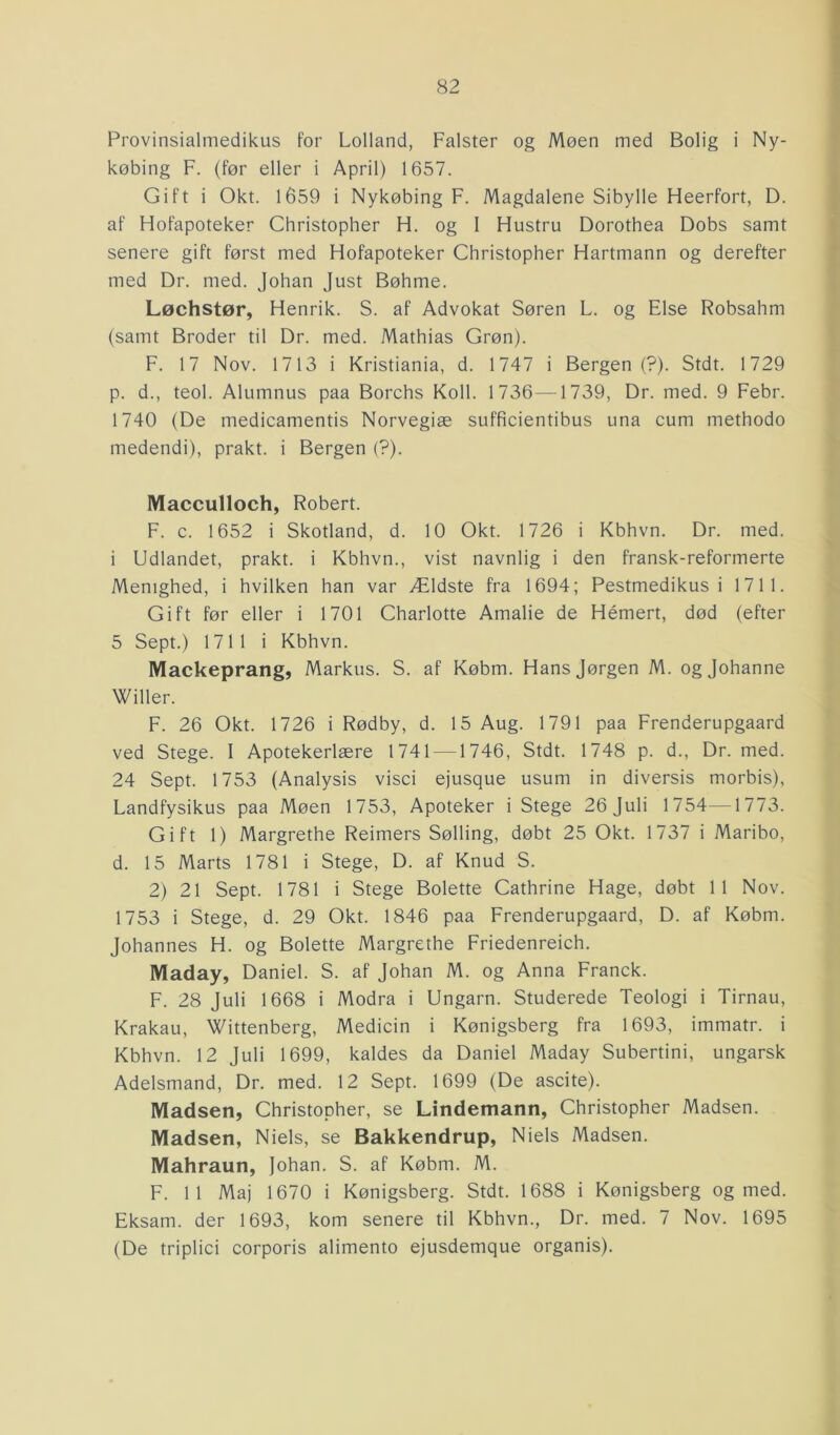 Provinsialmedikus for Lolland, Falster og Møen med Bolig i Ny- købing F. (før eller i April) 1657. Gift i Okt. 1659 i Nykøbing F. Magdalene Sibylle Heerfort, D. af Hofapoteker Christopher H. og 1 Hustru Dorothea Dobs samt senere gift først med Hofapoteker Christopher Hartmann og derefter med Dr. med. Johan Just Bøhme. Løchstør, Henrik. S. af Advokat Søren L. og Else Robsahm (samt Broder til Dr. med. Mathias Grøn). F. 17 Nov. 1713 i Kristiania, d. 1747 i Bergen (?). Stdt. 1729 p. d., teol. Alumnus paa Borchs Koli. 1736—1739, Dr. med. 9 Febr. 1740 (De medicamentis Norvegiæ sufficientibus una cum methodo medendi), prakt. i Bergen (?). Macculloch, Robert. F. c. 1652 i Skotland, d. 10 Okt. 1726 i Kbhvn. Dr. med. i Udlandet, prakt. i Kbhvn., vist navnlig i den fransk-reformerte Menighed, i hvilken han var Ældste fra 1694; Pestmedikus i 1711. Gift før eller i 1701 Charlotte Amalie de Hémert, død (efter 5 Sept.) 1711 i Kbhvn. Mackeprang, Markus. S. af Købm. Hans Jørgen M. og Johanne Willer. F. 26 Okt. 1726 i Rødby, d. 15 Aug. 1791 paa Frenderupgaard ved Stege. I Apotekerlære 1741 —1746, Stdt. 1748 p. d., Dr. med. 24 Sept. 1753 (Analysis visci ejusque usum in diversis morbis), Landfysikus paa Møen 1753, Apoteker i Stege 26 Juli 1754—1773. Gift 1) Margrethe Reimers Sølling, døbt 25 Okt. 1737 i Maribo, d. 15 Marts 1781 i Stege, D. af Knud S. 2) 21 Sept. 1781 i Stege Bolette Cathrine Hage, døbt 11 Nov. 1753 i Stege, d. 29 Okt. 1846 paa Frenderupgaard, D. af Købm. Johannes H. og Bolette Margrethe Friedenreich. Maday, Daniel. S. af Johan M. og Anna Franck. F. 28 Juli 1668 i Modra i Ungarn. Studerede Teologi i Tirnau, Krakau, Wittenberg, Medicin i Kønigsberg fra 1693, immatr. i Kbhvn. 12 Juli 1699, kaldes da Daniel Maday Subertini, ungarsk Adelsmand, Dr. med. 12 Sept. 1699 (De ascite). Madsen, Christopher, se Lindemann, Christopher Madsen. Madsen, Niels, se Bakkendrup, Niels Madsen. Mahraun, Johan. S. af Købm. M. F. 11 Maj 1670 i Kønigsberg. Stdt. 1688 i Kønigsberg og med. Eksam. der 1693, kom senere til Kbhvn., Dr. med. 7 Nov. 1695 (De triplici corporis alimento ejusdemque organis).