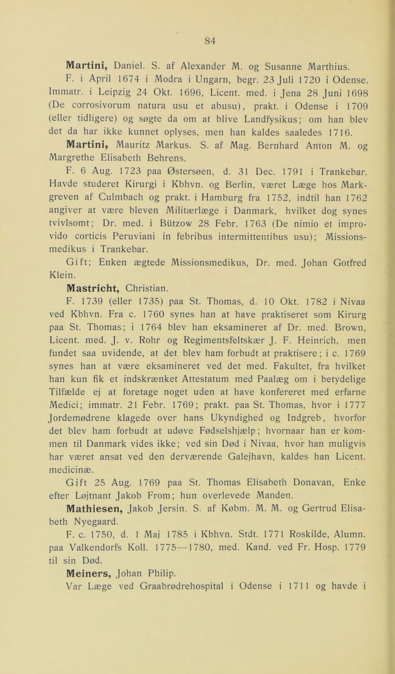 Martini, Daniel. S. af Alexander M. og Susanne Marthius. F. i April 1674 i Modra i Ungarn, begr. 23 Juli 1720 i Odense. Immatr. i Leipzig 24 Okt. 1696, Licent. med. i Jena 28 Juni 1698 (De corrosivorum natura usu et abusu), prakt. i Odense i 1709 (eller tidligere) og søgte da om at blive Landfysikus; om han blev det da har ikke kunnet oplyses, men han kaldes saaledes 1716. Martini, Mauritz Markus. S. af Mag. Bernhard Anton M. og Margrethe Elisabeth Behrens. F. 6 Aug. 1723 paa Østersøen, d. 31 Dec. 1791 i Trankebar. Havde studeret Kirurgi i Kbhvn. og Berlin, været Læge hos Mark- greven af Culmbach og prakt. i Hamburg fra 1752, indtil han 1762 angiver at være bleven Militærlæge i Danmark, hvilket dog synes tvivlsomt; Dr. med. i Biitzow 28 Febr. 1763 (De nimio et impro- vido corticis Peruviani in febribus intermittentibus usu); Missions- medikus i Trankebar. Gift; Enken ægtede Missionsmedikus, Dr. med. Johan Gotfred Klein. Mastricht, Christian. F. 1739 (eller 1735) paa St. Thomas, d. 10 Okt. 1782 i Nivaa ved Kbhvn. Fra c. 1760 synes han at have praktiseret som Kirurg paa St. Thomas; i 1764 blev han eksamineret af Dr. med. Brown, Licent. med. J. v. Rohr og Regimentsfeltskær J. F. Heinrich, men fundet saa uvidende, at det blev ham forbudt at praktisere; i c. 1769 synes han at være eksamineret ved det med. Fakultet, fra hvilket han kun fik et indskrænket Attestatum med Paalæg om i betydelige Tilfælde ej at foretage noget uden at have konfereret med erfarne Medici; immatr. 21 Febr. 1769; prakt. paa St. Thomas, hvor i 1777 Jordemødrene klagede over hans Ukyndighed og Indgreb, hvorfor det blev ham forbudt at udøve Fødselshjælp; hvornaar han er kom- men til Danmark vides ikke; ved sin Død i Nivaa, hvor han muligvis har været ansat ved den derværende Galejhavn, kaldes han Licent. medicinæ. Gift 25 Aug. 1769 paa St. Thomas Elisabeth Donavan, Enke efter Løjtnant Jakob From; hun overlevede Manden. Mathiesen, Jakob Jersin. S. af Købm. M. M. og Gertrud Elisa- beth Nyegaard. F. c. 1750, d. 1 Maj 1785 i Kbhvn. Stdt. 1771 Roskilde, Alumn. paa Valkendorfs Koli. 1775—1780, med. Kand. ved Fr. Hosp. 1779 til sin Død. Meiners, Johan Philip. Var Læge ved Graabrødrehospital i Odense i 1711 og havde i