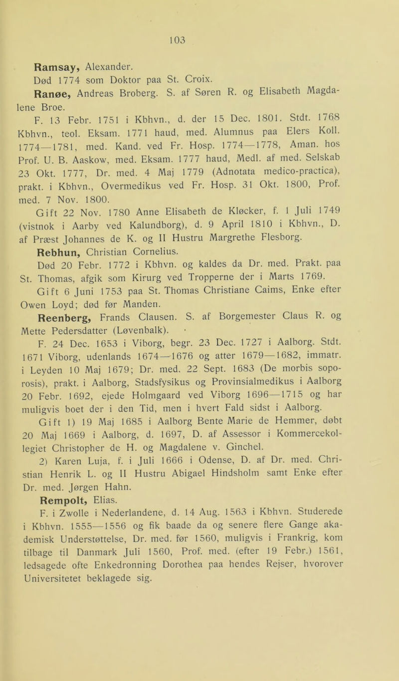 Ramsay, Alexander. Død 1774 som Doktor paa St. Croix. Ranøe, Andreas Broberg. S. af Søren R. og Elisabeth Magda- lene Broe. F. 13 Febr. 1751 i Kbhvn., d. der 15 Dec. 1801. Stdt. 1768 Kbhvn., teol. Eksam. 1771 haud, med. Alumnus paa Elers Koil. 1774—1781, med. Kand. ved Fr. Hosp. 1774—1778, Aman. hos Prof. U. B. Aaskow, med. Eksam. 1777 haud, Medl. af med. Selskab 23 Okt. 1777, Dr. med. 4 Maj 1779 (Adnotata medico-practica), prakt. i Kbhvn., Overmedikus ved Fr. Hosp. 31 Okt. 1800, Prof. med. 7 Nov. 1800. Gift 22 Nov. 1780 Anne Elisabeth de Kløeker, f. 1 Juli 1749 (vistnok i Aarby ved Kalundborg), d. 9 April 1810 i Kbhvn., D. af Præst Johannes de K. og II Hustru Margrethe Flesborg. Rebhun, Christian Cornelius. Død 20 Febr. 1772 i Kbhvn. og kaldes da Dr. med. Prakt. paa St. Thomas, afgik som Kirurg ved Tropperne der i Marts 1769. Gift 6 Juni 1753 paa St. Thomas Christiane Caims, Enke efter Owen Loyd; død før Manden. Reenberg, Frands Clausen. S. af Borgemester Claus R. og Mette Pedersdatter (Løvenbalk). F. 24 Dec. 1653 i Viborg, begr. 23 Dec. 1727 i Aalborg. Stdt. 1671 Viborg, udenlands 1674—1676 og atter 1679—1682, immatr. i Leyden 10 Maj 1679; Dr. med. 22 Sept. 1683 (De morbis sopo- rosis), prakt. i Aalborg, Stadsfysikus og Provinsialmedikus i Aalborg 20 Febr. 1692, ejede Holmgaard ved Viborg 1696—1715 og har muligvis boet der i den Tid, men i hvert Fald sidst i Aalborg. Gift 1) 19 Maj 1685 i Aalborg Bente Marie de Hemmer, døbt 20 Maj 1669 i Aalborg, d. 1697, D. af Assessor i Kommercekol- legiet Christopher de H. og Magdalene v. Ginchel. 2) Karen Luja, f. i Juli 1666 i Odense, D. af Dr. med. Chri- stian Henrik L. og II Hustru Abigael Hindsholm samt Enke efter Dr. med. Jørgen Hahn. Rempolt, Elias. F. i Zwolle i Nederlandene, d. 14 Aug. 1563 i Kbhvn. Studerede i Kbhvn. 1555—1556 og fik baade da og senere flere Gange aka- demisk Understøttelse, Dr. med. før 1560, muligvis i Frankrig, kom tilbage til Danmark Juli 1560, Prof. med. (efter 19 Febr.) 1561, ledsagede ofte Enkedronning Dorothea paa hendes Rejser, hvorover Universitetet beklagede sig.