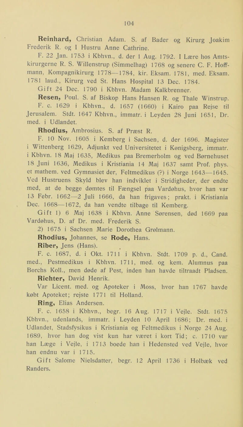 Reinhard, Christian Adam. S. af Bader og Kirurg Joakim Frederik R. og I Hustru Anne Cathrine. F. 22 Jan. 1753 i Kbhvn., d. der 1 Aug. 1792. I Lære hos Amts- kirurgerne R. S. Willenstrup (Simmelhag) 1768 og senere C. F. Hoff- mann, Kompagnikirurg 1778—1784, kir. Eksam. 1781, med. Eksam. 1781 laud., Kirurg ved St. Hans Hospital 13 Dec. 1784. Gift 24 Dec. 1790 i Kbhvn. Madam Kalkbrenner. Resen, Poul. S. af Biskop Hans Hansen R. og Thale Winstrup. F. c. 1629 i Kbhvn., d. 1657 (1660) i Kairo paa Rejse til Jerusalem. Stdt. 1647 Kbhvn., immatr. i Leyden 28 Juni 1651, Dr. med. i Udlandet. Rhodius, Ambrosius. S. af Præst R. F. 10 Nov. 1605 i Kemberg i Sachsen, d. der 1696. Magister i Wittenberg 1629, Adjunkt ved Universitetet i Kønigsberg, immatr. i Kbhvn. 18 Maj 1635, Medikus paa Bremerholm og ved Børnehuset 18 Juni 1636, Medikus i Kristiania 14 Maj 1637 samt Prof. phys. et mathem. ved Gymnasiet der, Feltmedikus (?) i Norge 1643—1645. Ved Hustruens Skyld blev han indviklet i Stridigheder, der endte med, at de begge dømtes til Fængsel paa Vardøhus, hvor han var 13 Febr. 1662—-2 Juli 1666, da han frigaves; prakt. i Kristiania Dec. 1668—1672, da han vendte tilbage til Kemberg. Gift 1) 6 Maj 1638 i Kbhvn. Anne Sørensen, død 1669 paa Vardøhus, D. af Dr. med. Frederik S. 2) 1675 i Sachsen Marie Dorothea Grølmann. Rhodius, Johannes, se Rode, Hans. Riber, Jens (Hans). F. c. 1687, d. i Okt. 1711 i Kbhvn. Stdt. 1709 p. d., Cand. med., Pestmedikus i Kbhvn. 1711, med. og kern. Alumnus paa Borchs Koli., men døde af Pest, inden han havde tiltraadt Pladsen. Richter, David Henrik. Var Licent. med. og Apoteker i Moss, hvor han 1767 havde købt Apoteket; rejste 1771 til Holland. Ring, Elias Andersen. F. c. 1658 i Kbhvn., begr. 16 Aug. 1717 i Vejle. Stdt. 1675 Kbhvn., udenlands, immatr. i Leyden 10 April 1686; Dr. med. i Udlandet, Stadsfysikus i Kristiania og Feltmedikus i Norge 24 Aug. 1689, hvor han dog vist kun har været i kort Tid; c. 1710 var han Læge i Vejle, i 1713 boede han i Hedensted ved Vejle, hvor han endnu var i 1715. Gift Salome Nielsdatter, begr. 12 April 1736 i Holbæk ved Randers.