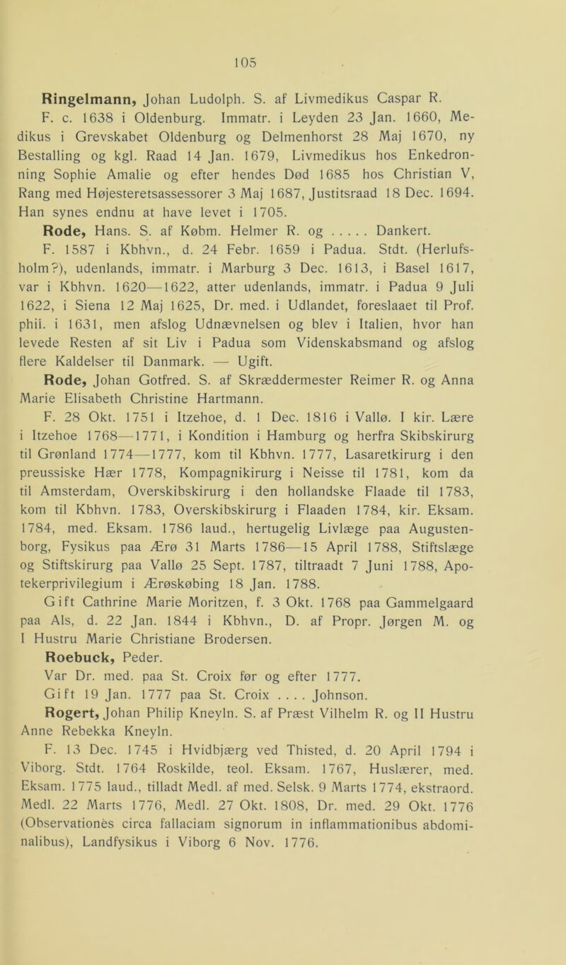 Ringelmann, Johan Ludolph. S. af Livmedikus Caspar R. F. c. 1638 i Oldenburg. Immatr. i Leyden 23 Jan. 1660, Me- dikus i Grevskabet Oldenburg og Delmenhorst 28 Maj 1670, ny Bestalling og kgl. Raad 14 Jan. 1679, Livmedikus hos Enkedron- ning Sophie Amalie og efter hendes Død 1685 hos Christian V, Rang med Højesteretsassessorer 3 Maj 1687, Justitsraad 18 Dec. 1694. Han synes endnu at have levet i 1705. Rode, Hans. S. af Købm. Helmer R. og Dankert. F. 1587 i Kbhvn., d. 24 Febr. 1659 i Padua. Stdt. (Herlufs- holm?), udenlands, immatr. i Marburg 3 Dec. 1613, i Basel 1617, var i Kbhvn. 1620—-1622, atter udenlands, immatr. i Padua 9 Juli 1622, i Siena 12 Maj 1625, Dr. med. i Udlandet, foreslaaet til Prof. phii. i 1631, men afslog Udnævnelsen og blev i Italien, hvor han levede Resten af sit Liv i Padua som Videnskabsmand og afslog flere Kaldelser til Danmark. — Ugift. Rode, Johan Gotfred. S. af Skræddermester Reimer R. og Anna Marie Elisabeth Christine Hartmann. F. 28 Okt. 1751 i Itzehoe, d. 1 Dec. 1816 i Vallø. I kir. Lære i Itzehoe 1768—1771, i Kondition i Hamburg og herfra Skibskirurg til Grønland 1774—1777, kom til Kbhvn. 1777, Lasaretkirurg i den preussiske Hær 1778, Kompagnikirurg i Neisse til 1781, kom da til Amsterdam, Overskibskirurg i den hollandske Flaade til 1783, kom til Kbhvn. 1783, Overskibskirurg i Flaaden 1784, kir. Eksam. 1784, med. Eksam. 1786 laud., hertugelig Livlæge paa Augusten- borg, Fysikus paa Ærø 31 Marts 1786—15 April 1788, Stiftslæge og Stiftskirurg paa Vallø 25 Sept. 1787, tiltraadt 7 Juni 1788, Apo- tekerprivilegium i Ærøskøbing 18 Jan. 1788. Gift Cathrine Marie Moritzen, f. 3 Okt. 1768 paa Gammelgaard paa Als, d. 22 Jan. 1844 i Kbhvn., D. af Propr. Jørgen M. og I Hustru Marie Christiane Brodersen. Roebuck, Peder. Var Dr. med. paa St. Croix før og efter 1777. Gift 19 Jan. 1777 paa St. Croix .... Johnson. Rogert, Johan Philip Kneyln. S. af Præst Vilhelm R. og II Hustru Anne Rebekka Kneyln. F. 13 Dec. 1745 i Hvidbjærg ved Thisted, d. 20 April 1794 i Viborg. Stdt. 1764 Roskilde, teol. Eksam. 1767, Huslærer, med. Eksam. 1775 laud., tilladt Medl. af med. Selsk. 9 Marts 1774, ekstraord. Medl. 22 Marts 1776, Medl. 27 Okt. 1808, Dr. med. 29 Okt. 1776 (Observationés circa fallaciam signorum in inflammationibus abdomi- nalibus), Landfysikus i Viborg 6 Nov. 1776.