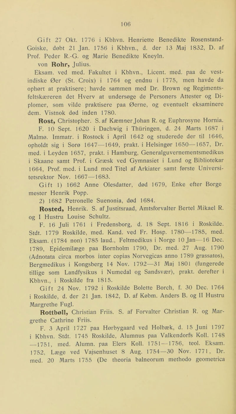 Gift 27 Okt. 1776 i Kbhvn. Henriette Benedikte Rosenstand- Goiske, døbt 21 Jan. 1756 i Kbhvn., d. der 13 Maj 1832, D. af Prof. Peder R.-G. og Marie Benedikte Kneyln. von Rohr, Julius. Eksam. ved med. Fakultet i Kbhvn., Licent. med. paa de vest- indiske Øer (St. Croix) i 1764 og endnu i 1775, men havde da ophørt at praktisere; havde sammen med Dr. Brown og Regiments- feltskæreren det Hverv at undersøge de Personers Attester og Di- plomer, som vilde praktisere paa Øerne, og eventuelt eksaminere dem. Vistnok død inden 1780. Rost, Christopher. S. af Kæmner Johan R. og Euphrosyne Hornia. F. 10 Sept. 1620 i Dachwig i Thiiringen, d. 24 Marts 1687 i Malmø. Immatr. i Rostock i April 1642 og studerede der til 1646, opholdt sig i Sorø 1647—1649, prakt. i Helsingør 1650—1657, Dr. med. i Leyden 1657, prakt. i Hamburg, Generalguvernementsmedikus i Skaane samt Prof. i Græsk ved Gymnasiet i Lund og Bibliotekar 1664, Prof. med. i Lund med Titel af Arkiater samt første Universi- tetsrektor Nov. 1667—1683. Gift 1) 1662 Anne Olesdatter, død 1679, Enke efter Borge mester Henrik Popp. 2) 1682 Petronelle Suenonia, død 1684. Rosted, Henrik. S. af Justitsraad, Amtsforvalter Bertel Mikael R. og 1 Hustru Louise Schultz. F. 16 Juli 1761 i Fredensborg, d. 18 Sept. 1816 i Roskilde. Stdt. 1779 Roskilde, med. Kand. ved Fr. Hosp. 1780—1785, med. Eksam. (1784 non) 1785 laud., Feltmedikus i Norge 10 Jan—16 Dec. 1789, Epidemilæge paa Bornholm 1790, Dr. med. 27 Aug. 1790 (Adnotata circa morbos inter copias Norvegicas anno 1789 grassatos), Bergmedikus i Kongsberg 14 Nov. 1792—31 Maj 1801 (fungerede tillige som Landfysikus i Numedal og Sandsvær), prakt. derefter i Kbhvn., i Roskilde fra 1815. Gift 24 Nov. 1792 i Roskilde Bolette Borch, f. 30 Dec. 1764 i Roskilde, d. der 21 Jan. 1842, D. af Købm. Anders B. og II Hustru Margrethe Fugl. Rottbøll, Christian Friis. S. af Forvalter Christian R. og Mar- grethe Cathrine Friis. F. 3 April 1727 paa Hørbygaard ved Holbæk, d. 15 Juni 1797 i Kbhvn. Stdt. 1745 Roskilde, Alumnus paa Valkendorfs Koil. 1748 —1751, med. Alumn. paa Elers Koil. 1751 — 1756, teol. Eksam. 1752, Læge ved Vajsenhuset 8 Aug. 1754—30 Nov. 1771, Dr. med. 20 Marts 1755 (De theoria balneorum methodo geometrica