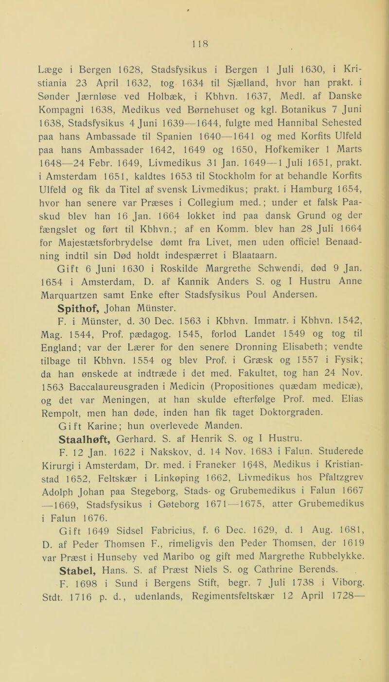 Læge i Bergen 1628, Stadsfysikus i Bergen 1 Juli 1630, i Kri- stiania 23 April 1632, tog 1634 til Sjælland, hvor han prakt. i Sønder Jærnløse ved Holbæk, i Kbhvn. 1637, Medl. af Danske Kompagni 1638, Medikus ved Børnehuset og kgl. Botanikus 7 Juni 1638, Stadsfysikus 4 Juni 1639—1644, fulgte med Hannibal Sehested paa hans Ambassade til Spanien 1640—1641 og med Korfits Ulfeld paa hans Ambassader 1642, 1649 og 1650, Hof kemiker 1 Marts 1648—24 Febr. 1649, Livmedikus 31 Jan. 1649—1 Juli 1651, prakt. i Amsterdam 1651, kaldtes 1653 til Stockholm for at behandle Korfits Ulfeld og fik. da Titel af svensk Livmedikus; prakt. i Hamburg 1654, hvor han senere var Præses i Collegium med.; under et falsk Paa- skud blev han 16 Jan. 1664 lokket ind paa dansk Grund og der fængslet og ført til Kbhvn.; af en Komm. blev han 28 Juli 1664 for Majestætsforbrydelse dømt fra Livet, men uden officiel Benaad- ning indtil sin Død holdt indespærret i Blaataarn. Gift 6 Juni 1630 i Roskilde Margrethe Schwendi, død 9 Jan. 1654 i Amsterdam, D. af Kannik Anders S. og I Hustru Anne Marquartzen samt Enke efter Stadsfysikus Poul Andersen. Spithof, Johan Miinster. F. i Miinster, d. 30 Dec. 1563 i Kbhvn. Immatr. i Kbhvn. 1542, Mag. 1544, Prof. pædagog. 1545, forlod Landet 1549 og tog til England; var der Lærer for den senere Dronning Elisabeth; vendte tilbage til Kbhvn. 1554 og blev Prof. i Græsk og 1557 i Fysik; da han ønskede at indtræde i det med. Fakultet, tog han 24 Nov. 1563 Baccalaureusgraden i Medicin (Propositiones quædam medicæ), og det var Meningen, at han skulde efterfølge Prof. med. Elias Rempolt, men han døde, inden han fik taget Doktorgraden. Gift Karine; hun overlevede Manden. Staalhøft, Gerhard. S. af Henrik S. og 1 Hustru. F. 12 Jan. 1622 i Nakskov, d. 14 Nov. 1683 i Falun. Studerede Kirurgi i Amsterdam, Dr. med. i Franeker 1648, Medikus i Kristian- stad 1652, Feltskær i Linkøping 1662, Livmedikus hos Pfaltzgrev Adolph Johan paa Stegeborg, Stads- og Grubemedikus i Falun 1667 —1669, Stadsfysikus i Gøteborg 1671 — 1675, atter Grubemedikus i Falun 1676. Gift 1649 Sidsel Fabricius, f. 6 Dec. 1629, d. 1 Aug. 1681, D. af Peder Thomsen F., rimeligvis den Peder Thomsen, der 1619 var Præst i Hunseby ved Maribo og gift med Margrethe Rubbelykke. Stabel, Hans. S. af Præst Niels S. og Cathrine Berends. F. 1698 i Sund i Bergens Stift, begr. 7 Juli 1738 i Viborg. Stdt. 1716 p. d., udenlands, Regimentsfeltskær 12 April 1728—