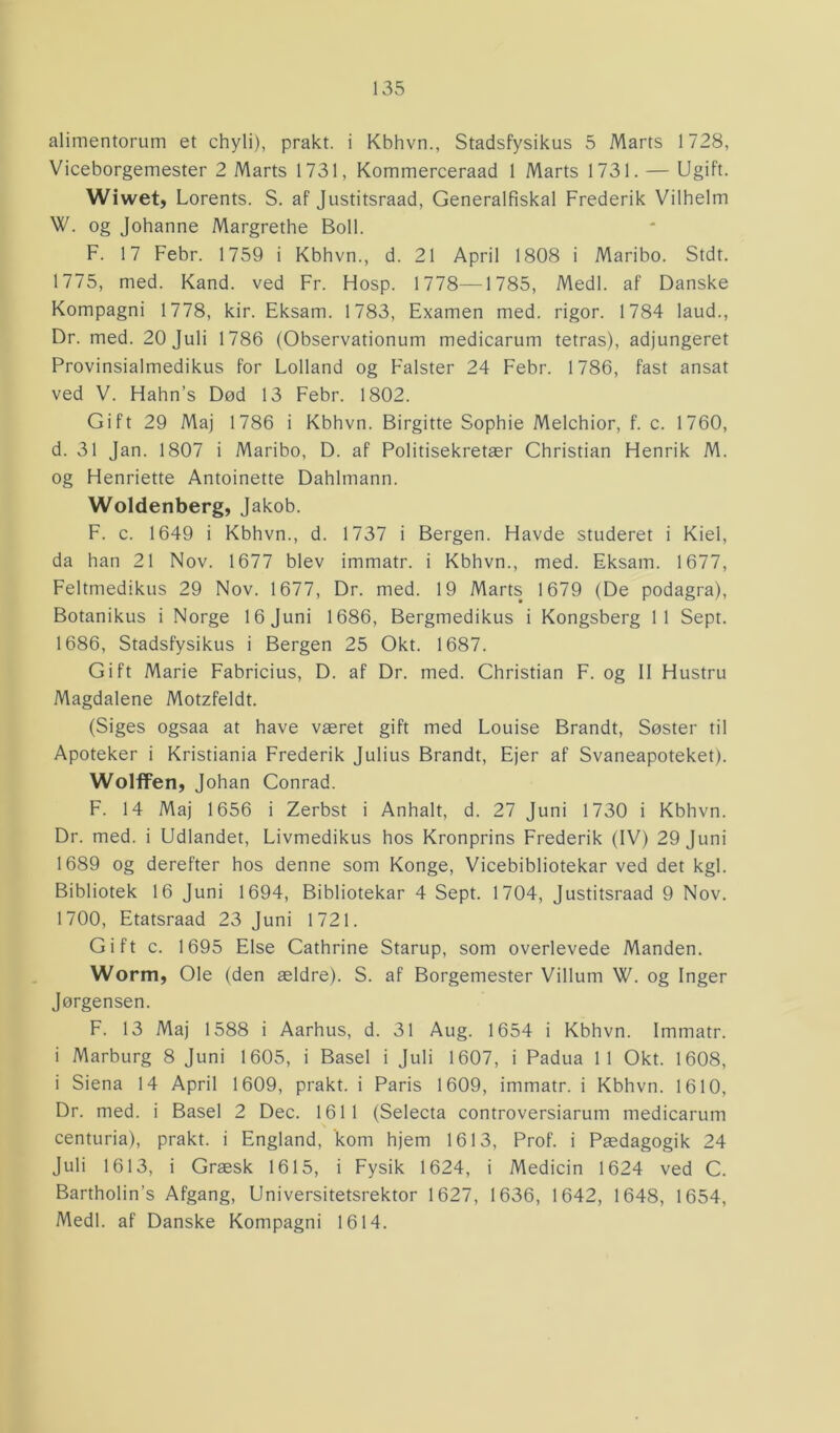 alimentorum et chyli), prakt. i Kbhvn., Stadsfysikus 5 Marts 1728, Viceborgemester 2 Marts 1731, Kommerceraad 1 Marts 1731. — Ugift. Wiwet, Lorents. S. af Justitsraad, Generalfiskal Frederik Vilhelm W. og Johanne Margrethe Boil. F. 17 Febr. 1759 i Kbhvn., d. 21 April 1808 i Maribo. Stdt. 1775, med. Kand. ved Fr. Flosp. 1778—1785, Medl. af Danske Kompagni 1778, kir. Eksam. 1783, Examen med. rigor. 1784 laud., Dr. med. 20 Juli 1786 (Observationum medicarum tetras), adjungeret Provinsialmedikus for Lolland og Falster 24 Febr. 1786, fast ansat ved V. Hahn’s Død 13 Febr. 1802. Gift 29 Maj 1786 i Kbhvn. Birgitte Sophie Melchior, f. c. 1760, d. 31 Jan. 1807 i Maribo, D. af Politisekretær Christian Henrik M. og Henriette Antoinette Dahlmann. Woldenberg, Jakob. F. c. 1649 i Kbhvn., d. 1737 i Bergen. Havde studeret i Kiel, da han 21 Nov. 1677 blev immatr. i Kbhvn., med. Eksam. 1677, Feltmedikus 29 Nov. 1677, Dr. med. 19 Marts 1679 (De podagra), Botanikus i Norge 16 Juni 1686, Bergmedikus i Kongsberg 11 Sept. 1686, Stadsfysikus i Bergen 25 Okt. 1687. Gift Marie Fabricius, D. af Dr. med. Christian F. og II Hustru Magdalene Motzfeldt. (Siges ogsaa at have været gift med Louise Brandt, Søster til Apoteker i Kristiania Frederik Julius Brandt, Ejer af Svaneapoteket). Wolffen, Johan Conrad. F. 14 Maj 1656 i Zerbst i Anhalt, d. 27 Juni 1730 i Kbhvn. Dr. med. i Udlandet, Livmedikus hos Kronprins Frederik (IV) 29 Juni 1689 og derefter hos denne som Konge, Vicebibliotekar ved det kgl. Bibliotek 16 Juni 1694, Bibliotekar 4 Sept. 1704, Justitsraad 9 Nov. 1700, Etatsraad 23 Juni 1721. Gift c. 1695 Else Cathrine Starup, som overlevede Manden. Worm, Ole (den ældre). S. af Borgemester Villum W. og Inger Jørgensen. F. 13 Maj 1588 i Aarhus, d. 31 Aug. 1654 i Kbhvn. Immatr. i Marburg 8 Juni 1605, i Basel i Juli 1607, i Padua 11 Okt. 1608, i Siena 14 April 1609, prakt. i Paris 1609, immatr. i Kbhvn. 1610, Dr. med. i Basel 2 Dec. 1611 (Selecta controversiarum medicarum centuria), prakt. i England, kom hjem 1613, Prof. i Pædagogik 24 Juli 1613, i Græsk 1615, i Fysik 1624, i Medicin 1624 ved C. Bartholin’s Afgang, Universitetsrektor 1627, 1636, 1642, 1648, 1654, Medl. af Danske Kompagni 1614.