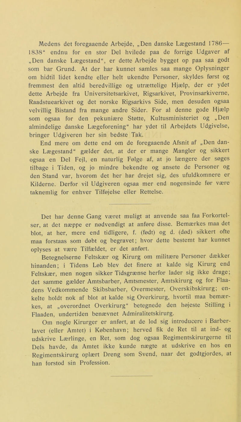 Medens det foregaaende Arbejde, „Den danske Lægestand 1786— 1838“ endnu for en stor Del hvilede paa de forrige Udgaver af „Den danske Lægestander dette Arbejde bygget op paa saa godt som bar Grund. At der har kunnet samles saa mange Oplysninger om hidtil lidet kendte eller helt ukendte Personer, skyldes først og fremmest den altid beredvillige og utrættelige Hjælp, der er ydet dette Arbejde fra Universitetsarkivet, Rigsarkivet, Provinsarkiverne, Raadstuearkivet og det norske Rigsarkivs Side, men desuden ogsaa velvillig Bistand fra mange andre Sider. For al denne gode Hjælp som ogsaa for den pekuniære Støtte, Kultusministeriet og „Den almindelige danske Lægeforening har ydet til Arbejdets Udgivelse, bringer Udgiveren her sin bedste Tak. End mere om dette end om de foregaaende Afsnit af „Den dan- ske Lægestand11 gælder det, at der er mange Mangler og sikkert ogsaa en Del Fejl, en naturlig Følge af, at jo længere der søges tilbage i Tiden, og jo mindre bekendte og ansete de Personer og den Stand var, hvorom det her har drejet sig, des ufuldkomnere er Kilderne. Derfor vil Udgiveren ogsaa mer end nogensinde før være taknemlig for enhver Tilføjelse eller Rettelse. Det har denne Gang været muligt at anvende saa faa Forkortel- ser, at det næppe er nødvendigt at anføre disse. Bemærkes maa det blot, at her, mere end tidligere, f. (født) og d. (død) sikkert ofte maa forstaas som døbt og begravet; hvor dette bestemt har kunnet oplyses at være Tilfældet, er det anført. Betegnelserne Feltskær og Kirurg om militære Personer dækker hinanden; i Tidens Løb blev det finere at kalde sig Kirurg end Feltskær, men nogen sikker Tidsgrænse herfor lader sig ikke drage; det samme gælder Amtsbarber, Amtsmester, Amtskirurg og for Flaa- dens Vedkommende Skibsbarber, Overmester, Overskibskirurg; en- kelte holdt nok af blot at kalde sig Overkirurg, hvortil maa bemær- kes, at „overordnet Overkirurg betegnede den højeste Stilling i Flaaden, undertiden benævnet Admiralitetskirurg. Om nogle Kirurger er anført, at de lod sig introducere i Barber- lavet (eller Amtet) i København; herved fik de Ret til at ind- og udskrive Lærlinge, en Ret, som dog ogsaa Regimentskirurgerne til Dels havde, da Amtet ikke kunde nægte at udskrive en hos en Regimentskirurg oplært Dreng som Svend, naar det godtgjordes, at han forstod sin Profession.