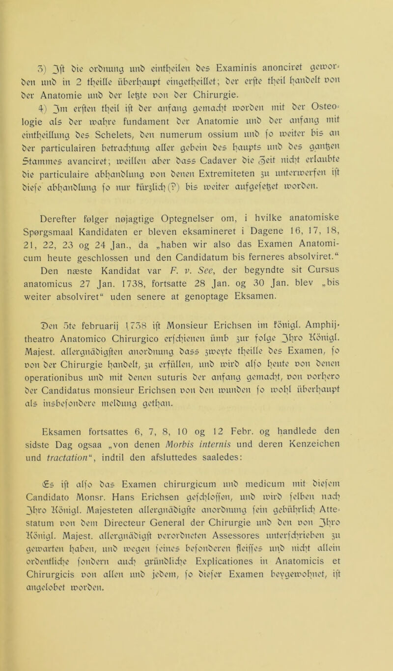 ben unb in 2 ttjcxIXc iiberbaupt eingetljeillet; ber erfte tfjeil fjanbelt nou ber Anatomie unb ber letøte oou ber Chirurgie. 4) 3m erfteu tljcil ift ber anfaug genialt morben mit ber Osteo= logie als ber mabrc fundament ber Anatomie unb ber anfaug mit einttjeillung bes Schelets, ben numerum ossium unb fo meiter bis au ber particulairen betradjtung aller gebeiu bes baupts unb bes gangen Stammes avanciret; mcillcu aber bass Cadaver bie (oeit nicf^t erlaubte bie particulaire abfyanbluttg con beueit Extremiteten 511 nntermerfen i)t biefe abbaubluug fo uur furslicfy (?) bis inciter aufgefetøet mor ben. Derefter følger nøjagtige Optegnelser om, i hvilke anatomiske Spørgsmaal Kandidaten er bleven eksamineret i Dagene 16, 17, 18, 21, 22, 23 og 24 Jan., da „haben wir also das Examen Anatomi- cum heute geschlossen und den Candidatum bis ferneres absolviret.“ Den næste Kandidat var F. v. See, der begyndte sit Cursus anatomicus 27 Jan. 1738, fortsatte 28 Jan. og 30 Jan. blev „bis weiter absolviret uden senere at genoptage Eksamen. Den ote februarij \758 ift Monsieur Erichsen im fonigl. Amphij* theatro Anatomico Chirurgico erfdjieuen iiiitb sur folge 3bro Konigl. Majest. allergudbigften anorbnung bass smcyte tfjeille bes Examen, fo dou ber Chirurgie tjaubelt, su crfhlleu, unb mirb alf o tjente r>on beneu operationibus unb mit beucn suturis ber anfaug gcmadjt, dou Dorbcro ber Candidatus monsieur Erichsen t>on ben munbeu fo mold iiberljaupt als iusbefoubere melbuug getfjan. Eksamen fortsattes 6, 7, 8, 10 og 12 Febr. og handlede den sidste Dag ogsaa „von denen Morbis internis und deren Kenzeichen und tractation“, indtil den afsluttedes saaledes: £s ift alfo bas Examen chirurgicum unb medicum mit biefent Candidato Monsr. Hans Erichsen gefdjloffen, unb mirb felbeit uad] 3bro Konigl. Majesteten allergudbigfte anorbnung feiu gcbiibrlidj Atte» statum dou bem Directeur General der Chirurgie unb ben dou 3br° Konigl. Majest. allergnabigft uerorbueteu Assessores unterfdu*iebcn 511 gomarten fjabeu, unb megen feiues befouberen fleiffes unb nidjt alleiu orbentlidje fonberu audj griinblidje Explicationes in Anatomicis et Chirurgicis dou allen unb jebcm, fo biefer Examen bcygemobuet, ift angelobet morben.