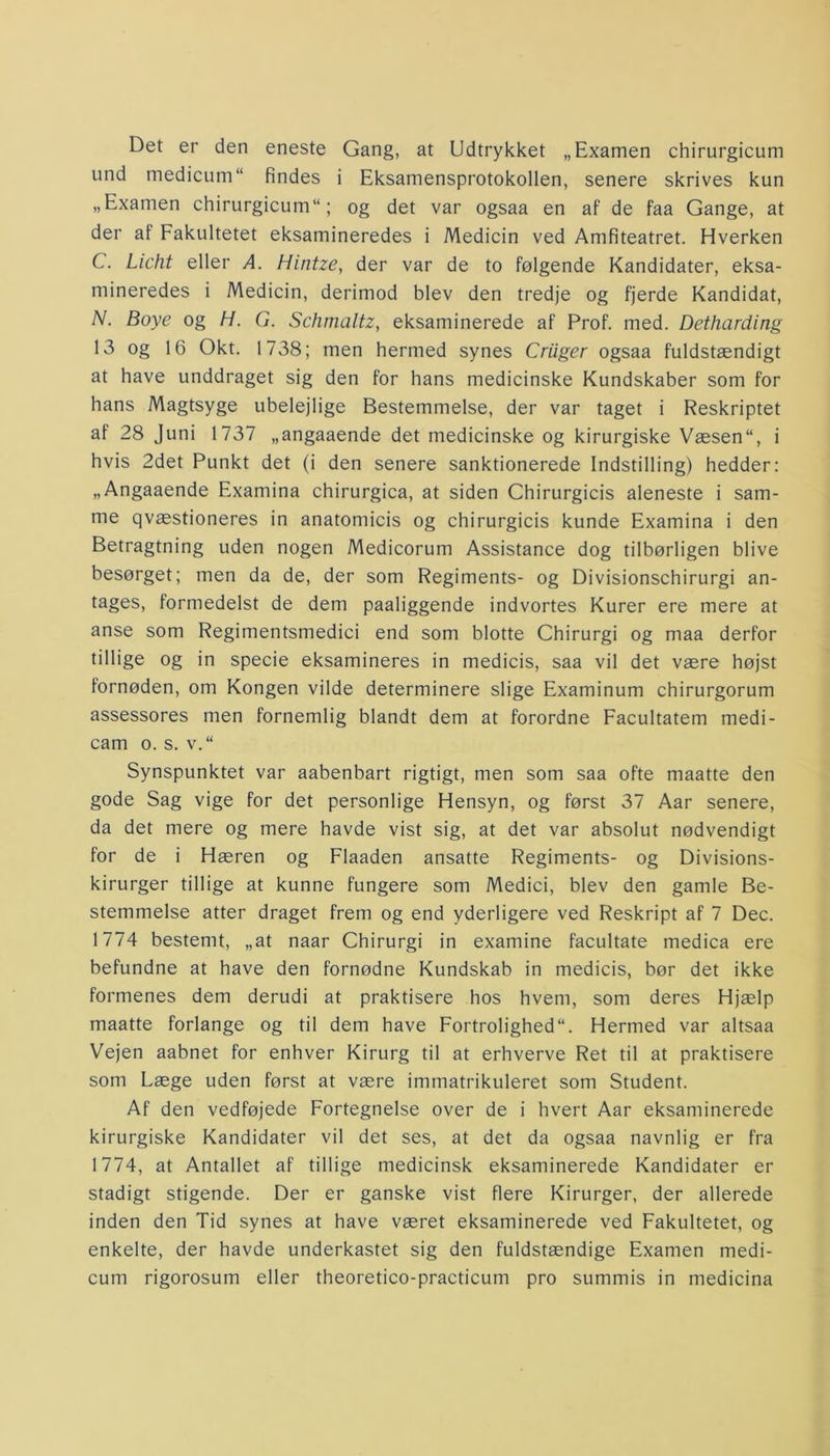 Det er den eneste Gang, at Udtrykket „Examen chirurgicum und medicum findes i Eksamensprotokollen, senere skrives kun „Examen chirurgicum11; og det var ogsaa en af de faa Gange, at der af Fakultetet eksamineredes i Medicin ved Amfiteatret. Hverken C. Licht eller A. Hintze, der var de to følgende Kandidater, eksa- mineredes i Medicin, derimod blev den tredje og fjerde Kandidat, N. Boye og H. G. Schmaltz, eksaminerede af Prof. med. Detharding 13 og 16 Okt. 1738; men hermed synes Criiger ogsaa fuldstændigt at have unddraget sig den for hans medicinske Kundskaber som for hans Magtsyge ubelejlige Bestemmelse, der var taget i Reskriptet af 28 Juni 1737 „angaaende det medicinske og kirurgiske Væsen“, i hvis 2det Punkt det (i den senere sanktionerede Indstilling) hedder: „Angaaende Examina chirurgica, at siden Chirurgicis aleneste i sam- me qvæstioneres in anatomicis og chirurgicis kunde Examina i den Betragtning uden nogen Medicorum Assistance dog tilbørligen blive besørget; men da de, der som Regiments- og Divisionschirurgi an- tages, formedelst de dem paaliggende indvortes Kurer ere mere at anse som Regimentsmedici end som blotte Chirurgi og maa derfor tillige og in specie eksamineres in medicis, saa vil det være højst fornøden, om Kongen vilde determinere slige Examinum chirurgorum assessores men fornemlig blandt dem at forordne Facultatem medi- cam o. s. v.“ Synspunktet var aabenbart rigtigt, men som saa ofte maatte den gode Sag vige for det personlige Hensyn, og først 37 Aar senere, da det mere og mere havde vist sig, at det var absolut nødvendigt for de i Hæren og Flaaden ansatte Regiments- og Divisions- kirurger tillige at kunne fungere som Medici, blev den gamle Be- stemmelse atter draget frem og end yderligere ved Reskript af 7 Dec. 1774 bestemt, „at naar Chirurgi in examine facultate medica ere befundne at have den fornødne Kundskab in medicis, bør det ikke formenes dem derudi at praktisere hos hvem, som deres Hjælp maatte forlange og til dem have Fortrolighed. Hermed var altsaa Vejen aabnet for enhver Kirurg til at erhverve Ret til at praktisere som Læge uden først at være immatrikuleret som Student. Af den vedføjede Fortegnelse over de i hvert Aar eksaminerede kirurgiske Kandidater vil det ses, at det da ogsaa navnlig er fra 1774, at Antallet af tillige medicinsk eksaminerede Kandidater er stadigt stigende. Der er ganske vist flere Kirurger, der allerede inden den Tid synes at have været eksaminerede ved Fakultetet, og enkelte, der havde underkastet sig den fuldstændige Examen medi- cum rigorosum eller theoretico-practicum pro summis in medicina