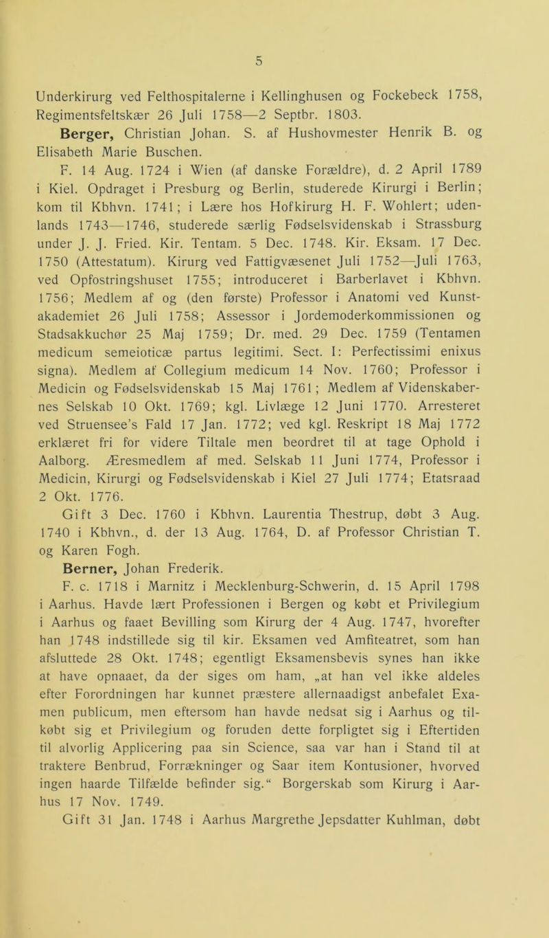 Underkirurg ved Felthospitalerne i Kellinghusen og Fockebeck 1758, Regimentsfeltskær 26 Juli 1758—2 Septbr. 1803. Berger, Christian Johan. S. af Hushovmester Henrik B. og Elisabeth Marie Buschen. F. 14 Aug. 1724 i Wien (af danske Forældre), d. 2 April 1789 1 Kiel. Opdraget i Presburg og Berlin, studerede Kirurgi i Berlin; kom til Kbhvn. 1741; i Lære hos Hof kirurg H. F. Wohlert; uden- lands 1743—1746, studerede særlig Fødselsvidenskab i Strassburg under J. J. Fried. Kir. Tentam. 5 Dec. 1748. Kir. Eksam. 17 Dec. 1750 (Attestatum). Kirurg ved Fattigvæsenet Juli 1752—Juli 1763, ved Opfostringshuset 1755; introduceret i Barberlavet i Kbhvn. 1756; Medlem af og (den første) Professor i Anatomi ved Kunst- akademiet 26 Juli 1758; Assessor i Jordemoderkommissionen og Stadsakkuchør 25 Maj 1759; Dr. med. 29 Dec. 1759 (Tentamen medicum semeioticæ partus legitimi. Sect. 1: Perfectissimi enixus signa). Medlem af Collegium medicum 14 Nov. 1760; Professor i Medicin og Fødselsvidenskab 15 Maj 1761; Medlem af Videnskaber- nes Selskab 10 Okt. 1769; kgl. Livlæge 12 Juni 1770. Arresteret ved Struensee’s Fald 17 Jan. 1772; ved kgl. Reskript 18 Maj 1772 erklæret fri for videre Tiltale men beordret til at tage Ophold i Aalborg. Æresmedlem af med. Selskab 11 Juni 1774, Professor i Medicin, Kirurgi og Fødselsvidenskab i Kiel 27 Juli 1774; Etatsraad 2 Okt. 1776. Gift 3 Dec. 1760 i Kbhvn. Laurentia Thestrup, døbt 3 Aug. 1740 i Kbhvn., d. der 13 Aug. 1764, D. af Professor Christian T. og Karen Fogh. Berner, Johan Frederik. F. c. 1718 i Marnitz i Mecklenburg-Schwerin, d. 15 April 1798 i Aarhus. Havde lært Professionen i Bergen og købt et Privilegium i Aarhus og faaet Bevilling som Kirurg der 4 Aug. 1747, hvorefter han 1748 indstillede sig til kir. Eksamen ved Amfiteatret, som han afsluttede 28 Okt. 1748; egentligt Eksamensbevis synes han ikke at have opnaaet, da der siges om ham, „at han vel ikke aldeles efter Forordningen har kunnet præstere allernaadigst anbefalet Exa- men publicum, men eftersom han havde nedsat sig i Aarhus og til- købt sig et Privilegium og foruden dette forpligtet sig i Eftertiden til alvorlig Applicering paa sin Science, saa var han i Stand til at traktere Benbrud, Forrækninger og Saar item Kontusioner, hvorved ingen haarde Tilfælde befinder sig.“ Borgerskab som Kirurg i Aar- hus 17 Nov. 1749. Gift 31 Jan. 1748 i Aarhus Margrethe Jepsdatter Kuhlman, døbt