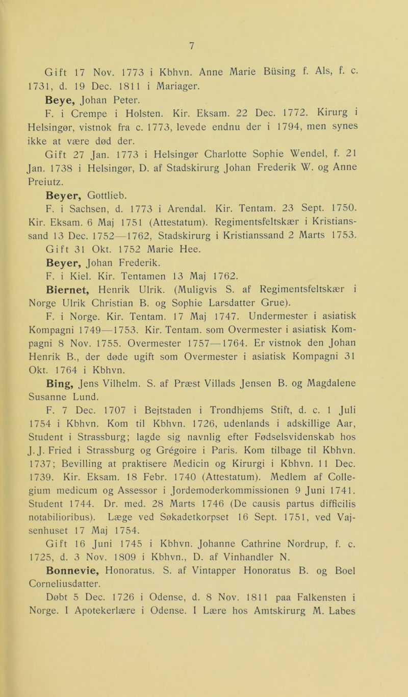 Gift 17 Nov. 1773 i Kbhvn. Anne Marie Busing f. Als, f. c. 1731, d. 19 Dec. 1811 i Mariager. Beye, Johan Peter. F. i Crempe i Holsten. Kir. Eksam. 22 Dec. 1772. Kirurg i Helsingør, vistnok fra c. 1773, levede endnu der i 1794, men synes ikke at være død der. Gift 27 Jan. 1773 i Helsingør Charlotte Sophie Wendel, f. 21 Jan. 1738 i Helsingør, D. af Stadskirurg Johan Frederik W. og Anne Preiutz. Beyer, Gottlieb. F. i Sachsen, d. 1773 i Arendal. Kir. Tentam. 23 Sept. 1750. Kir. Eksam. 6 Maj 1751 (Attestatum). Regimentsfeltskær i Kristians- sand 13 Dec. 1752—1762, Stadskirurg i Kristianssand 2 Marts 1753. Gift 31 Okt. 1752 Marie Hee. Beyer, Johan Frederik. F. i Kiel. Kir. Tentamen 13 Maj 1762. Biernet, Henrik Ulrik. (Muligvis S. af Regimentsfeltskær i Norge Ulrik Christian B. og Sophie Larsdatter Grue). F. i Norge. Kir. Tentam. 17 Maj 1747. Undermester i asiatisk Kompagni 1749—-1753. Kir. Tentam. som Overmester i asiatisk Kom- pagni 8 Nov. 1755. Overmester 1757—1764. Er vistnok den Johan Henrik B., der døde ugift som Overmester i asiatisk Kompagni 31 Okt. 1764 i Kbhvn. Bing, J ens Vilhelm. S. af Præst Villads Jensen B. og Magdalene Susanne Lund. F. 7 Dec. 1707 i Bejtstaden i Trondhjems Stift, d. c. 1 Juli 1754 i Kbhvn. Kom til Kbhvn. 1726, udenlands i adskillige Aar, Student i Strassburg; lagde sig navnlig efter Fødselsvidenskab hos J.J. Fried i Strassburg og Grégoire i Paris. Kom tilbage til Kbhvn. 1737; Bevilling at praktisere Medicin og Kirurgi i Kbhvn. 11 Dec. 1739. Kir. Eksam. 18 Febr. 1740 (Attestatum). Medlem af Colle- gium medicum og Assessor i Jordemoderkommissionen 9 Juni 1741. Student 1744. Dr. med. 28 Marts 1746 (De causis partus difficilis notabilioribus). Læge ved Søkadetkorpset 16 Sept. 1751, ved Vaj- senhuset 17 Maj 1754. Gift 16 Juni 1745 i Kbhvn. Johanne Cathrine Nordrup, f. c. 1725, d. 3 Nov. 1809 i Kbhvn., D. af Vinhandler N. Bonnevie, Honoratus. S. af Vintapper Honoratus B. og Boel Corneliusdatter. Døbt 5 Dec. 1726 i Odense, d. 8 Nov. 1811 paa Falkensten i Norge. 1 Apotekerlære i Odense. 1 Lære hos Amtskirurg M. Labes