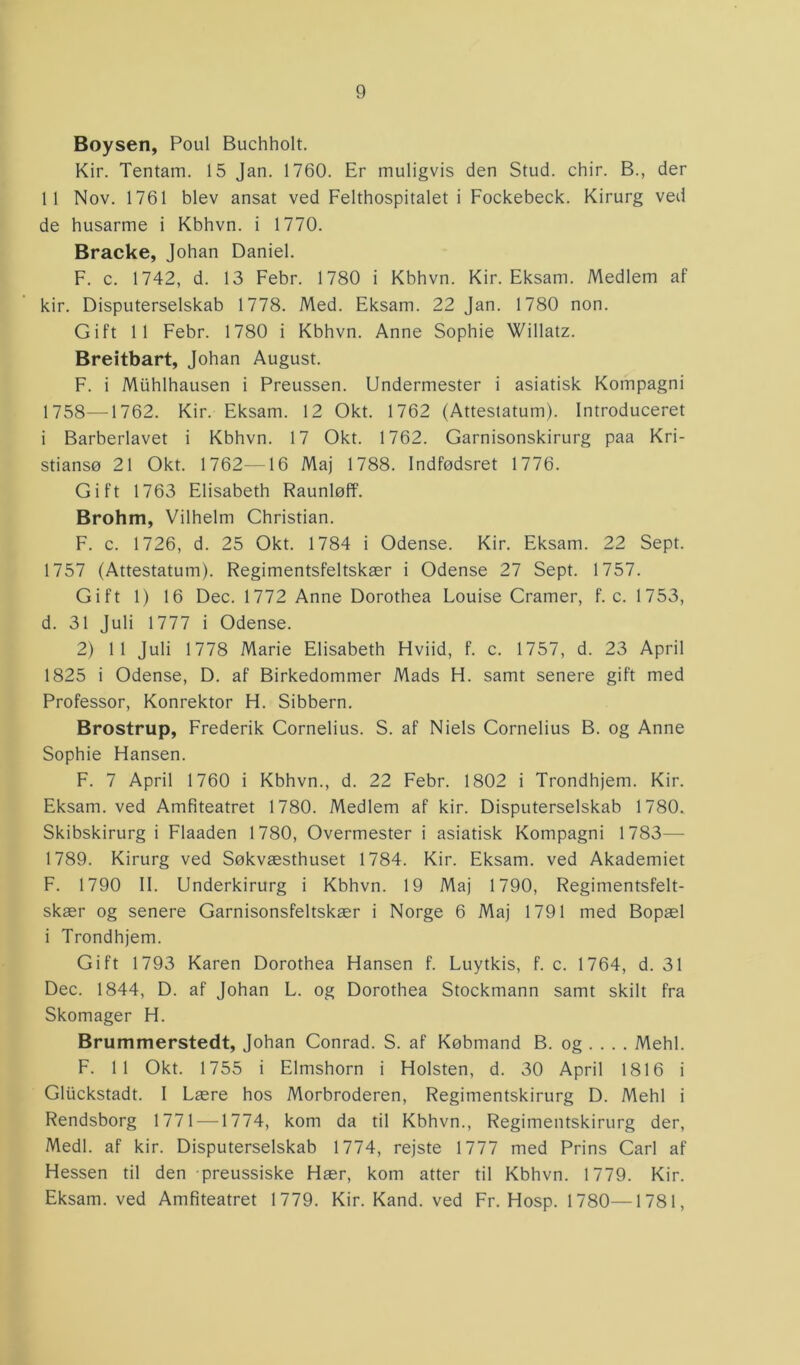 Boysen, Poul Buchholt. Kir. Tentam. 15 Jan. 1760. Er muligvis den Stud. chir. B., der 11 Nov. 1761 blev ansat ved Felthospitalet i Fockebeck. Kirurg ved de husarme i Kbhvn. i 1770. Bracke, Johan Daniel. F. c. 1742, d. 13 Febr. 1780 i Kbhvn. Kir. Eksarn. Medlem af kir. Disputerselskab 1778. Med. Eksam. 22 Jan. 1780 non. Gift 11 Febr. 1780 i Kbhvn. Anne Sophie Willatz. Breitbart, Johan August. F. i Miihlhausen i Preussen. Undermester i asiatisk Kompagni 1758—1762. Kir. Eksam. 12 Okt. 1762 (Attestatum). Introduceret i Barberlavet i Kbhvn. 17 Okt. 1762. Garnisonskirurg paa Kri- stiansø 21 Okt. 1762—16 Maj 1788. Indfødsret 1776. Gift 1763 Elisabeth Raunløff. Brohm, Vilhelm Christian. F. c. 1726, d. 25 Okt. 1784 i Odense. Kir. Eksam. 22 Sept. 1757 (Attestatum). Regimentsfeltskær i Odense 27 Sept. 1757. Gift 1) 16 Dec. 1772 Anne Dorothea Louise Cramer, f. c. 1753, d. 31 Juli 1777 i Odense. 2) 11 Juli 1778 Marie Elisabeth Hviid, f. c. 1757, d. 23 April 1825 i Odense, D. af Birkedommer Mads H. samt senere gift med Professor, Konrektor H. Sibbern. Brostrup, Frederik Cornelius. S. af Niels Cornelius B. og Anne Sophie Hansen. F. 7 April 1760 i Kbhvn., d. 22 Febr. 1802 i Trondhjem. Kir. Eksam. ved Amfiteatret 1780. Medlem af kir. Disputerselskab 1780. Skibskirurg i Flaaden 1780, Overmester i asiatisk Kompagni 1783— 1789. Kirurg ved Søkvæsthuset 1784. Kir. Eksam. ved Akademiet F. 1790 II. Underkirurg i Kbhvn. 19 Maj 1790, Regimentsfelt- skær og senere Garnisonsfeltskær i Norge 6 Maj 1791 med Bopæl i Trondhjem. Gift 1793 Karen Dorothea Hansen f. Luytkis, f. c. 1764, d. 31 Dec. 1844, D. af Johan L. og Dorothea Stockmann samt skilt fra Skomager H. Brummerstedt, Johan Conrad. S. af Købmand B. og . . . . Mehl. F. 11 Okt. 1755 i Elmshorn i Holsten, d. 30 April 1816 i Gliickstadt. I Lære hos Morbroderen, Regimentskirurg D. Mehl i Rendsborg 1771 —1774, kom da til Kbhvn., Regimentskirurg der, Medl. af kir. Disputerselskab 1774, rejste 1777 med Prins Carl af Hessen til den preussiske Hær, kom atter til Kbhvn. 1779. Kir. Eksam. ved Amfiteatret 1779. Kir. Kand. ved Fr. Hosp. 1780—1781,