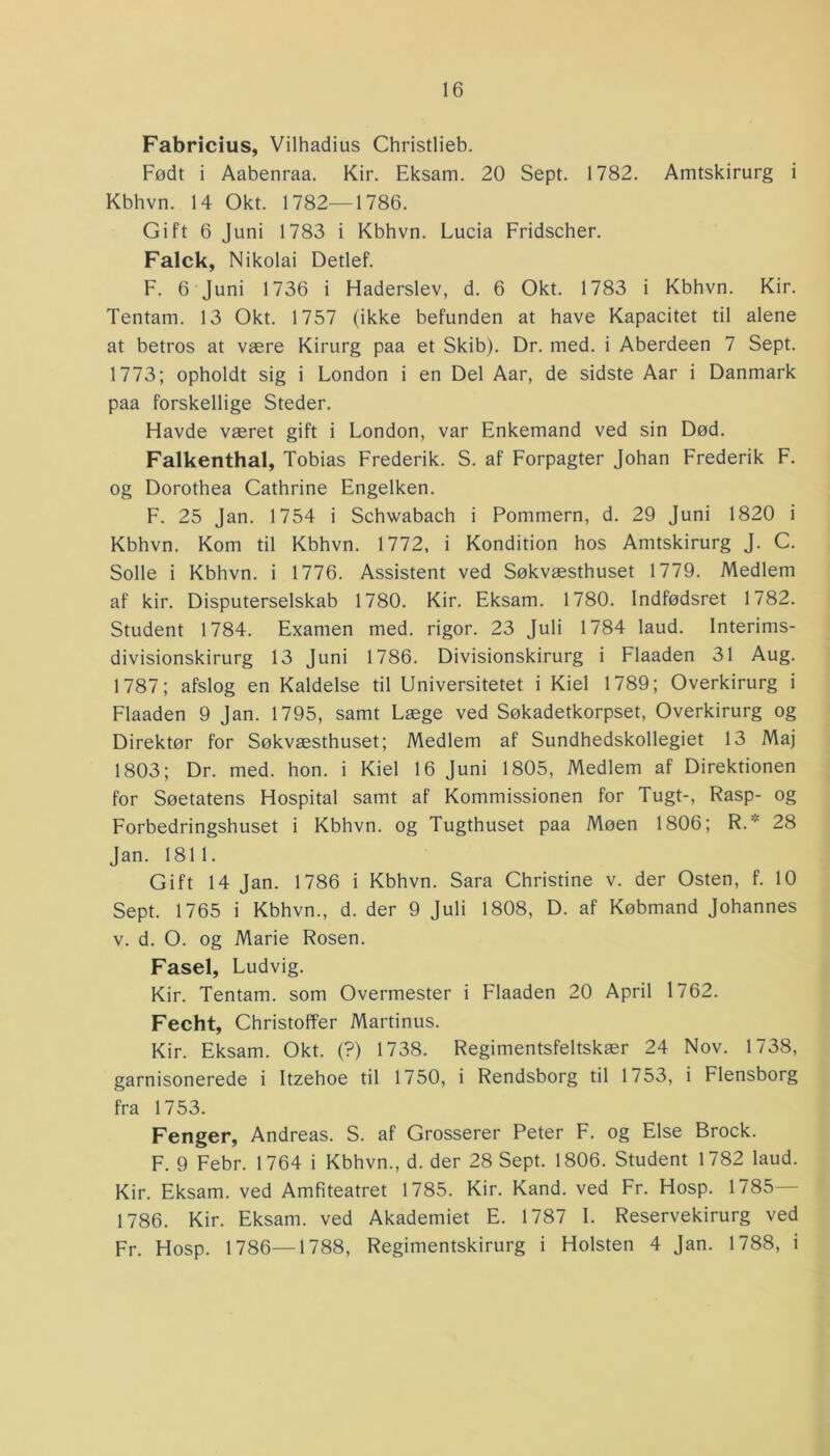 Fabricius, Vilhadius Christlieb. Født i Aabenraa. Kir. Eksam. 20 Sept. 1782. Amtskirurg i Kbhvn. 14 Okt. 1782—1786. Gift 6 Juni 1783 i Kbhvn. Lucia Fridscher. Falck, Nikolai Detlef. F. 6 Juni 1736 i Haderslev, d. 6 Okt. 1783 i Kbhvn. Kir. Tentam. 13 Okt. 1757 (ikke befunden at have Kapacitet til alene at betros at være Kirurg paa et Skib). Dr. med. i Aberdeen 7 Sept. 1773; opholdt sig i London i en Del Aar, de sidste Aar i Danmark paa forskellige Steder. Havde været gift i London, var Enkemand ved sin Død. Falkenthal, Tobias Frederik. S. af Forpagter Johan Frederik F. og Dorothea Cathrine Engelken. F. 25 Jan. 1754 i Schwabach i Pommern, d. 29 Juni 1820 i Kbhvn. Kom til Kbhvn. 1772, i Kondition hos Amtskirurg J. C. Solle i Kbhvn. i 1776. Assistent ved Søkvæsthuset 1779. Medlem af kir. Disputerselskab 1780. Kir. Eksam. 1780. Indfødsret 1782. Student 1784. Examen med. rigor. 23 Juli 1784 laud. Interims- divisionskirurg 13 Juni 1786. Divisionskirurg i Flaaden 31 Aug. 1787; afslog en Kaldelse til Universitetet i Kiel 1789; Overkirurg i Flaaden 9 Jan. 1795, samt Læge ved Søkadetkorpset, Overkirurg og Direktør for Søkvæsthuset; Medlem af Sundhedskollegiet 13 Maj 1803; Dr. med. hon. i Kiel 16 Juni 1805, Medlem af Direktionen for Søetatens Hospital samt af Kommissionen for Tugt-, Rasp- og Forbedringshuset i Kbhvn. og Tugthuset paa Møen 1806; R.:,: 28 Jan. 1811. Gift 14 Jan. 1786 i Kbhvn. Sara Christine v. der Osten, f. 10 Sept. 1765 i Kbhvn., d. der 9 Juli 1808, D. af Købmand Johannes v. d. O. og Marie Rosen. Fasel, Ludvig. Kir. Tentam. som Overmester i Flaaden 20 April 1762. Fecht, Christoffer Martinus. Kir. Eksam. Okt. (?) 1738. Regimentsfeltskær 24 Nov. 1738, garnisonerede i Itzehoe til 1750, i Rendsborg til 1753, i Flensborg fra 1753. Fenger, Andreas. S. af Grosserer Peter F. og Else Brock. F. 9 Febr. 1764 i Kbhvn., d. der 28 Sept. 1806. Student 1782 laud. Kir. Eksam. ved Amfiteatret 1785. Kir. Kand. ved Fr. Hosp. 1785 1786. Kir. Eksam. ved Akademiet E. 1787 I. Reservekirurg ved Fr. Hosp. 1786—1788, Regimentskirurg i Holsten 4 Jan. 1788, i