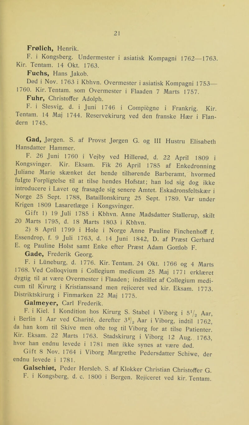 Frølich, Henrik. F. i Kongsberg. Undermester i asiatisk Kompagni 1762—1763. Kir. Tentam. 14 Okt. 1763. Fuchs, Hans Jakob. Død i Nov. 1763 i Kbhvn. Overmester i asiatisk Kompagni 1753— 1760. Kir. Tentam. som Overmester i Flaaden 7 Marts 1757. Fuhr, Christoffer Adolph. F. i Slesvig, d. i Juni 1746 i Compiégne i Frankrig. Kir. Tentam. 14 Maj 1744. Reservekirurg ved den franske Hær i Flan- dern 1745. Gad, Jørgen. S. at Provst Jørgen G. og III Hustru Elisabeth Hansdatter Hammer. F. 26 Juni 1760 i Vejby ved Hillerød, d. 22 April 1809 i Kongsvinger. Kir. Eksam. Fik 26 April 1785 af Enkedronning Juliane Marie skænket det hende tilhørende Barberamt, hvormed fulgte Forpligtelse til at tilse hendes Hofstat; han lod sig dog ikke introducere i Lavet og frasagde sig senere Amtet. Eskadronsfeltskær i Norge 25 Sept. 1788, Bataillonskirurg 25 Sept. 1789. Var under Krigen 1809 Lasaretlæge i Kongsvinger. Gift 1) 19 Juli 1785 i Kbhvn. Anne Madsdatter Stallerup, skilt 20 Marts 1795, d. 18 Marts 1803 i Kbhvn. 2) 8 April 1799 i Hole i Norge Anne Pauline Finchenhoff f. Essendrop, f. 9 Juli 1763, d. 14 Juni 1842, D. af Præst Gerhard E. og Pauline Holst samt Enke efter Præst Adam Gottlob F. Gade, Frederik Georg. F. i Liineburg, d. 1776. Kir. Tentam. 24 Okt. 1766 og 4 Marts 1768. Ved Colloqvium i Collegium medicum 25 Maj 1771 erklæret dy§h§ til at være Overmester i Flaaden; indstillet af Collegium medi- cum til Kirurg i Kristianssand men rejiceret ved kir. Eksam. 1773. Distriktskirurg i Finmarken 22 Maj 1775. Galmeyer, Carl Frederik. F. i Kiel. I Kondition hos Kirurg S. Stabel i Viborg i 5*/9 Aar, i Berlin 1 Aar ved Charité, derefter 3*/2 Aar i Viborg, indtil 1762, da han kom til Skive men ofte tog til Viborg for at tilse Patienter! Kir. Eksam. 22 Marts 1763. Stadskirurg i Viborg 12 Aug. 1763, hvor han endnu levede i 1781 men ikke synes at være død. Gift 8 Nov. 1764 i Viborg Margrethe Pedersdatter Schiwe, der endnu levede i 1781. Galschiøt, Peder Hersleb. S. af Klokker Christian Christoffer G. F. i Kongsberg, d. c. 1800 i Bergen. Rejiceret ved kir. Tentam.