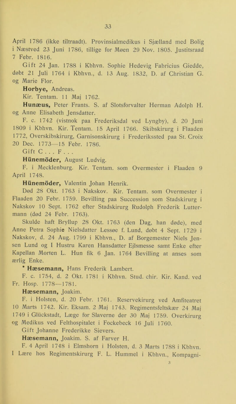 April 1786 (ikke tiltraadt). Provinsialmedikus i Sjælland med Bolig i Næstved 23 Juni 1786, tillige for Møen 29 Nov. 1805. Justitsraad 7 Febr. 1816. Gift 24 Jan. 1788 i Kbhvn. Sophie Hedevig Fabricius Giedde, døbt 21 Juli 1764 i Kbhvn., d. 13 Aug. 1832, D. af Christian G. og Marie Flor. Horbye, Andreas. Kir. Tentam. 11 Maj 1762. Hunæus, Peter Frants. S. af Slotsforvalter Herman Adolph H. og Anne Elisabeth Jensdatter. F. c. 1742 (vistnok paa Frederiksdal ved Lyngby), d. 20 Juni 1809 i Kbhvn. Kir. Tentam. 15 April 1766. Skibskirurg i Flaaden 1 772, Overskibskirurg, Garnisonskirurg i Frederikssted paa St. Croix 20 Dec. 1773—15 Febr. 1786. Gift C . . . F . . . Hiinemoder, August Ludvig. F. i Mecklenburg. Kir. Tentam. som Overmester i Flaaden 9 April 1748. Hiinemoder, Valentin Johan Henrik. Død 28 Okt. 1763 i Nakskov. Kir. Tentam. som Overmester i Flaaden 20 Febr. 1759. Bevilling paa Succession som Stadskirurg i Nakskov 10 Sept. 1762 efter Stadskirurg Rudolph Frederik Lutter- mann (død 24 Febr. 1763). Skulde haft Bryllup 28 Okt. 1763 (den Dag, han døde), med Anne Petra Sophie Nielsdatter Lessøe f. Lund, døbt 4 Sept. 1729 i Nakskov, d. 24 Aug. 1799 i Kbhvn., D. af Borgemester Niels Jen- sen Lund og I Hustru Karen Hansdatter Ejlsmesse samt Enke efter Kapellan Morten L. Hun fik 6 Jan. 1764 Bevilling at anses som ærlig Enke. * Hæsemann, Hans Frederik Lambert. F. c. 1754, d. 2 Okt. 1781 i Kbhvn. Stud. chir. Kir. Kand. ved Fr. Hosp. 1778—1781. Hæsemann, Joakim. F. i Holsten, d. 20 Febr. 1761. Reservekirurg ved Amfiteatret 10 Marts 1742. Kir. Eksam. 2 Maj 1743. Regimentsfeltskær 24 Maj 1749 i Gluckstadt, Læge for Slaverne der 30 Maj 1759. Overkirurg og Medikus ved Felthospitalet i Fockebeck 16 Juli 1760. Gift Johanne Frederikke Sievers. Hæsemann, Joakim. S. af Farver H. F. 4 April 1748 i Elmshorn i Holsten, d. 3 Marts 1788 i Kbhvn. 1 Lære hos Regimentskirurg F. L. Hummel i Kbhvn., Kompagni- 3