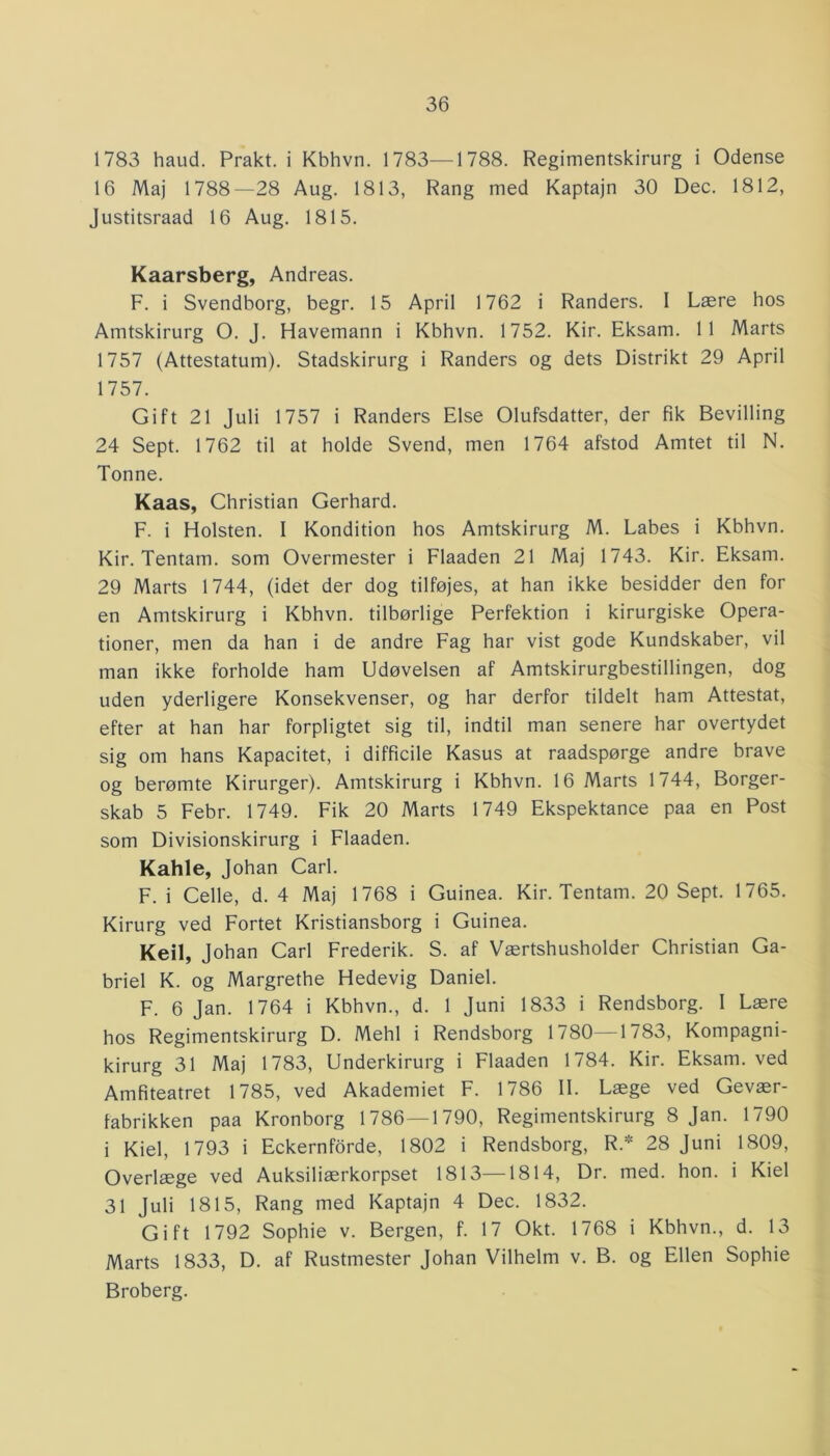 1783 haud. Prakt. i Kbhvn. 1783—1788. Regimentskirurg i Odense 16 Maj 1788—28 Aug. 1813, Rang med Kaptajn 30 Dec. 1812, Justitsraad 16 Aug. 1815. Kaarsberg, Andreas. F. i Svendborg, begr. 15 April 1762 i Randers. I Lære hos Amtskirurg O. J. Havemann i Kbhvn. 1752. Kir. Eksarn. 11 Marts 1757 (Attestatum). Stadskirurg i Randers og dets Distrikt 29 April 1757. Gift 21 Juli 1757 i Randers Else Olufsdatter, der fik Bevilling 24 Sept. 1762 til at holde Svend, men 1764 afstod Amtet til N. Tonne. Kaas, Christian Gerhard. F. i Holsten. I Kondition hos Amtskirurg M. Labes i Kbhvn. Kir. Tentam. som Overmester i Flaaden 21 Maj 1743. Kir. Eksam. 29 Marts 1744, (idet der dog tilføjes, at han ikke besidder den for en Amtskirurg i Kbhvn. tilbørlige Perfektion i kirurgiske Opera- tioner, men da han i de andre Fag har vist gode Kundskaber, vil man ikke forholde ham Udøvelsen af Amtskirurgbestillingen, dog uden yderligere Konsekvenser, og har derfor tildelt ham Attestat, efter at han har forpligtet sig til, indtil man senere har overtydet sig om hans Kapacitet, i difficile Kasus at raadspørge andre brave og berømte Kirurger). Amtskirurg i Kbhvn. 16 Marts 1744, Borger- skab 5 Febr. 1749. Fik 20 Marts 1749 Ekspektance paa en Post som Divisionskirurg i Flaaden. Kahle, Johan Carl. F. i Celle, d. 4 Maj 1768 i Guinea. Kir. Tentam. 20 Sept. 1765. Kirurg ved Fortet Kristiansborg i Guinea. Keil, Johan Carl Frederik. S. af Værtshusholder Christian Ga- briel K. og Margrethe Hedevig Daniel. F. 6 Jan. 1764 i Kbhvn., d. 1 Juni 1833 i Rendsborg. I Lære hos Regimentskirurg D. Mehl i Rendsborg 1780—1783, Kompagni- kirurg 31 Maj 1783, Underkirurg i Flaaden 1784. Kir. Eksam. ved Amfiteatret 1785, ved Akademiet F. 1786 II. Læge ved Gevær- fabrikken paa Kronborg 1786—1790, Regimentskirurg 8 Jan. 1790 i Kiel, 1793 i Eckernforde, 1802 i Rendsborg, R* 28 Juni 1809, Overlæge ved Auksiliærkorpset 1813—1814, Dr. med. hon. i Kiel 31 Juli 1815, Rang med Kaptajn 4 Dec. 1832. Gift 1792 Sophie v. Bergen, f. 17 Okt. 1768 i Kbhvn., d. 13 Marts 1833, D. af Rustmester Johan Vilhelm v. B. og Ellen Sophie Broberg.