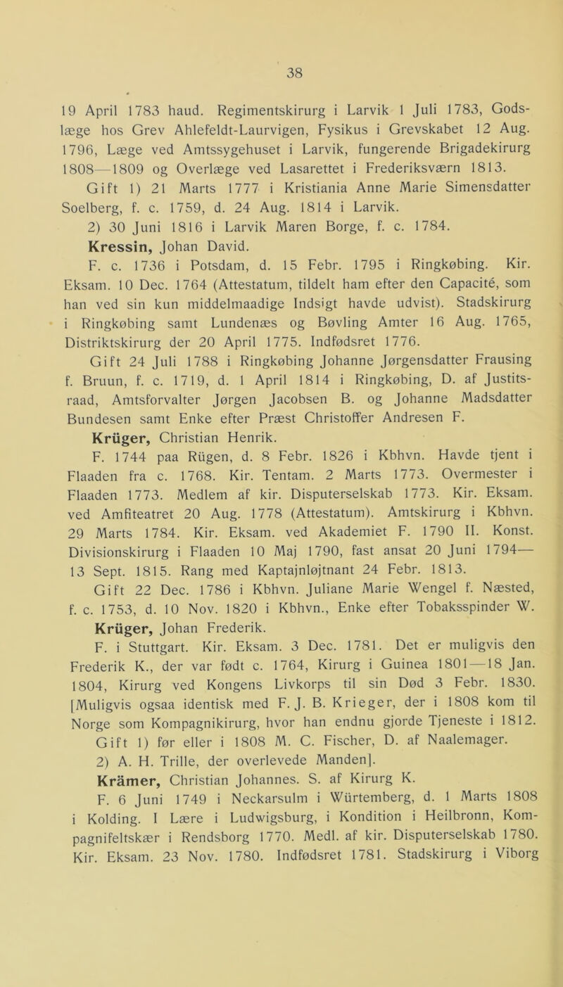 19 April 1783 haud. Regimentskirurg i Larvik 1 Juli 1783, Gods- læge hos Grev Ahlefeldt-Laurvigen, Fysikus i Grevskabet 12 Aug. 1796, Læge ved Amtssygehuset i Larvik, fungerende Brigadekirurg 1808—0809 og Overlæge ved Lasarettet i Frederiksværn 1813. Gift 1) 21 Marts 1777 i Kristiania Anne Marie Simensdatter Soelberg, f. c. 1759, d. 24 Aug. 1814 i Larvik. 2) 30 Juni 1816 i Larvik Maren Borge, f. c. 1784. Kressin, Johan David. F. c. 1736 i Potsdam, d. 15 Febr. 1795 i Ringkøbing. Kir. Eksam. 10 Dec. 1764 (Attestatum, tildelt ham efter den Capacité, som han ved sin kun middelmaadige Indsigt havde udvist). Stadskirurg i Ringkøbing samt Lundenæs og Bøvling Amter 16 Aug. 1765, Distriktskirurg der 20 April 1775. Indfødsret 1776. Gift 24 Juli 1788 i Ringkøbing Johanne Jørgensdatter Frausing f. Bruun, f. c. 1719, d. 1 April 1814 i Ringkøbing, D. af Justits- raad, Amtsforvalter Jørgen Jacobsen B. og Johanne Madsdatter Bundesen samt Enke efter Præst Christoffer Andresen F. Kriiger, Christian Henrik. F. 1744 paa Rugen, d. 8 Febr. 1826 i Kbhvn. Havde tjent i Flaaden fra c. 1768. Kir. Tentam. 2 Marts 1773. Overmester i Flaaden 1773. Medlem af kir. Disputerselskab 1773. Kir. Eksam. ved Amfiteatret 20 Aug. 1778 (Attestatum). Amtskirurg i Kbhvn. 29 Marts 1784. Kir. Eksam. ved Akademiet F. 1790 II. Konst. Divisionskirurg i Flaaden 10 Maj 1790, fast ansat 20 Juni 1794— 13 Sept. 1815. Rang med Kaptajnløjtnant 24 Febr. 1813. Gift 22 Dec. 1786 i Kbhvn. Juliane Marie Wengel f. Næsted, f. c. 1753, d. 10 Nov. 1820 i Kbhvn., Enke efter Tobaksspinder W. Kriiger, Johan Frederik. F. i Stuttgart. Kir. Eksam. 3 Dec. 1781. Det er muligvis den Frederik K., der var født c. 1764, Kirurg i Guinea 1801 —18 Jan. 1804, Kirurg ved Kongens Livkorps til sin Død 3 Febr. 1830. [Muligvis ogsaa identisk med F. J. B. Krieger, der i 1808 kom til Norge som Kompagnikirurg, hvor han endnu gjorde Tjeneste i 1812. Gift 1) før eller i 1808 M. C. Fischer, D. af Naalemager. 2) A. H. Trille, der overlevede Manden], Kramer, Christian Johannes. S. af Kirurg K. F. 6 Juni 1749 i Neckarsulm i Wurtemberg, d. 1 Marts 1808 i Kolding. I Lære i Ludwigsburg, i Kondition i Heilbronn, Kom- pagnifeltskær i Rendsborg 1770. Medl. af kir. Disputerselskab 1780. Kir. Eksam. 23 Nov. 1780. Indfødsret 1781. Stadskirurg i Viborg