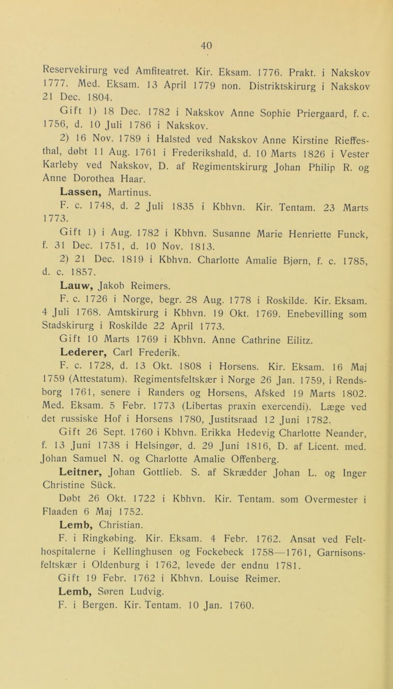 Reservekirurg ved Amfiteatret. Kir. Eksam. 1776. Prakt. i Nakskov Mil. Med. Eksam. 13 April 1779 non. Distriktskirurg i Nakskov 21 Dec. 1804. Gi tt 1) 18 Dec. 1782 i Nakskov Anne Sophie Priergaard, f. c. 1756, d. 10 Juli 1786 i Nakskov. 2) 16 Nov. 1789 i Halsted ved Nakskov Anne Kirstine Rieffes- thal, døbt 11 Aug. 1761 i Frederikshald, d. 10 Marts 1826 i Vester Karleby ved Nakskov, D. af Regimentskirurg Johan Philip R. og Anne Dorothea Haar. Lassen, Martinus. F. c. 1748, d. 2 Juli 1835 i Kbhvn. Kir. Tentam. 23 Marts 1773. Gift 1) i Aug. 1782 i Kbhvn. Susanne Marie Henriette Funck, f. 31 Dec. 1751, d. 10 Nov. 1813. 2) 21 Dec. 1819 i Kbhvn. Charlotte Amalie Bjørn, f. c. 1785, d. c. 1857. Lauw, Jakob Reimers. F. c. 1726 i Norge, begr. 28 Aug. 1778 i Roskilde. Kir. Eksam. 4 Juli 1768. Amtskirurg i Kbhvn. 19 Okt. 1769. Enebevilling som Stadskirurg i Roskilde 22 April 1773. Gift 10 Marts 1769 i Kbhvn. Anne Cathrine Eilitz. Lederer, Carl Frederik. F. c. 1728, d. 13 Okt. 1808 i Horsens. Kir. Eksam. 16 Maj 1759 (Attestatum). Regimentsfeltskær i Norge 26 Jan. 1759, i Rends- borg 1761, senere i Randers og Horsens, Afsked 19 Marts 1802. Med. Eksam. 5 Febr. 1773 (Libertas praxin exercendi). Læge ved det russiske Hof i Horsens 1780, Justitsraad 12 Juni 1782. Gift 26 Sept. 1760 i Kbhvn. Erikka Hedevig Charlotte Neander, f. 13 Juni 1738 i Helsingør, d. 29 Juni 1816, D. af Licent. med. Johan Samuel N. og Charlotte Amalie Offenberg. Leitner, Johan Gottlieb. S. af Skrædder Johan L. og Inger Christine Stick. Døbt 26 Okt. 1722 i Kbhvn. Kir. Tentam. som Overmester i Flaaden 6 Maj 1752. Lemb, Christian. F. i Ringkøbing. Kir. Eksam. 4 Febr. 1762. Ansat ved Felt- hospitalerne i Kellinghusen og Fockebeck 1758—1761, Garnisons- feltskær i Oldenburg i 1762, levede der endnu 1781. Gift 19 Febr. 1762 i Kbhvn. Louise Reimer. Lemb, Søren Ludvig. F. i Bergen. Kir. Tentam. 10 Jan. 1760.