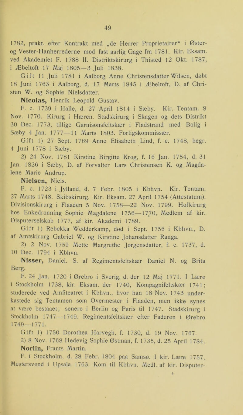 1782, prakt. efter Kontrakt med „de Herrer Proprietairer“ i Øster- og Vester-Hanherrederne mod fast aarlig Gage fra 1781. Kir. Eksam. ved Akademiet F. 1788 II. Distriktskirurg i Thisted 12 Okt. 1787, i Æbeltoft 17 Maj 1805—3 Juli 1838. Gift 11 Juli 1781 i Aalborg Anne Christensdatter Wilsen, døbt 18 Juni 1763 i Aalborg, d. 17 Marts 1845 i Æbeltoft, D. af Chri- sten W. og Sophie Nielsdatter. Nicolas, Henrik Leopold Gustav. F. c. 1739 i Halle, d. 27 April 1814 i Sæby. Kir. Tentam. 8 Nov. 1770. Kirurg i Hæren. Stadskirurg i Skagen og dets Distrikt 30 Dec. 1773, tillige Garnisonsfeltskær i Fladstrand med Bolig i Sæby 4 Jan. 1777—1 1 Marts 1803. Forligskommissær. Gift 1) 27 Sept. 1769 Anne Elisabeth Lind, f. c. 1748, begr. 4 Juni 1778 i Sæby. 2) 24 Nov. 1781 Kirstine Birgitte Krog, f. 16 Jan. 1754, d. 31 Jan. 1826 i Sæby, D. af Forvalter Lars Christensen K. og Magda- lene Marie Andrup. Nielsen, Niels. F. c. 1723 i Jylland, d. 7 Febr. 1805 i Kbhvn. Kir. Tentam. 27 Marts 1748. Skibskirurg. Kir. Eksam. 27 April 1754 (Attestatum). Divisionskirurg i Flaaden 5 Nov. 1758—22 Nov. 1799. Hofkirurg hos Enkedronning Sophie Magdalene 1756—1770, Medlem af kir. Disputerselskab 1777, af kir. Akademi 1789. Gift 1) Rebekka Wedderkamp, død i Sept. 1756 i Kbhvn., D. af Amtskirurg Gabriel W. og Kirstine Johansdatter Ranga. 2) 2 Nov. 1759 Mette Margrethe Jørgensdatter, f. c. 1737, d. 10 Dec. 1794 i Kbhvn. Nisser, Daniel. S. af Regimentsfeltskær Daniel N. og Brita Berg. F. 24 Jan. 1720 i Ørebro i Sverig, d. der 12 Maj 1771. I Lære i Stockholm 1738, kir. Eksam. der 1740, Kompagnifeltskær 1741; studerede ved Amfiteatret i Kbhvn., hvor han 18 Nov. 1743 under- kastede sig Tentamen som Overmester i Flaaden, men ikke synes at være bestaaet; senere i Berlin og Paris til 1747. Stadskirurg i Stockholm 1747—1749. Regimentsfeltskær efter Faderen i Ørebro 1749—1771. Gift 1) 1750 Dorothea Harvegh, f. 1730, d. 19 Nov. 1767. 2) 8 Nov. 1768 Hedevig Sophie Østman, f. 1735, d. 25 April 1784. Norlin, Frants Martin. F. i Stockholm, d. 28 Febr. 1804 paa Samsø. 1 kir. Lære 1757, Mestersvend i Upsala 1763. Kom til Kbhvn. Medl. af kir. Disputer- 4