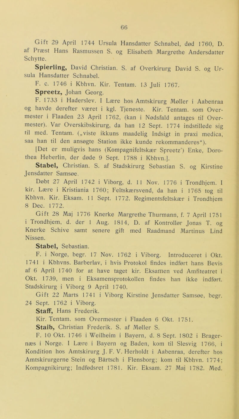 Gift 29 April 1744 Ursula Hansdatter Schnabel, død 1760, D. af Præst Hans Rasmussen S. og Elisabeth Margrethe Andersdatter Schytte. Spierling, David Christian. S. af Overkirurg David S. og Ur- sula Hansdatter Schnabel. F. c. 1746 i Kbhvn. Kir. Tentam. 13 Juli 1767. Spreetz, Johan Georg. F. 1733 i Haderslev. 1 Lære hos Amtskirurg Møller i Aabenraa og havde derefter været i kgl. Tjeneste. Kir. Tentam. som Over- mester i Flaaden 23 April 1762, (kan i Nødsfald antages til Over- mester). Var Overskibskirurg, da han 12 Sept. 1774 indstillede sig fil med. Tentam. („viste ikkuns maadelig Indsigt in praxi medica, saa han til den ansøgte Station ikke kunde rekommanderes). | Det er muligvis hans (Kompagnifeltskær Spreetz’) Enke, Doro- thea Heberlin, der døde 9 Sept. 1788 i Kbhvn.]. Stabel, Christian. S. af Stadskirurg Sebastian S. og Kirstine Jensdatter Samsøe. Døbt 27 April 1742 i Viborg, d. 11 Nov. 1776 i Trondhjem. I kir. Lære i Kristiania 1760; Feltskærsvend, da han i 1765 tog til Kbhvn. Kir. Eksam. 11 Sept. 1772. Regimentsfeltskær i Trondhjem 8 Dec. 1772. Gift 28 Maj 1776 Knerke Margrethe Thurmann, f. 7 April 1751 i Trondhjem, d. der 1 Aug. 1814, D. af Kontrollør Jonas T. og Knerke Schive samt senere gift med Raadmand Martinus Lind Nissen. Stabel, Sebastian. F. i Norge, begr. 17 Nov. 1762 i Viborg. Introduceret i Okt. 1741 i Kbhvns. Barberlav, i hvis Protokol findes indført hans Bevis af 6 April 1740 for at have taget kir. Eksamen ved Amfiteatret i Okt. 1739, men i Eksamensprotokollen findes han ikke indført. Stadskirurg i Viborg 9 April 1740. Gift 22 Marts 1741 i Viborg Kirstine Jensdatter Samsøe, begr. 24 Sept. 1762 i Viborg. StafF, Hans Frederik. Kir. Tentam. som Overmester i Flaaden 6 Okt. 1751. Staib, Christian Frederik. S. af Møller S. F. 10 Okt. 1746 i Weilheim i Bayern, d. 8 Sept. 1802 i Brager- næs i Norge. I Lære i Bayern og Baden, kom til Slesvig 1766, i Kondition hos Amtskirurg J. F. V. Herholdt i Aabenraa, derefter hos Amtskirurgerne Stein og Bartsch i Flensborg; kom til Kbhvn. 1774; Kompagnikirurg; Indfødsret 1781. Kir. Eksam. 27 Maj 1782. Med.