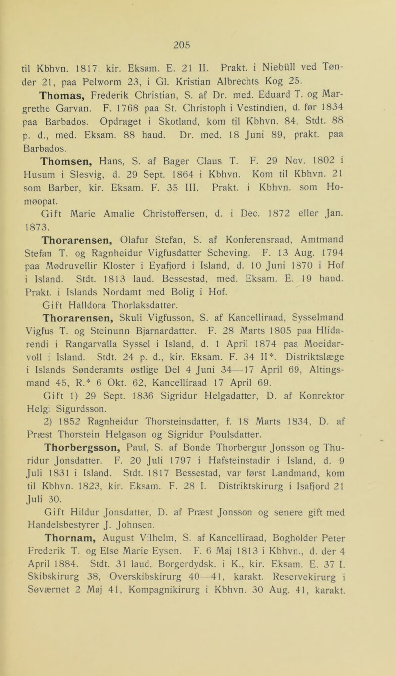 til Kbhvn. 1817, kir. Eksam. E. 21 II. Prakt. i Niebull ved Tøn- der 21, paa Pelworm 23, i GI. Kristian Albrechts Kog 25. Thomas, Frederik Christian, S. af Dr. med. Eduard T. og Mar- grethe Garvan. F. 1768 paa St. Christoph i Vestindien, d. før 1834 paa Barbados. Opdraget i Skotland, kom til Kbhvn. 84, Stdt. 88 p. d., med. Eksam. 88 haud. Dr. med. 18 Juni 89, prakt. paa Barbados. Thomsen, Hans, S. af Bager Claus T. F. 29 Nov. 1802 i Husum i Slesvig, d. 29 Sept. 1864 i Kbhvn. Kom til Kbhvn. 21 som Barber, kir. Eksam. F. 35 III. Prakt. i Kbhvn. som Ho- møopat. Gift Marie Amalie Christoffersen, d. i Dec. 1872 eller Jan. 1873. Thorarensen, Olafur Stefan, S. af Konferensraad, Amtmand Stefan T. og Ragnheidur Vigfusdatter Scheving. F. 13 Aug. 1794 paa Mødruvellir Kloster i Eyafjord i Island, d. 10 Juni 1870 i Hof i Island. Stdt. 1813 laud. Bessestad, med. Eksam. E. 19 haud. Prakt. i Islands Nordamt med Bolig i Hof. Gift Halldora Thorlaksdatter. Thorarensen, Skuli Vigfusson, S. af Kancelliraad, Sysselmand Vigfus T. og Steinunn Bjarnardatter. F. 28 Marts 1805 paa Hlida- rendi i Rangarvalla Syssel i Island, d. 1 April 1874 paa Moeidar- voll i Island. Stdt. 24 p. d., kir. Eksam. F. 34 II*. Distriktslæge i Islands Sønderamts østlige Del 4 Juni 34—-17 April 69, Altings- mand 45, R.* 6 Okt. 62, Kancelliraad 17 April 69. Gift 1) 29 Sept. 1836 Sigridur Helgadatter, D. af Konrektor Helgi Sigurdsson. 2) 1852 Ragnheidur Thorsteinsdatter, f. 18 Marts 1834, D. af Præst Thorstein Helgason og Sigridur Poulsdatter. Thorbergsson, Paul, S. af Bonde Thorbergur Jonsson og Thu- ridur Jonsdatter. F. 20 Juli 1797 i Hafsteinstadir i Island, d. 9 Juli 1831 i Island. Stdt. 1817 Bessestad, var først Landmand, kom til Kbhvn. 1823, kir. Eksam. F. 28 I. Distriktskirurg i Isafjord 21 Juli 30. Gift Hildur Jonsdatter, D. af Præst Jonsson og senere gift med Handelsbestyrer J. Johnsen. Thornam, August Vilhelm, S. af Kancelliraad, Bogholder Peter Frederik T. og Else Marie Eysen. F. 6 Maj 1813 i Kbhvn., d. der 4 April 1884. Stdt. 31 laud. Borgerdydsk. i K., kir. Eksam. E. 37 I. Skibskirurg 38, Overskibskirurg 40—41, karakt. Reservekirurg i Søværnet 2 Maj 41, Kompagnikirurg i Kbhvn. 30 Aug. 41, karakt.