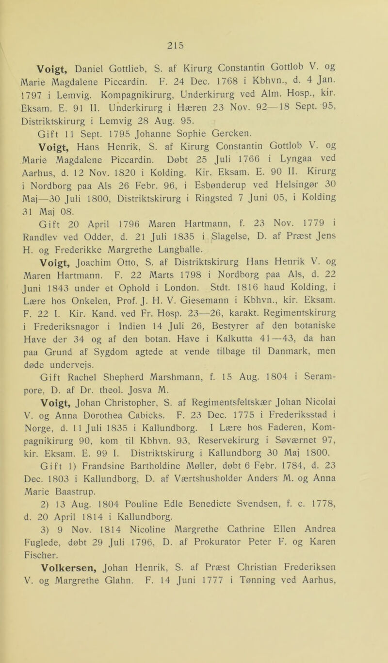 Voigt, Daniel Gottlieb, S. af Kirurg Constantin Gottlob V. og Marie Magdalene Piccardin. F. 24 Dec. 1768 i Kbhvn., d. 4 Jan. 1797 i Lemvig. Kompagnikirurg, Underkirurg ved Alm. Hosp., kir. Eksam. E. 91 II. Underkirurg i Hæren 23 Nov. 92—18 Sept. 95, Distriktskirurg i Lemvig 28 Aug. 95. Gift 11 Sept. 1795 Johanne Sophie Gercken. Voigt, Hans Henrik, S. af Kirurg Constantin Gottlob V. og Marie Magdalene Piccardin. Døbt 25 Juli 1766 i Lyngaa ved Aarhus, d. 12 Nov. 1820 i Kolding. Kir. Eksam. E. 90 II. Kirurg i Nordborg paa Als 26 Febr. 96, i Esbønderup ved Helsingør 30 Maj—30 Juli 1800, Distriktskirurg i Ringsted 7 Juni 05, i Kolding 31 Maj 08. Gift 20 April 1796 Maren Hartmann, f. 23 Nov. 1779 i Randlev ved Odder, d. 21 Juli 1835 i Slagelse, D. af Præst Jens H. og Frederikke Margrethe Langballe. Voigt, Joachim Otto, S. af Distriktskirurg Hans Henrik V. og Maren Hartmann. F. 22 Marts 1798 i Nordborg paa Als, d. 22 Juni 1843 under et Ophold i London. Stdt. 1816 haud Kolding, i Lære hos Onkelen, Prof. J. H. V. Giesemann i Kbhvn., kir. Eksam. F. 22 I. Kir. Kand. ved Fr. Hosp. 23—26, karakt. Regimentskirurg i Frederiksnagor i Indien 14 Juli 26, Bestyrer af den botaniske Have der 34 og af den botan. Have i Kalkutta 41—43, da han paa Grund af Sygdom agtede at vende tilbage til Danmark, men døde undervejs. Gift Rachel Shepherd Marshmann, f. 15 Aug. 1804 i Seram- pore, D. af Dr. theol. Josva M. Voigt, Johan Christopher, S. af Regimentsfeltskær Johan Nicolai V. og Anna Dorothea Cabicks. F. 23 Dec. 1775 i Frederiksstad i Norge, d. 11 Juli 1835 i Kallundborg. I Lære hos Faderen, Kom- pagnikirurg 90, kom til Kbhvn. 93, Reservekirurg i Søværnet 97, kir. Eksam. E. 99 I. Distriktskirurg i Kallundborg 30 Maj 1800. Gift 1) Frandsine Bartholdine Møller, døbt 6 Febr. 1784, d. 23 Dec. 1803 i Kallundborg, D. af Værtshusholder Anders M. og Anna Marie Baastrup. 2) 13 Aug. 1804 Pouline Edle Benedicte Svendsen, f. c. 1778, d. 20 April 1814 i Kallundborg. 3) 9 Nov. 1814 Nicoline Margrethe Cathrine Ellen Andrea Fuglede, døbt 29 Juli 1796, D. af Prokurator Peter F. og Karen Fischer. Volkersen, Johan Henrik, S. af Præst Christian Frederiksen V. og Margrethe Glahn. F. 14 Juni 1777 i Tønning ved Aarhus,