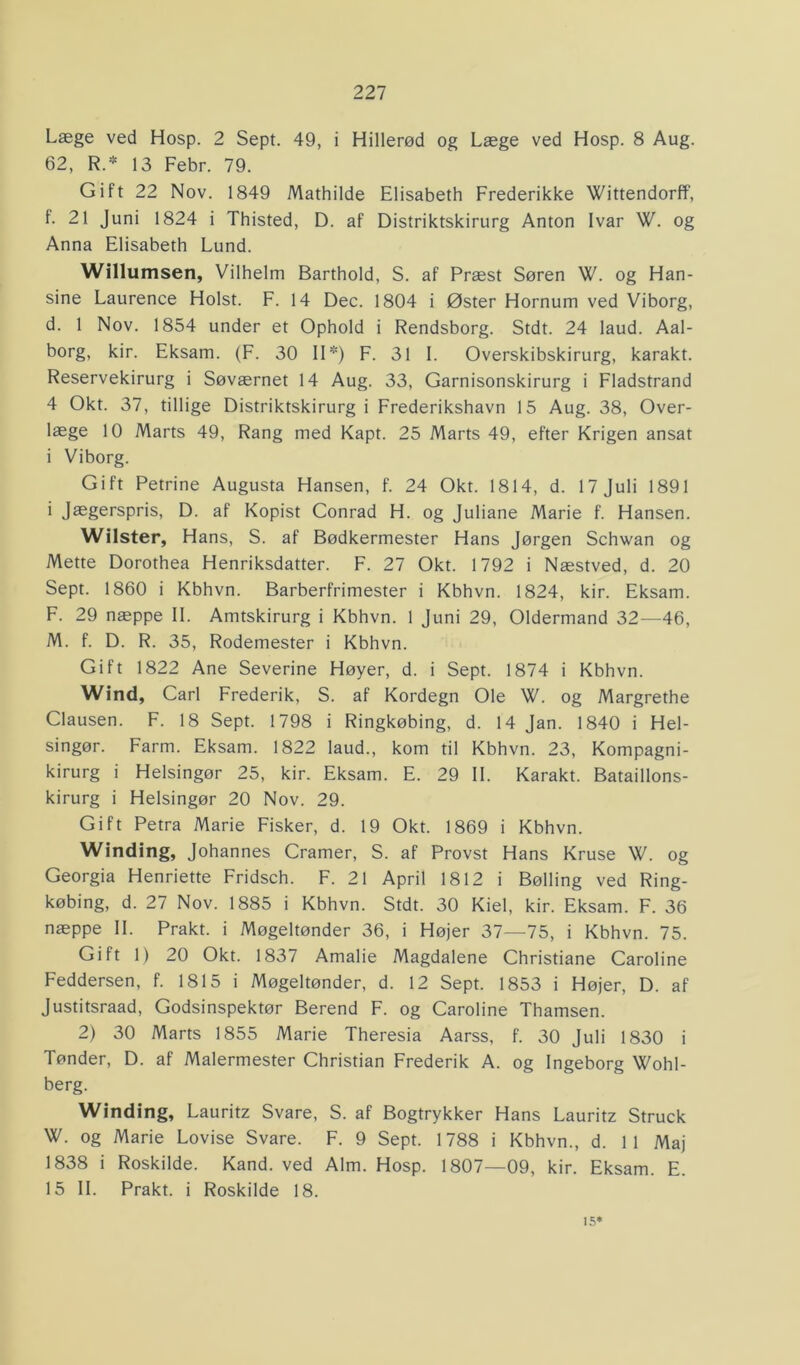 Læge ved Hosp. 2 Sept. 49, i Hillerød og Læge ved Hosp. 8 Aug. 62, R.* 13 Febr. 79. Gift 22 Nov. 1849 Mathilde Elisabeth Frederikke Wittendorff, f. 21 Juni 1824 i Thisted, D. af Distriktskirurg Anton Ivar W. og Anna Elisabeth Lund. Willumsen, Vilhelm Barthold, S. af Præst Søren W. og Han- sine Laurence Holst. F. 14 Dec. 1804 i Øster Hornum ved Viborg, d. 1 Nov. 1854 under et Ophold i Rendsborg. Stdt. 24 laud. Aal- borg, kir. Eksam. (F. 30 II*) F. 31 I. Overskibskirurg, karakt. Reservekirurg i Søværnet 14 Aug. 33, Garnisonskirurg i Fladstrand 4 Okt. 37, tillige Distriktskirurg i Frederikshavn 15 Aug. 38, Over- læge 10 Marts 49, Rang med Kapt. 25 Marts 49, efter Krigen ansat i Viborg. Gift Petrine Augusta Hansen, f. 24 Okt. 1814, d. 17 Juli 1891 i Jægerspris, D. af Kopist Conrad H. og Juliane Marie f. Hansen. Wilster, Hans, S. af Bødkermester Hans Jørgen Schwan og Mette Dorothea Henriksdatter. F. 27 Okt. 1792 i Næstved, d. 20 Sept. 1860 i Kbhvn. Barberfrimester i Kbhvn. 1824, kir. Eksam. F. 29 næppe II. Amtskirurg i Kbhvn. 1 Juni 29, Oldermand 32—46, M. f. D. R. 35, Rodemester i Kbhvn. Gift 1822 Ane Severine Høyer, d. i Sept. 1874 i Kbhvn. Wind, Carl Frederik, S. af Kordegn Ole W. og Margrethe Clausen. F. 18 Sept. 1798 i Ringkøbing, d. 14 Jan. 1840 i Hel- singør. Farm. Eksam. 1822 laud., kom til Kbhvn. 23, Kompagni- kirurg i Helsingør 25, kir. Eksam. E. 29 II. Karakt. Bataillons- kirurg i Helsingør 20 Nov. 29. Gift Petra Marie Fisker, d. 19 Okt. 1869 i Kbhvn. Winding, Johannes Cramer, S. af Provst Hans Kruse W. og Georgia Henriette Fridsch. F. 21 April 1812 i Bølling ved Ring- købing, d. 27 Nov. 1885 i Kbhvn. Stdt. 30 Kiel, kir. Eksam. F. 36 næppe II. Prakt. i Møgeltønder 36, i Højer 37—75, i Kbhvn. 75. Gift 1) 20 Okt. 1837 Amalie Magdalene Christiane Caroline Feddersen, f. 1815 i Møgeltønder, d. 12 Sept. 1853 i Højer, D. af Justitsraad, Godsinspektør Berend F. og Caroline Thamsen. 2) 30 Marts 1855 Marie Theresia Aarss, f. 30 Juli 1830 i Tønder, D. af Malermester Christian Frederik A. og Ingeborg Wohl- berg. Winding, Lauritz Svare, S. af Bogtrykker Hans Lauritz Struck W. og Marie Lovise Svare. F. 9 Sept. 1788 i Kbhvn., d. 11 Maj 1838 i Roskilde. Kand. ved Alm. Hosp. 1807—09, kir. Eksam. E. 15 II. Prakt. i Roskilde 18. 15*