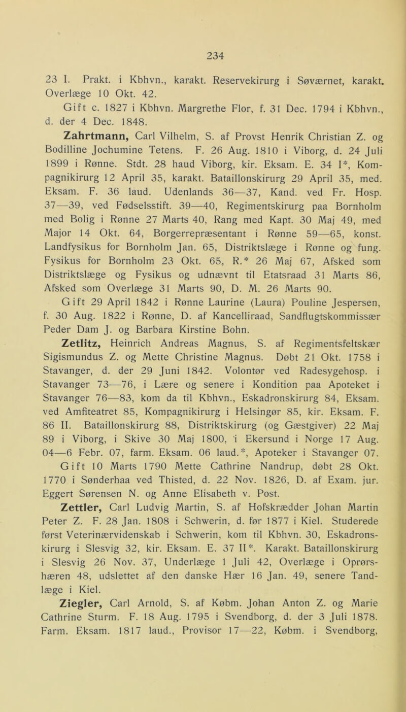 23 I. Prakt. i Kbhvn., karakt. Reservekirurg i Søværnet, karakt. Overlæge 10 Okt. 42. Gift c. 1827 i Kbhvn. Margrethe Flor, f. 31 Dec. 1794 i Kbhvn., d. der 4 Dec. 1848. Zahrtmann, Carl Vilhelm, S. af Provst Henrik Christian Z. og Bodilline Jochumine Tetens. F. 26 Aug. 1810 i Viborg, d. 24 Juli 1899 i Rønne. Stdt. 28 haud Viborg, kir. Eksam. E. 34 1*, Kom- pagnikirurg 12 April 35, karakt. Bataillonskirurg 29 April 35, med. Eksam. F. 36 laud. Udenlands 36—37, Kand. ved Fr. Hosp. 37—39, ved Fødselsstift. 39—40, Regimentskirurg paa Bornholm med Bolig i Rønne 27 Marts 40, Rang med Kapt. 30 Maj 49, med Major 14 Okt. 64, Borgerrepræsentant i Rønne 59—65, konst. Landfysikus for Bornholm Jan. 65, Distriktslæge i Rønne og fung. Fysikus for Bornholm 23 Okt. 65, R.* 26 Maj 67, Afsked som Distriktslæge og Fysikus og udnævnt til Etatsraad 31 Marts 86, Afsked som Overlæge 31 Marts 90, D. M. 26 Marts 90. Gift 29 April 1842 i Rønne Laurine (Laura) Pouline Jespersen, f. 30 Aug. 1822 i Rønne, D. af Kancelliraad, Sandflugtskommissær Peder Dam J. og Barbara Kirstine Bohn. Zetlitz, Heinrich Andreas Magnus, S. af Regimentsfeltskær Sigismundus Z. og Mette Christine Magnus. Døbt 21 Okt. 1758 i Stavanger, d. der 29 Juni 1842. Volontør ved Radesygehosp. i Stavanger 73—76, i Lære og senere i Kondition paa Apoteket i Stavanger 76-—83, kom da til Kbhvn., Eskadronskirurg 84, Eksam. ved Amfiteatret 85, Kompagnikirurg i Helsingør 85, kir. Eksam. F. 86 II. Bataillonskirurg 88, Distriktskirurg (og Gæstgiver) 22 Maj 89 i Viborg, i Skive 30 Maj 1800, i Ekersund i Norge 17 Aug. 04—6 Febr. 07, farm. Eksam. 06 laud.*, Apoteker i Stavanger 07. Gift 10 Marts 1790 Mette Cathrine Nandrup, døbt 28 Okt. 1770 i Sønderhaa ved Thisted, d. 22 Nov. 1826, D. af Exam. jur. Eggert Sørensen N. og Anne Elisabeth v. Post. Zettler, Carl Ludvig Martin, S. af Hofskrædder Johan Martin Peter Z. F. 28 Jan. 1808 i Schwerin, d. før 1877 i Kiel. Studerede først Veterinærvidenskab i Schwerin, kom til Kbhvn. 30, Eskadrons- kirurg i Slesvig 32, kir. Eksam. E. 37 II*. Karakt. Bataillonskirurg i Slesvig 26 Nov. 37, Underlæge 1 Juli 42, Overlæge i Oprørs- hæren 48, udslettet af den danske Hær 16 Jan. 49, senere Tand- læge i Kiel. Ziegler, Carl Arnold, S. af Købm. Johan Anton Z. og Marie Cathrine Sturm. F. 18 Aug. 1795 i Svendborg, d. der 3 Juli 1878. Farm. Eksam. 1817 laud., Provisor 17—22, Købm. i Svendborg,