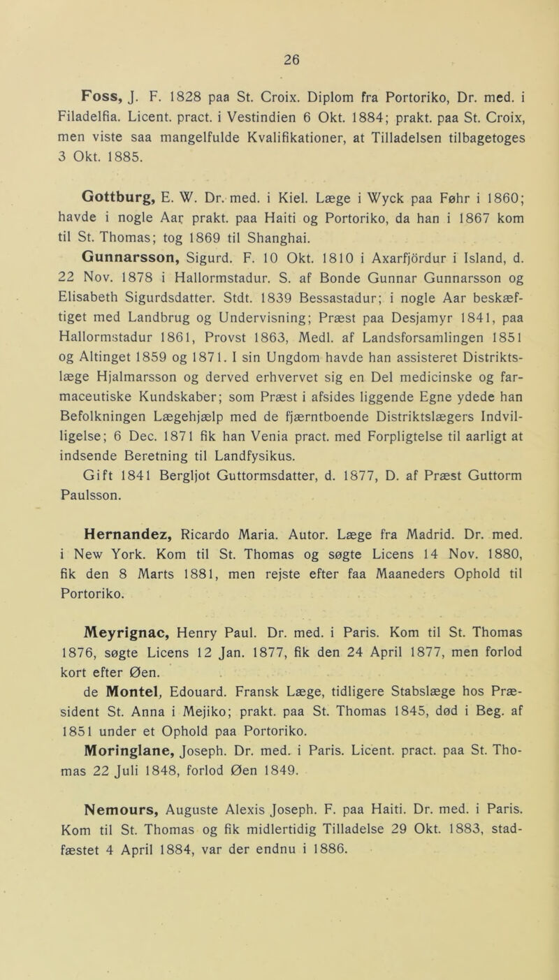 Foss, J. F. 1828 paa St. Croix. Diplom fra Portoriko, Dr. med. i Filadelfia. Licent. pract. i Vestindien 6 Okt. 1884; prakt. paa St. Croix, men viste saa mangelfulde Kvalifikationer, at Tilladelsen tilbagetoges 3 Okt. 1885. Gottburg, E. W. Dr. med. i Kiel. Læge i Wyck paa Føhr i 1860; havde i nogle Aar prakt. paa Haiti og Portoriko, da han i 1867 kom til St. Thomas; tog 1869 til Shanghai. Gunnarsson, Sigurd. F. 10 Okt. 1810 i Axarfjordur i Island, d. 22 Nov. 1878 i Hallormstadur. S. af Bonde Gunnar Gunnarsson og Elisabeth Sigurdsdatter. Stdt. 1839 Bessastadur; i nogle Aar beskæf- tiget med Landbrug og Undervisning; Præst paa Desjamyr 1841, paa Hallormstadur 1861, Provst 1863, Medl. af Landsforsamlingen 1851 og Altinget 1859 og 1871. I sin Ungdom havde han assisteret Distrikts- læge Hjalmarsson og derved erhvervet sig en Del medicinske og far- maceutiske Kundskaber; som Præst i afsides liggende Egne ydede han Befolkningen Lægehjælp med de fjærntboende Distriktslægers Indvil- ligelse; 6 Dec. 1871 fik han Venia pract. med Forpligtelse til aarligt at indsende Beretning til Landfysikus. Gift 1841 Bergljot Guttormsdatter, d. 1877, D. af Præst Guttorm Paulsson. Hernandez, Ricardo Maria. Autor. Læge fra Madrid. Dr. med. i New York. Kom til St. Thomas og søgte Licens 14 Nov. 1880, fik den 8 Marts 1881, men rejste efter faa Maaneders Ophold til Portoriko. Meyrignac, Henry Paul. Dr. med. i Paris. Kom til St. Thomas 1876, søgte Licens 12 Jan. 1877, fik den 24 April 1877, men forlod kort efter Øen. de Montel, Edouard. Fransk Læge, tidligere Stabslæge hos Præ- sident St. Anna i Mejiko; prakt. paa St. Thomas 1845, død i Beg. af 1851 under et Ophold paa Portoriko. Moringlane, Joseph. Dr. med. i Paris. Licent. pract. paa St. Tho- mas 22 Juli 1848, forlod Øen 1849. Nemours, Auguste Alexis Joseph. F. paa Haiti. Dr. med. i Paris. Kom til St. Thomas og fik midlertidig Tilladelse 29 Okt. 1883, stad- fæstet 4 April 1884, var der endnu i 1886.