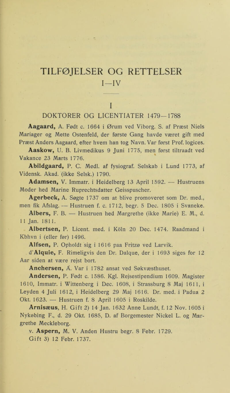 TILFØJELSER OG RETTELSER I—IV I DOKTORER OG LICENTIATER 1479—1788 Aagaard, A. Født c. 1664 i Ørum ved Viborg. S. af Præst Niels Mariager og Mette Ostenfeld, der første Gang havde været gift med Præst Anders Aagaard, efter hvem han tog Navn. Var først Prof. logices. Aaskow, U. B. Livmedikus 9 Juni 1775, men først tiltraadt ved Vakance 23 Marts 1776. Abildgaard, P. C. Medl. af fysiograf. Selskab i Lund 1773, af Vidensk. Akad. (ikke Selsk.) 1790. Adamsen, V. Immatr. i Heidelberg 13 April 1592. — Hustruens Moder hed Marine Ruprechtsdatter Geisspuscher. Agerbeck, A. Søgte 1737 om at blive promoveret som Dr. med., men fik Afslag. — Hustruen f. c. 1712, begr. 5 Dec. 1805 i Svaneke. Albers, F. B. — Hustruen hed Margrethe (ikke Marie) E. M., d. 1 1 Jan. 1811. Albertsen, P. Licent. med. i Koln 20 Dec. 1474. Raadmand i Kbhvn i (eller før) 1496. Alfsen, P. Opholdt sig i 1616 paa Fritzø ved Larvik. d’Alquie, F. Rimeligvis den Dr. Dalque, der i 1693 siges for 12 Aar siden at være rejst bort. Anchersen, A. Var i 1782 ansat ved Søkvæsthuset. Andersen, P. Født c. 1586. Kgl. Rejsestipendium 1609. Magister 1610, Immatr. i Wittenberg i Dec. 1608, i Strassburg 8 Maj 1611, i Leyden 4 Juli 1612, i Heidelberg 29 Maj 1616. Dr. med. i Padua 2 Okt. 1623. — Hustruen f. 8 April 1605 i Roskilde. Arnisæus, H. Gift 2) 14 Jan. 1632 Anne Lundt, f. 12 Nov. 1605 i Nykøbing F., d. 29 Okt. 1685, D. af Borgemester Nickel L. og Mar- grethe Meckleborg. v. Aspern, M. V. Anden Hustru begr. 8 Febr. 1729. Gift 3) 12 Febr. 1737.