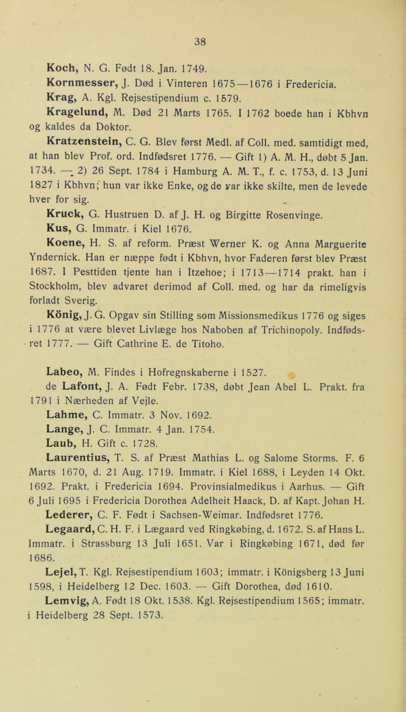 Koch, N. G. Født 18. Jan. 1749. Kornmesser, J. Død i Vinteren 1675 —1676 i Fredericia. Krag, A. Kgl. Rejsestipendium c. 1579. Kragelund, M. Død 21 Marts 1765. I 1762 boede han i Kbhvn og kaldes da Doktor. Kratzenstein, C. G. Blev først Medl. af Coll. med. samtidigt med, at han blev Prof. ord. Indfødsret 1776. — Gift 1) A. M. H., døbt 5 Jan. 1734. —- 2) 26 Sept. 1784 i Hamburg A. M. T., f. c. 1753, d. 13 Juni 1827 i Kbhvn; hun var ikke Enke, og de yar ikke skilte, men de levede hver for sig. Kruck, G. Hustruen D. af J. H. og Birgitte Rosenvinge. Kus, G. Immatr. i Kiel 1676. Koene, H. S. af reform. Præst Werner K. og Anna Marguerite Yndernick. Han er næppe født i Kbhvn, hvor Faderen først blev Præst 1687. I Pesttiden tjente han i Itzehoe; i 1713 —1714 prakt. han i Stockholm, blev advaret derimod af Coll. med. og har da rimeligvis forladt Sverig. Konig, J.G. Opgav sin Stilling som Missionsmedikus 1776 og siges i 1776 at være blevet Livlæge hos Naboben af Trichinopoly. Indføds- ret 1777. — Gift Cathrine E. de Titoho. Labeo, M. Findes i Hofregnskaberne i 1527. de Lafont, J. A. Født Febr. 1738, døbt Jean Abel L. Prakt. fra 1791 i Nærheden af Vejle. Lahme, C. Immatr. 3 Nov. 1692. Lange, J. C. Immatr. 4 Jan. 1754. Laub, H. Gift c. 1728. Laurentius, T. S. af Præst Mathias L. og Salome Storms. F. 6 Marts 1670, d. 21 Aug. 1719. Immatr. i Kiel 1688, i Leyden 14 Okt. 1692. Prakt. i Fredericia 1694. Provinsialmedikus i Aarhus. — Gift 6 Juli 1695 i Fredericia Dorothea Adelheit Haack, D. af Kapt. Johan H. Lederer, C. F. Født i Sachsen-Weimar. Indfødsret 1776. Legaard, C. H. F. i Lægaard ved Ringkøbing, d. 1672. S. af Hans L. Immatr. i Strassburg 13 Juli 1651. Var i Ringkøbing 1671, død før 1686. Lejel,T. Kgl. Rejsestipendium 1603; immatr. i Konigsberg 13 Juni 1598, i Heidelberg 12 Dec. 1603. — Gift Dorothea, død 1610. Lemvig, A. Født 18 Okt. 1538. Kgl. Rejsestipendium 1565; immatr. i Heidelberg 28 Sept. 1573.