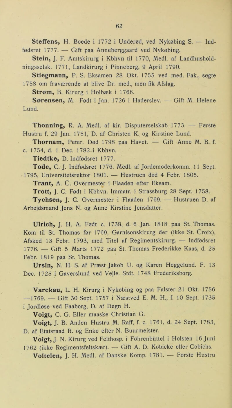 Steffens, H. Boede i 1772 i Underød, ved Nykøbing S. — Ind- fødsret 1777. — Gift paa Anneberggaard ved Nykøbing. Stein, J. F. Amtskirurg i Kbhvn til 1770, Medl. af Landhushold- ningsselsk. 1771, Landkirurg i Pinneberg, 9 April 1790. Stiegmann, P. S. Eksamen 28 Okt. 1755 ved med. Fak., søgte 1758 om fraværende at blive Dr. med., men fik Afslag. Strøm, B. Kirurg i Holbæk i 1766. Sørensen, M. Født i Jan. 1726 i Haderslev. — Gift M. Helene Lund. Thonning, R. A. Medl. af kir. Disputerselskab 1773. — Første Hustru f. 29 Jan. 1751, D. af Christen K. og Kirstine Lund. Thornam, Peter. Død 1798 paa Havet. — Gift Anne M. B. f. c. 1754, d. 1 Dec. 1782- i Kbhvn. Tiedtke, D. Indfødsret 1777. Tode, C. J. Indfødsret 1776. Medl. af Jordemoderkomm. 11 Sept. 1795, Universitetsrektor 1801. — Hustruen død 4 Febr. 1805. Trant, A. C. Overmester i Flaaden efter Eksam. Trott, J. C. Født i Kbhvn. Immatr. i Strassburg 28 Sept. 1758. Tychsen, J. C. Overmester i Flaaden 1769. — Hustruen D. af Arbejdsmand Jens N. og Anne Kirstine Jensdatter. Ulrich, J. H. A. Født c. 1738, d. 6 Jan. 1818 paa St. Thomas. Kom til St. Thomas før 1769, Garnisonskirurg der (ikke St. Croix), Afsked 13 Febr. 1793, med Titel af Regimentskirurg. — Indfødsret 1776. — Gift 5 Marts 1772 paa St. Thomas Frederikke Kaas, d. 25 Febr. 1819 paa St. Thomas. Ursin, N. H. S. af Præst Jakob U. og Karen Heggelund. F. 13 Dec. 1725 i Gaverslund ved Vejle. Stdt. 1748 Frederiksborg. Varckau, L. H. Kirurg i Nykøbing og paa Falster 21 Okt. 1756 —1769. — Gift 30 Sept. 1757 i Næstved E. M. H., f. 10 Sept. 1735 i Jordløse ved Faaborg, D. af Degn H. Voigt, C. G. Eller maaske Christian G. Voigt, J. B. Anden Hustru M. Raff, f. c. 1761, d. 24 Sept. 1783, D. af Etatsraad R. og Enke efter N. Buurmeister. Voigt, J. N. Kirurg ved Felthosp. i Fohrenbuttel i Holsten 16 Juni 1762 (ikke Regimentsfeltskær). — Gift A. D. Kobicke eller Cobichs. Voltelen, J. H. Medl. af Danske Komp. 1781. — Første Hustru