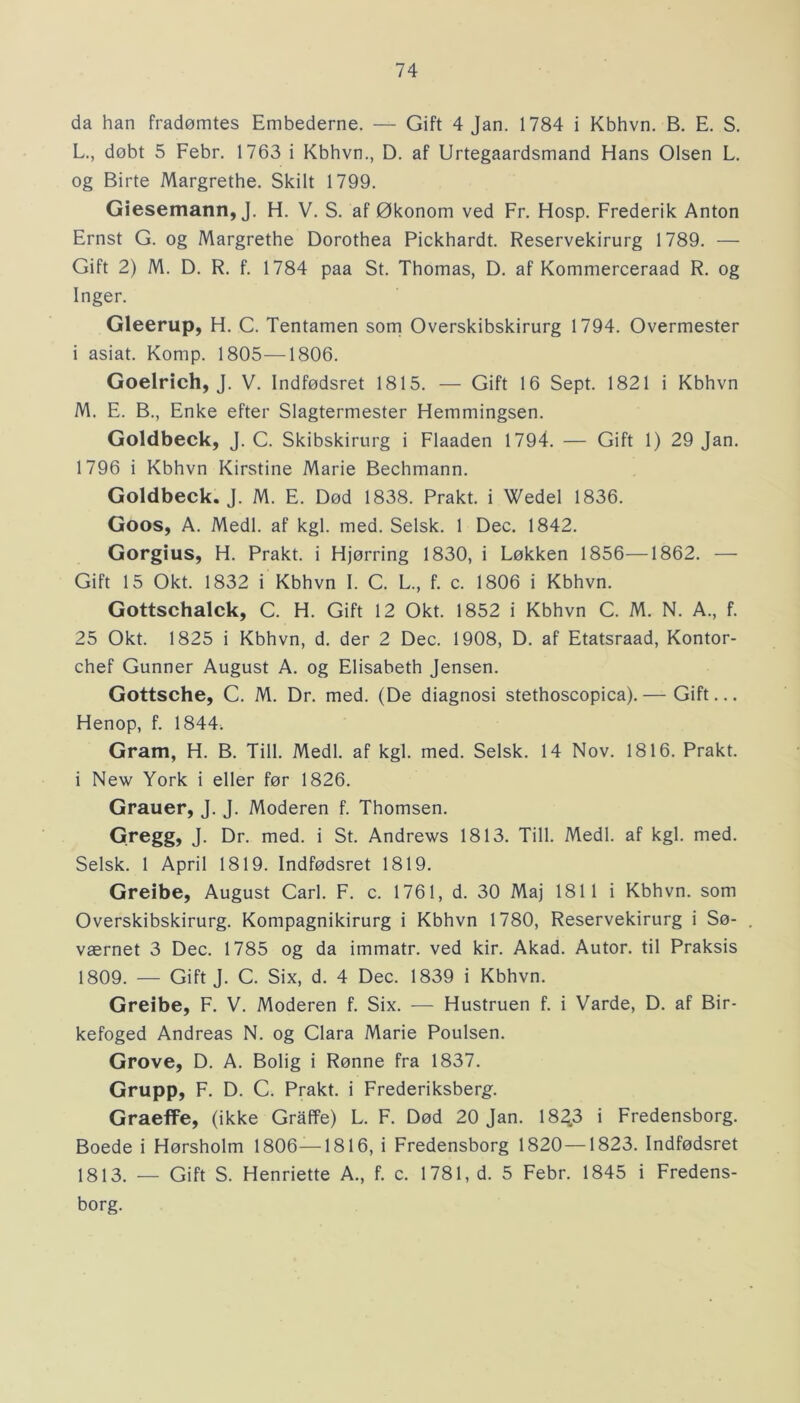 da han fradømtes Embederne. — Gift 4 Jan. 1784 i Kbhvn. B. E. S. L. , dobt 5 Febr. 1763 i Kbhvn., D. af Urtegaardsmand Hans Olsen L. og Birte Margrethe. Skilt 1799. Giesemann, J. H. V. S. af Økonom ved Fr. Hosp. Frederik Anton Ernst G. og Margrethe Dorothea Pickhardt. Reservekirurg 1789. — Gift 2) M. D. R. f. 1784 paa St. Thomas, D. af Kommerceraad R. og Inger. Gleerup, H. C. Tentamen som Overskibskirurg 1794. Overmester i asiat. Komp. 1805—1806. Goelrich, J. V. Indfødsret 1815. — Gift 16 Sept. 1821 i Kbhvn M. E. B., Enke efter Slagtermester Hemmingsen. Goldbeck, J. C. Skibskirurg i Flaaden 1794. — Gift 1) 29 Jan. 1796 i Kbhvn Kirstine Marie Bechmann. Goldbeck. J. M. E. Død 1838. Prakt. i Wedel 1836. Goos, A. Medl. af kgl. med. Selsk. 1 Dec. 1842. Gorgius, H. Prakt. i Hjørring 1830, i Løkken 1856—1862. — Gift 15 Okt. 1832 i Kbhvn I. C. L, f. c. 1806 i Kbhvn. Gottschalck, C. H. Gift 12 Okt. 1852 i Kbhvn C. M. N. A., f. 25 Okt. 1825 i Kbhvn, d. der 2 Dec. 1908, D. af Etatsraad, Kontor- chef Gunner August A. og Elisabeth Jensen. Gottsche, C. M. Dr. med. (De diagnosi stethoscopica).— Gift... Henop, f. 1844. Gram, H. B. Till. Medl. af kgl. med. Selsk. 14 Nov. 1816. Prakt. i New York i eller før 1826. Grauer, J. J. Moderen f. Thomsen. Gregg, J. Dr. med. i St. Andrews 1813. Till. Medl. af kgl. med. Selsk. 1 April 1819. Indfødsret 1819. Greibe, August Carl. F. c. 1761, d. 30 Maj 1811 i Kbhvn. som Overskibskirurg. Kompagnikirurg i Kbhvn 1780, Reservekirurg i Sø- værnet 3 Dec. 1785 og da immatr. ved kir. Akad. Autor, til Praksis 1809. — Gift J. C. Six, d. 4 Dec. 1839 i Kbhvn. Greibe, F. V. Moderen f. Six. — Hustruen f. i Varde, D. af Bir- kefoged Andreas N. og Clara Marie Poulsen. Grove, D. A. Bolig i Rønne fra 1837. Grupp, F. D. C. Prakt. i Frederiksberg. Graeffe, (ikke Graffe) L. F. Død 20 Jan. 1823 i Fredensborg. Boede i Hørsholm 1806—1816, i Fredensborg 1820—1823. Indfødsret 1813. — Gift S. Henriette A., f. c. 1781, d. 5 Febr. 1845 i Fredens- borg.