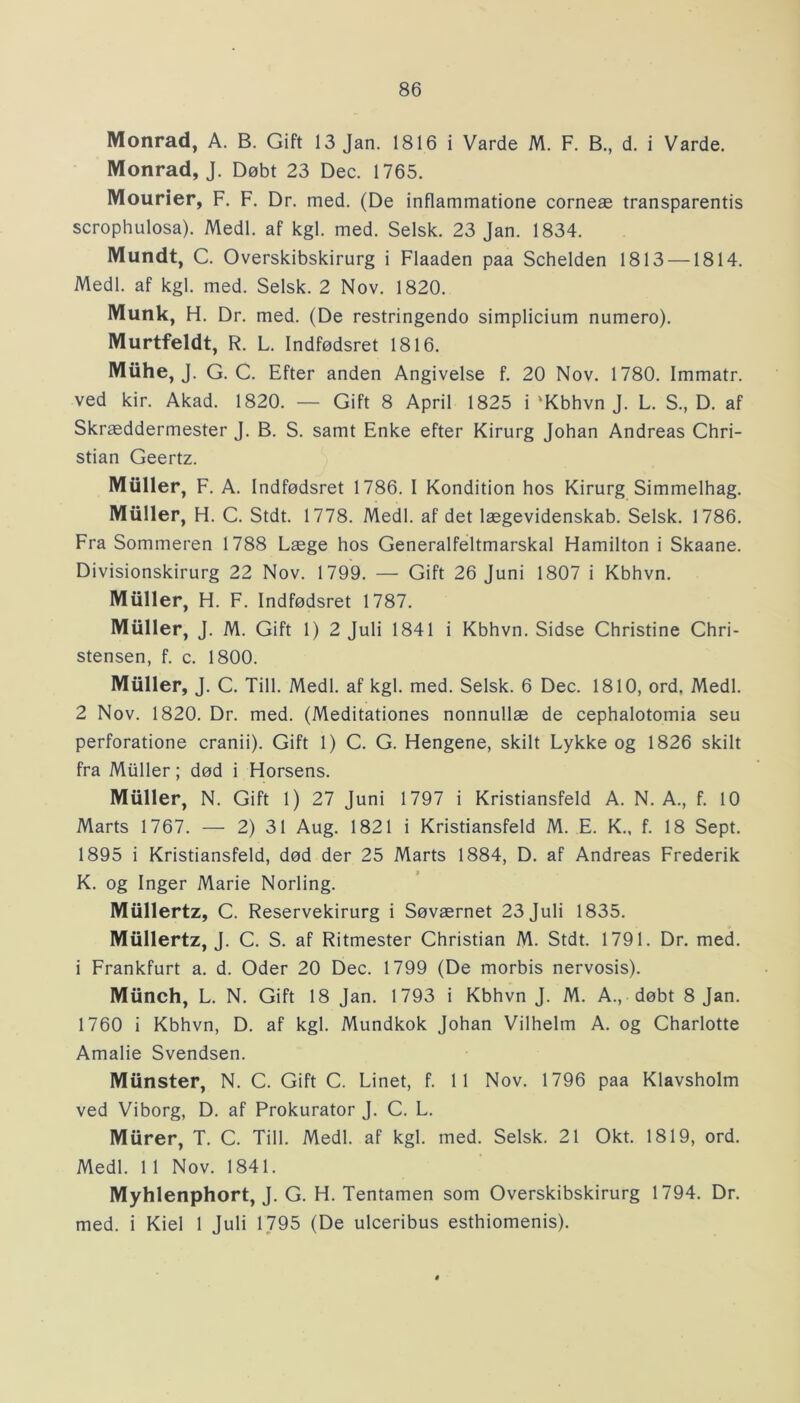 Monrad, A. B. Gift 13 Jan. 1816 i Varde M. F. B., d. i Varde. Monrad, J. Døbt 23 Dec. 1765. Mourier, F. F. Dr. med. (De inflammatione corneæ transparentis scrophulosa). Medl. af kgl. med. Selsk. 23 Jan. 1834. Mundt, C. Overskibskirurg i Flaaden paa Schelden 1813 —1814. Medl. af kgl. med. Selsk. 2 Nov. 1820. Munk, H. Dr. med. (De restringendo simplicium numero). Murtfeldt, R. L. Indfødsret 1816. Muhe, J. G. C. Efter anden Angivelse f. 20 Nov. 1780. Immatr. ved kir. Akad. 1820. — Gift 8 April 1825 i 'Kbhvn J. L. S., D. af Skræddermester J. B. S. samt Enke efter Kirurg Johan Andreas Chri- stian Geertz. Muller, F. A. Indfødsret 1786. I Kondition hos Kirurg Simmelhag. Muller, H. C. Stdt. 1778. Medl. af det lægevidenskab. Selsk. 1786. Fra Sommeren 1788 Læge hos Generalfeltmarskal Hamilton i Skaane. Divisionskirurg 22 Nov. 1799. — Gift 26 Juni 1807 i Kbhvn. Muller, H. F. Indfødsret 1787. Muller, J. M. Gift 1) 2 Juli 1841 i Kbhvn. Sidse Christine Chri- stensen, f. c. 1800. Muller, J. C. Till. Medl. af kgl. med. Selsk. 6 Dec. 1810, ord. Medl. 2 Nov. 1820. Dr. med. (Meditationes nonnullæ de cephalotomia seu perforatione cranii). Gift 1) C. G. Hengene, skilt Lykke og 1826 skilt fra Muller; død i Horsens. Muller, N. Gift 1) 27 Juni 1797 i Kristiansfeld A. N. A., f. 10 Marts 1767. — 2) 31 Aug. 1821 i Kristiansfeld M. E. K., f. 18 Sept. 1895 i Kristiansfeld, død der 25 Marts 1884, D. af Andreas Frederik K. og Inger Marie Norling. Miillertz, C. Reservekirurg i Søværnet 23 Juli 1835. Miillertz, J. C. S. af Ritmester Christian M. Stdt. 1791. Dr. med. i Frankfurt a. d. Oder 20 Dec. 1799 (De morbis nervosis). Miinch, L. N. Gift 18 Jan. 1793 i Kbhvn J. M. A., døbt 8 Jan. 1760 i Kbhvn, D. af kgl. Mundkok Johan Vilhelm A. og Charlotte Amalie Svendsen. Munster, N. C. Gift C. Linet, f. 11 Nov. 1796 paa Klavsholm ved Viborg, D. af Prokurator J. C. L. Murer, T. C. Till. Medl. af kgl. med. Selsk. 21 Okt. 1819, ord. Medl. 11 Nov. 1841. Myhlenphort, J. G. H. Tentamen som Overskibskirurg 1794. Dr. med. i Kiel 1 Juli 1795 (De ulceribus esthiomenis).