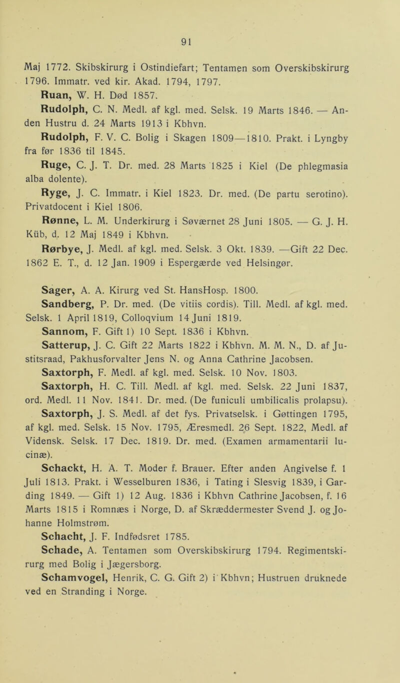 Maj 1772. Skibskirurg i Ostindiefart; Tentamen som Overskibskirurg 1796. Immatr. ved kir. Akad. 1794, 1797. Ruan, W. H. Død 1857. Rudolph, C. N. Medl. af kgl. med. Selsk. 19 Marts 1846. — An- den Hustru d. 24 Marts 1913 i Kbhvn. Rudolph, F. V. C. Bolig i Skagen 1809—1810. Prakt. i Lyngby fra før 1836 til 1845. Ruge, C. J. T. Dr. med. 28 Marts 1825 i Kiel (De phlegmasia alba dolente). Ryge, J- C. Immatr. i Kiel 1823. Dr. med. (De partu serotino). Privatdocent i Kiel 1806. Rønne, L. M. Underkirurg i Søværnet 28 Juni 1805. — G. J. H. Kub, d. 12 Maj 1849 i Kbhvn. Rørbye, J. Medl. af kgl. med. Selsk. 3 Okt. 1839. —Gift 22 Dec. 1862 E. T., d. 12 Jan. 1909 i Espergærde ved Helsingør. Sager, A. A. Kirurg ved St. HansHosp. 1800. Sandberg, P. Dr. med. (De vitiis cordis). Till. Medl. af kgl. med. Selsk. 1 April 1819, Colloqvium 14Juni 1819. Sannom, F. Gift 1) 10 Sept. 1836 i Kbhvn. Satterup, J. C. Gift 22 Marts 1822 i Kbhvn. M. M. N., D. af Ju- stitsraad, Pakhusforvalter Jens N. og Anna Cathrine Jacobsen. Saxtorph, F. Medl. af kgl. med. Selsk. 10 Nov. 1803. Saxtorph, H. C. Till. Medl. af kgl. med. Selsk. 22 Juni 1837, ord. Medl. 11 Nov. 1841. Dr. med. (De funiculi umbilicalis prolapsu). Saxtorph, J. S. Medl. af det fys. Privatselsk. i Gøttingen 1795, af kgl. med. Selsk. 15 Nov. 1795, Æresmedl. 26 Sept. 1822, Medl. af Vidensk. Selsk. 17 Dec. 1819. Dr. med. (Examen armamentarii lu- cinæ). Schackt, H. A. T. Moder f. Brauer. Efter anden Angivelse f. 1 Juli 1813. Prakt. i Wesselburen 1836, i Tating i Slesvig 1839, i Gar- ding 1849. — Gift 1) 12 Aug. 1836 i Kbhvn Cathrine Jacobsen, f. 16 Marts 1815 i Romnæs i Norge, D. af Skræddermester Svend J. og Jo- hanne Holmstrøm. Schacht, J. F. Indfødsret 1785. Schade, A. Tentamen som Overskibskirurg 1794. Regimentski- rurg med Bolig i Jægersborg. Schamvogel, Henrik, C. G. Gift 2) i Kbhvn; Hustruen druknede ved en Stranding i Norge.